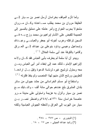 ‫ﻭﻟﻤﺎ ﺘﺄﺯﻡ ﺍﻟﻤﻭﻗﻑ ﺒﺨﺭﺍﺴﺎﻥ ﺃﺭﺴل ﻨﺼﺭ ﺒﻥ ﺴـﻴﺎﺭ ﺇﻟـﻰ‬
‫ﺍﻟﺨﻠﻴﻔﺔ ﻤﺭﻭﺍﻥ ﺒﻥ ﻤﺤﻤﺩ ﻴﻁﻠﺏ ﻤﺴـﺎﻋﺩﺘﻪ ﻭﻜـﺎﻥ ﻤـﺭﻭﺍﻥ‬
‫ﻤﺸﻐﻭﻻ ﺒﺤﺭﺏ ﺍﻟﺨﻭﺍﺭﺝ ﻭﺃﻤﺭ ﻋﺎﻤﻠﻪ ﻋﻠﻰ ﺩﻤﺸﻕ ﺒﺎﻟﻤﺴﻴﺭ ﺇﻟﻰ‬
                                             ‫ﹰ‬
‫ﺍﻟﺤﻤﻴﻤﺔ ﻟﻠﻘﺒﺽ ﻋﻠﻰ ﺍﻷﻤﺎﻡ ﺇﺒﺭﺍﻫﻴﻡ ﺒﻥ ﻤﺤﻤﺩ ﻭﺯﺝ ﺒـﻪ ﻓـﻰ‬
‫ﺍﻟﺴﺠﻥ ﺜﻡ ﻗﺘﻠﻪ ﻭﻫﺭﺏ ﺃﺨﻭﺘﻪ ﺃﺒﻭ ﺠﻌﻔﺭ ﻭﺍﻟﻌﺒﺎﺴـﻰ ﻭﻋﺒـﺩﺍﷲ‬
‫ﻭﺇﺴﻤﺎﻋﻴل ﻭﻋﻴﺴﻰ ﻭﺩﺍﻭﺩ ﺒﻨﻭﻋﻠﻰ ﺒﻥ ﻋﺒﺩﺍﷲ ﺇﻟـﻰ ﺍﻟﻌـﺭﺍﻕ‬
                      ‫‪‬‬
                     ‫)١(‬
                 ‫.‬         ‫ﻭﺃﻗﺎﻤﻭﺍ ﺒﺎﻟﻜﻭﻓﺔ ﻋﻨﺩ ﺃﺒﻰ ﺴﻠﻤﺔ ﺍﻟﺨﻼل‬
‫ﻭﻴﺒﺩﻭ ﺃﻥ ﺃﺒﺎ ﺴﻠﻤﺔ ﻟﻡ ﻴﻌﺘﺭﻑ ﺒﺄﺒﻰ ﺍﻟﻌﺒﺎﺱ ﻓﻘﺩ ﻜـﺎﻥ ﻭﻻﺀﻩ‬
‫ﻹﺒﺭﺍﻫﻴﻡ ﺍﻹﻤﺎﻡ ، ﻟﺫﻟﻙ ﻋﻤﺩ ﺇﻟﻰ ﺇﺨﻔﺎﺀ ﺃﻤﺭ ﺃﺒﻰ ﺍﻟﻌﺒﺎﺱ ﻭﻤـﻥ‬
‫ﻤﻌﻪ ﻭﺤﺎﻭل ﺘﺭﺸﻴﺢ ﻏﻴﺭﻩ ﻟﺭﺌﺎﺴﺔ ﺍﻟﺩﻋﻭﺓ ﻭﻗﻴل ﺒـل ﺍﺭﺍﺩﻫـﺎ‬
                                                ‫‪‬‬
 ‫)٢(‬
       ‫ﻟﻠﻌﻠﻭﻴﻴﻥ ﻭﺭﺸﺢ ﺍﺜﻨﺎﻥ ﻤﻨﻬﻡ ﻟﻬﺫﺍ ﺍﻟﻤﻨﺼﺏ ﻭﻟﻡ ﻴﻨﻔﺫ ﻓﻜﺭﺘﻪ‬
‫ﻭﺍﺴﺘﻁﺎﻉ ﺃﺒﻭ ﻤﺴﻠﻡ ﺍﻟﺨﺭﺍﺴﺎﻨﻰ ﻤﻥ ﺤﺸﺩ ﺠﻴﻭﺵ ﻤﻥ ﺴﺎﺌﺭ‬
‫ﺒﻠﺩﺍﻥ ﺍﻟﻤﺸﺭﻕ ﺒﻠﻎ ﻋﺩﺩﻫﻡ ﺤﻭﺍﻟﻰ ﻤﺎﺌﺔ ﺃﻟﻑ ، ﻭﺍﺸـﺘﺒﻙ ﻤـﻊ‬
‫ﻨﺼﺭ ﺒﻥ ﺴﻴﺎﺭ ﻭﺃﻨﺯل ﺒﻪ ﻫﺯﻴﻤﺔ ﻭﺍﺴﺘﻭﻟﻰ ﻋﻠﻰ ﻤﺩﻴﻨﺔ ﻤـﺭﻭ‬
‫ﻋﺎﺼﻤﺔ ﺨﺭﺍﺴﺎﻥ ﺴﻨﺔ ١٣١ﻫـ/٨٤٧ﻡ ﻭﺍﻀﻁﺭ ﻨﺼـﺭ ﺒـﻥ‬
‫ﺴﻴﺎﺭ ﻤﻥ ﺍﻟﻬﺭﺏ ﺇﻟﻰ ﺍﻟﻌﺭﺍﻕ ﻭﻻﺤﻘﺘﻪ ﺍﻟﺠﻴﻭﺵ ﺍﻟﻌﺒﺎﺴﻴﺔ ﻭﻟﻜﻨﻪ‬
‫‪‬‬                     ‫‪‬‬


                   ‫)١( ﺍﻟﺩﻴﻨﻭﺭﻯ ، ﺹ ٧٥٣ ، ٨٥٣ .‬
               ‫)٢( ﺭﺸﻴﺩ ﻋﺒﺩﺍﷲ ﺍﻟﺠﺒﻴﻠﻰ ، ﺹ ٧١ ، ٨١ .‬
 