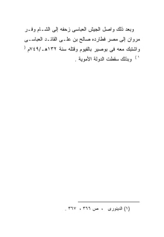 ‫ﻭﺒﻌﺩ ﺫﻟﻙ ﻭﺍﺼل ﺍﻟﺠﻴﺵ ﺍﻟﻌﺒﺎﺴﻰ ﺯﺤﻔﻪ ﺇﻟﻰ ﺍﻟﺸـﺎﻡ ﻭﻓـﺭ‬
‫ﻤﺭﻭﺍﻥ ﺇﻟﻰ ﻤﺼﺭ ﻓﻁﺎﺭﺩﻩ ﺼﺎﻟﺢ ﺒﻥ ﻋﻠـﻰ ﺍﻟﻘﺎﺌـﺩ ﺍﻟﻌﺒﺎﺴـﻰ‬
                 ‫‪‬‬            ‫‪‬‬
‫)‬
    ‫ﻭﺍﺸﺘﺒﻙ ﻤﻌﻪ ﻓﻰ ﺒﻭﺼﻴﺭ ﺒﺎﻟﻔﻴﻭﻡ ﻭﻗﺘﻠﻪ ﺴﻨﺔ ٢٣١ﻫـ/٩٤٧ﻡ‬
                   ‫‪‬‬                      ‫‪‬‬
                                                     ‫١(‬
                        ‫ﻭﺒﺫﻟﻙ ﺴﻘﻁﺕ ﺍﻟﺩﻭﻟﺔ ﺍﻷﻤﻭﻴﺔ .‬




                    ‫)١( ﺍﻟﺩﻴﻨﻭﺭﻯ ، ﺹ ٦٦٣ ، ٧٦٣ .‬
 