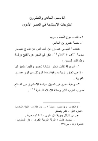 ‫ﺍﻟﻔـﺼل ﺍﻟﺤﺎﺩﻯ ﻭﺍﻟﻌﺸﺭﻭﻥ‬
      ‫ﺍﻟﻔﺘﻭﺤﺎﺕ ﺍﻹﺴﻼﻤﻴﺔ ﻓﻰ ﺍﻟﻌﺼﺭ ﺍﻷﻤﻭﻯ‬

                                ‫١- ﻓﺘـــﻭﺡ ﺍﻟﻤﻐـــﺭﺏ‬
                                 ‫ﺃ – ﺤﻤﻠﺔ ﻋﻤﺭﻭ ﺒﻥ ﺍﻟﻌﺎﺹ‬
‫ﻋﻨﺩﻤـﺎ ﺍﻨﺘﻬـﻰ ﻋﻤـﺭﻭ ﺒﻥ ﺍﻟﻌـﺎﺹ ﻤﻥ ﻓﺘـﺢ ﻤﺼـﺭ‬
‫ﺴﻨـﺔ ١٢ﻫـ / ٢٤٦ﻡ ) ١ (، ﻓﻜﺭ ﻓﻰ ﺍﻟﺴﻴﺭ ﻏﺭﺒﺎ ﻟﻔﺘﺢ ﺒﺭﻗـﺔ‬
           ‫ﹰ‬
                                          ‫ﻭﻁﺭﺍﺒﻠﺱ ﻟﺴﺒﺒﻴﻥ :‬
‫١- ﺃﻥ ﺒﺭﻗﺔ ﻜﺎﻨﺕ ﺘﻌﺘﺒﺭ ﺍﻤﺘﺩﺍﺩﺍ ﻟﻤﺼﺭ ﻭﺇﻗﻠﻴﻤﺎ ﻤﺘﻤﻴﺯ ﻟﻬﺎ‬
          ‫ﹰ‬            ‫ﹰ‬
‫، ﺇﺫ ﻫﻰ ﺘﺠﺎﻭﺭ ﻟﻭﺒﻴﺎ ﻭﻤﺭﺍﻗﻴﺔ ﻭﻫﻤﺎ ﻜﻭﺭﺘﺎﻥ ﻤﻥ ﻜﻭﺭ ﻤﺼـﺭ‬
                                                    ‫ﺍﻟﻐﺭﺒﻴﺔ .‬
‫٢- ﺭﻏﺒﺔ ﻋﻤﺭﻭ ﻓﻰ ﺘﻁﺒﻴﻕ ﺴﻴﺎﺴﺔ ﺍﻻﺴﺘﻤﺭﺍﺭ ﻓﻰ ﺍﻟﻔـﺘﺢ‬
                ‫)١(‬
            ‫.‬         ‫ﺼﻭﺏ ﺍﻟﻐﺭﺏ ﻟﻨﺸﺭ ﺭﺴﺎﻟﺔ ﺍﻹﺴﻼﻡ ﺍﻟﺴﺎﻤﻴﺔ‬



 ‫١( ﺍﻟﻜﻨﺩﻯ : ﻭﻻﺓ ﻤﺼﺭ ، ﺹ٣٣ .- ﺍﺒﻥ ﻋﺫﺍﺭﻯ : ﺍﻟﺒﻴﺎﻥ ﺍﻟﻤﻐﺭﺏ‬
                                    ‫، ﺍﻟﺠﺯﺀ ﺍﻷﻭل ، ﻨﺸﺭ ﻭﺘﺤﻘﻴﻕ‬
         ‫ﺝ . ﺱ .ﻜﻭﻻﻥ ﻭﺒﺭﻭﻓﻨﺴﺎل ، ﻟﻴﺩﻥ ، ٨٤٩١ﻡ ، ﺹ٨ .‬
‫- ﻤﺤﻤﻭﺩ ﻜﺎﻤل : ﺍﻟﺩﻭﻟﺔ ﺍﻟﻌﺭﺒﻴﺔ ﺍﻟﻜﺒﺭﻯ ، ﺩﺍﺭ ﺍﻟﻤﻌﺎﺭﻑ ،‬
                                        ‫ﺍﻟﻘﺎﻫﺭﺓ ﺩ.ﺕ ، ﺹ٧٣١ .‬
 