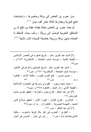 ‫ﺴﺎﺭ ﻋﻤﺭﻭ ﺒﻥ ﺍﻟﻌﺎﺹ ﺇﻟﻰ ﺒﺭﻗﺔ ﻭﺤﺎﺼﺭﻫﺎ ، ﻭﺍﺴﺘﺴﻠﻤﺕ‬
           ‫ﻟﺩﻓﻊ ﺍﻟﺠﺯﻴﺔ ﻭﻤﻘﺩﺍﺭﻫﺎ ﺜﻼﺜﺔ ﻋﺸﺭ ﺃﻟﻑ ﺩﻴﻨﺎﺭ ) ٢ ( .‬
‫ﺜﻡ ﺒﻌﺙ ﻋﻤﺭﻭ ﺒﻥ ﺍﻟﻌﺎﺹ ﺤﻤﻠﺔ ﺒﻘﻴﺎﺩﺓ ﻋﻘﺒﺔ ﺒﻥ ﻨﺎﻓﻊ ﺇﻟـﻰ‬
‫ﺍﻟﻤﻨﺎﻁﻕ ﺍﻟﺠﻨﻭﺒﻴﺔ ﻓﻭﺼل ﺇﻟﻰ ﺯﻭﻴﻠﺔ ، ﻭﺃﺼـﺒﺤﺕ ﺍﻟﻤﻨﻁﻘـﺔ‬
‫ﺍﻟﻤﻤﺘﺩﺓ ﻤﺎﺒﻴﻥ ﺒﺭﻗﺔ ﻭﺯﻭﻴﻠﺔ ﺨﺎﻀﻌﺔ ﻟﻠﺴﻴﺎﺩﺓ ﺍﻹﺴـﻼﻤﻴﺔ ) ٣ (.‬



‫)٢( ﺍﻟﺴﻴﺩ ﻋﺒﺩ ﺍﻟﻌﺯﻴﺯ ﺴﺎﻟﻡ : ﺘﺎﺭﻴﺦ ﺍﻟﻤﻐﺭﺏ ﻓﻰ ﺍﻟﺘﻌﺼﺭ ﺍﻹﺴﻼﻤﻰ‬
‫، ﺍﻟﻁﺒﻌﺔ ﺍﻟﺜﺎﻨﻴﺔ ، ﻤﺅﺴﺴﺔ ﺸﺒﺎﺏ ﺍﻟﺠﺎﻤﻌﺔ ، ﺍﻷﺴﻜﻨﺩﺭﻴﺔ ٢٨٩١ﻡ ،‬
                                                         ‫ﺹ٥٥ .‬
‫- ﺍﻟﺴﻴﺩ ﻋﺒﺩ ﺍﻟﻌﺯﻴﺯ ﺴﺎﻟﻡ : ﺘﺎﺭﻴﺦ ﺍﻟﻤﺴﻠﻤﻴﻥ ﻭﺁﺜﺎﺭﻫﻡ ﻓﻰ ﺍﻷﻨﺩﻟﺱ‬
            ‫، ﻤﺅﺴﺴﺔ ﺸﺒﺎﺏ ﺍﻟﺠﺎﻤﻌﺔ ، ﺍﻷﺴﻜﻨﺩﺭﻴﺔ ١٦٩١ﻡ ، ﺹ٦٢ .‬
‫- ﺤﺴﻴﻥ ﻤﺅﻨﺱ : ﻓﺘﺢ ﺍﻟﻌﺭﺏ ﻟﻠﻐﺭﺏ ، ﻤﻜﺘﺒﺔ ﺍﻷﺩﺍﺏ ، ﺍﻟﻘﺎﻫﺭﺓ‬
‫.‬          ‫٢٥‬           ‫،‬        ‫ﺹ١٥‬              ‫،‬         ‫ﺩ. ﺕ‬
‫- ﻤﺤﻤﺩ ﻤﺤﻤﺩ ﺯﻴﺘﻭﻥ : ﺍﻟﻘﻴﺭﻭﺍﻥ ﻭﺩﻭﺭﻫﺎ ﻓﻰ ﺍﻟﺤﻀﺎﺭﺓ ﺍﻹﺴﻼﻤﻴﺔ‬
           ‫، ﺍﻟﻁﺒﻌﺔ ﺍﻷﻭﻟﻰ ، ﺩﺍﺭ ﺍﻟﻤﻨﺎﺭ ، ﺍﻟﻘﺎﻫﺭﺓ ٨٨٩١ﻡ ، ﺹ٨١ .‬
‫)٣( ﺍﺒﻥ ﻋﺒﺩ ﺍﻟﺤﻜﻡ : ﻓﺘﻭﺡ ﻤﺼﺭ ﻭﺃﺨﺒﺎﺭﻫﺎ ، ﺘﺤﻘﻴﻕ ﻫﻨﺭﻯ ﻤﺎﺴﻴﻪ‬
                                                  ‫،ﻟﻴﺩﻥ،ﺹ٠٧١.‬
‫- ﺍﻟﺒﻼﺫﺭﻯ : ﻓﺘﻭﺡ ﺍﻟﺒﻠﺩﺍﻥ ، ﺍﻟﺠﺯﺀ ﺍﻷﻭل ، ﺘﺤﻘﻴﻕ ﺼﻼﺡ ﺍﻟﺩﻴﻥ‬
         ‫ﺍﻟﻤﻨﺠﺩ ، ﺍﻟﻨﻬﻀﺔ ﺍﻟﻤﺼﺭﻴﺔ ، ﺍﻟﻘﺎﻫﺭﺓ ) ﺩ . ﺕ ( ، ﺹ٤٦٢ .‬
                             ‫)١( ﺍﺒﻥ ﻋﺒﺩ ﺍﻟﺤﻜﻡ ، ﺹ ١٧١ .‬
‫- ﺍﻟﺒﻜﺭﻯ : ﺍﻟﻤﻐﺭﺏ ﻓﻰ ﺫﻜﺭ ﺒﻼﺩ ﺇﻓﺭﻴﻘﺎ ﻭﺍﻟﻤﻐﺭﺏ ، ﻤﻜﺘﺒﺔ‬
‫ﺍﻟﻤﺜﻨﻰ،ﺒﻐﺩﺍﺩ)ﺩ.ﺕ( ، ﺹ٠١ . _ ﺍﺒﻥ ﺍﺒﻰ ﺩﻴﻨﺎﺭ : ﺍﻟﻤﺅﻨﺱ ﻓﻰ ﺃﺨﺒﺎﺭ‬
 