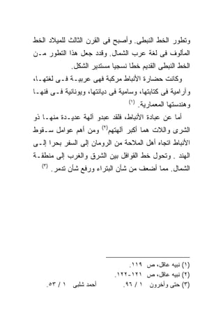 ‫ﻭﺘﻁﻭﺭ ﺍﻟﺨﻁ ﺍﻟﻨﺒﻁﻰ. ﻭﺃﺼﺒﺢ ﻓﻰ ﺍﻟﻘﺭﻥ ﺍﻟﺜﺎﻟﺙ ﻟﻠﻤﻴﻼﺩ ﺍﻟﺨﻁ‬
‫ﺍﻟﻤﺄﻟﻭﻑ ﻓﻰ ﻟﻐﺔ ﻋﺭﺏ ﺍﻟﺸﻤﺎل. ﻭﻗﺩﺩ ﺠﻌل ﻫﺫﺍ ﺍﻟﺘﻁﻭﺭ ﻤـﻥ‬
               ‫ﺍﻟﺨﻁ ﺍﻟﻨﺒﻁﻰ ﺍﻟﻘﺩﻴﻡ ﺨﻁﺎ ﻨﺴﺠﻴﺎ ﻤﺴﺘﺩﻴﺭ ﺍﻟﺸﻜل.‬
                             ‫ﹰ‬     ‫ﹰ‬
‫ﻭﻜﺎﻨﺕ ﺤﻀﺎﺭﺓ ﺍﻷﻨﺒﺎﻁ ﻤﺭﻜﺒﺔ ﻓﻬﻰ ﻋﺭﺒﻴـﺔ ﻓـﻰ ﻟﻐﺘﻬـﺎ،‬
‫ﻭﺁﺭﺍﻤﻴﺔ ﻓﻰ ﻜﺘﺎﺒﺘﻬﺎ، ﻭﺴﺎﻤﻴﺔ ﻓﻰ ﺩﻴﺎﻨﺘﻬﺎ، ﻭﻴﻭﻨﺎﻨﻴﺔ ﻓـﻰ ﻓﻨﻬـﺎ‬
                                     ‫)١(‬
                                           ‫ﻭﻫﻨﺩﺴﺘﻬﺎ ﺍﻟﻤﻌﻤﺎﺭﻴﺔ.‬
‫ﺃﻤﺎ ﻋﻥ ﻋﺒﺎﺩﺓ ﺍﻷﻨﺒﺎﻁ، ﻓﻠﻘﺩ ﻋﺒﺩﻭ ﺁﻟﻬﺔ ﻋﺩﻴـﺩﺓ ﻤﻨﻬـﺎ ﺫﻭ‬
                         ‫)٢(‬
‫ﻭﻤﻥ ﺃﻫﻡ ﻋﻭﺍﻤل ﺴـﻘﻭﻁ‬            ‫ﺍﻟﺸﺭﻯ ﻭﺍﻟﻼﺕ ﻫﻤﺎ ﺃﻜﺒﺭ ﺁﻟﻬﺘﻬﻡ‬
‫ﺍﻷﻨﺒﺎﻁ ﺍﺘﺠﺎﻩ ﺃﻫل ﺍﻟﻤﻼﺤﺔ ﻤﻥ ﺍﻟﺭﻭﻤﺎﻥ ﺇﻟﻰ ﺍﻟﺴﻔﺭ ﺒﺤﺭﺍ ﺇﻟـﻰ‬
     ‫ﹰ‬
‫ﺍﻟﻬﻨﺩ . ﻭﺘﺤﻭل ﺨﻁ ﺍﻟﻘﻭﺍﻓل ﺒﻴﻥ ﺍﻟﺸﺭﻕ ﻭﺍﻟﻐﺭﺏ ﺇﻟﻰ ﻤﻨﻁﻘـﺔ‬
   ‫)٣(‬
         ‫ﺍﻟﺸﻤﺎل. ﻤﻤﺎ ﺃﻀﻌﻑ ﻤﻥ ﺸﺄﻥ ﺍﻟﺒﺘﺭﺍﺀ ﻭﺭﻓﻊ ﺸﺄﻥ ﺘﺩﻤﺭ.‬




                                      ‫)١( ﻨﺒﻴﻪ ﻋﺎﻗل، ﺹ ٩١١.‬
                                 ‫)٢( ﻨﺒﻴﻪ ﻋﺎﻗل، ﺹ ١٢١-٢٢١.‬
     ‫ﺃﺤﻤﺩ ﺸﻠﺒﻰ ١ / ٣٥.‬              ‫)٣( ﺤﺘﻰ ﻭﺃﺨﺭﻭﻥ ١ / ٦٩.‬
 