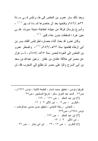 ‫ﻭﺒﻌﺩ ﺫﻟﻙ ﺴﺎﺭ ﻋﻤﺭﻭ ﺒﻥ ﺍﻟﻌﺎﺹ ﺇﻟﻰ ﻁـﺭﺍﺒﻠﺱ ﻓـﻰ ﺴـﻨﺔ‬
    ‫)١(‬
‫،‬         ‫٢٢ﻫـ/٢٤٦ﻡ ﻭﻓﺘﺤﻬﺎ ﺒﻌﺩ ﺃﻥ ﺤﺎﺼﺭﻫﺎ ﻟﻤـﺩﺓ ﺸـﻬﺭ‬
‫ﻭﺃﺴﺭﻉ ﺒﺈﺭﺴﺎل ﻓﺭﻗﺔ ﻤﻥ ﺠﻴﺸﻪ ﻟﻤﻔﺎﺠﺄﺓ ﻤﺩﻴﻨﺔ ﺴﺒﺭﺕ ﻋﻠـﻰ‬
                     ‫)٢(‬
                 ‫.‬         ‫ﺤﻴﻥ ﻏﺭﺓ ؛ ﻓﺴﻘﻁﺕ ﺒﺩﻭﻥ ﻋﻨﺎﺀ ﻜﺒﻴﺭ‬
‫ﻭﻜﺎﻥ ﻋﻤﺭﻭ ﻗﺩ ﺒﻌﺙ ﺃﺜﻨﺎﺀ ﺤﺼﺎﺭﻩ ﻟﻁﺭﺍﺒﻠﺱ ﺍﻟﻘﺎﺌﺩ ﺒﺴﺭ ﺒﻥ‬
‫ﺃﺒﻰ ﺃﺭﻁﺎﻩ ﻓﻔﺘﺤﻬﺎ ﺴﻨﺔ ٣٢ﻫـ/٣٤٦ﻡ ) ٣ ( ، ﻭﺍﻀﻁﺭ ﻋﻤﺭﻭ‬
‫ﺒﻥ ﺍﻟﻌﺎﺹ ﺇﻟﻰ ﺍﻟﻌﻭﺩﺓ ﻟﻤﺼﺭ ﺴﻨﺔ ٥٢ﻫـ/٥٤٦ﻡ ، ﺜـﻡ ﻋﺯل‬
‫ﻋﻥ ﻤﺼﺭ ﻓﻰ ﺨﻼﻓﺔ ﻋﺜﻤﺎﻥ ﺒﻥ ﻋﻔﺎﻥ . ﻭﻋﻴﻥ ﻋﺒﺩﺍﷲ ﺒﻥ ﺴﻌﺩ‬
‫ﺒﻥ ﺃﺒﻰ ﺍﻟﺴﺭﺡ ﻭﺍﻟﻴﺎ ﻋﻠﻰ ﻤﺼﺭ ﺜﻡ ﺘﻁﻠﻊ ﺇﻟﻰ ﺍﻟﻤﻐﺭﺏ ﻓﻜـﺎﻥ‬
                                 ‫ﹰ‬




‫ﺇﻓﺭﻴﻘﻴﺎ ﻭﺘﻭﻨﺱ ، ﺘﺤﻘﻴﻕ ﻤﺤﻤﺩ ﺸﻤﺎﻡ ، ﺍﻟﻁﺒﻌﺔ ﺍﻟﺜﺎﻨﻴﺔ ، ﺘﻭﻨﺱ ٦٧٩١ﻡ ،‬
        ‫ﺹ٦٢ . ﺍﻟﺴﻴﺩ ﻋﺒﺩ ﺍﻟﻌﺯﻴﺯ ﺴﺎﻟﻡ : ﺘﺎﺭﻴﺦ ﺍﻟﻤﺴﻠﻤﻴﻥ ، ﺹ٧٢ .‬
                   ‫)٢( ﺍﺒﻥ ﻋﺒﺩ ﺍﻟﺤﻜﻡ ، ﺹ ١٧١ ، ٢٧١ .‬
                ‫-ﺍﻟﺒﻜﺭﻯ ، ﺹ ٩ . - ﺍﺒﻥ ﺍﻷﺜﻴﺭ ٣ / ٢١ .‬
‫- ﺍﻟﺘﺠﺎﻨﻰ : ﺭﺤﻠﺔ ﺍﻟﺘﺠﺎﻨﻰ ، ﺘﺤﻘﻴﻕ ﺤﺴﻥ ﺤﺴﻨﻰ ﻋﺒﺩﺍﻟﻭﻫﺎﺏ ،‬
                                        ‫ﺘﻭﻨﺱ ٨٥٩١ﻡ ، ﺹ٩٣٢‬
                           ‫)٣( ﺍﺒﻥ ﻋﺒﺩ ﺍﻟﺤﻜﻡ ، ﺹ ٢٧١ .‬
                                   ‫- ﺍﺒﻥ ﺍﻷﺜﻴﺭ ٣ / ٣١ .‬
  ‫)٤( ﺍﻟﺒﻜﺭﻯ ، ﺹ ٢١ ، ٣١ . ﺍﺒﻥ ﺍﺒﻰ ﺩﻴﻨﺎﺭ ، ﺹ ٦٢ .‬
 