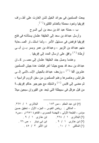 ‫ﻴﺒﻌﺙ ﺍﻟﻤﺴﻠﻤﻴﻥ ﻓﻰ ﺠﺭﺍﺌﺩ ﺍﻟﺨﻴل ﻟﺸﻥ ﺍﻟﻐﺎﺭﺕ ﻋﻠﻰ ﺃﻁـﺭﺍﻑ‬
                  ‫ﺇﻓﺭﻴﻘﻴﺎ ﻭﺘﻌﻭﺩ ﻤﺤﻤﻠﺔ ﺒﺎﻟﻐﻨﺎﺌﻡ ﺍﻟﻜﺜﻴﺭﺓ ) ١ (.‬
            ‫ﺏ – ﺤﻤﻠﺔ ﻋﺒﺩ ﺍﷲ ﺒﻥ ﺴﻌﺩ ﺒﻥ ﺃﺒﻰ ﺍﻟﺴﺭﺡ‬
‫ﻭﺃﺭﺴل ﻋﺒﺩﺍﷲ ﺒﻥ ﺴﻌﺩ ﺇﻟﻰ ﺍﻟﺨﻠﻴﻔﺔ ﻋﺜﻤﺎﻥ ﻴﺴﺘﺄﺫﻨﻪ ﻓﻰ ﻓﺘﺢ‬
       ‫‪‬‬
‫ﺇﻓﺭﻴﻘﻴﺎ ﻓﺭﻓﺽ ﻓﻰ ﻤﺴﺘﻬل ﺍﻷﻤﺭ ، ﻭﻟﻤﺎ ﺍﺴﺘﺸـﺎﺭ ﺍﻟﺼـﺤﺎﺒﺔ‬
‫ﻤﻨﻬﻡ ﻋﺒﺩﺍﷲ ﺒﻥ ﺍﻟﺯﺒﻴﺭ ، ﻭﻋﺒﺩﺍﷲ ﺒﻥ ﻋﻤﺭ ﻭﺒﺴﺭ ﺒـﻥ ﺃﺒـﻰ‬
                                                  ‫)٢(‬
            ‫ﻭﺍﻓﻕ ﻋﻠﻰ ﺍﺭﺴﺎل ﺍﻟﻤﺩﺩ ﺇﻟﻰ ﺇﻓﺭﻴﻘﻴﺎ .‬          ‫ﺃﺭﻁﺎﺓ‬
‫ﻭﻋﻨﺩﻤﺎ ﻭﺼل ﺠﻨﺩ ﺍﻟﺨﻠﻴﻔﺔ ﻋﺜﻤﺎﻥ ﺇﻟﻰ ﻤﺼـﺭ ﻜـﺎﻥ‬
‫ﻋﺒﺩﺍﷲ ﺒﻥ ﺴﻌﺩ ﻗﺩ ﺠﻤﻊ ﺠﻴﺸﺎ ﺁﺨﺭ ﻓﺒﻠﻐﺕ ﻋﺩﺓ ﺠﻴﺵ ﺍﻟﻤﺴﻠﻤﻴﻥ‬
                           ‫ﹰ‬
                                           ‫)٣(‬
‫، ﻭﺯﺤﻑ ﻋﺒﺩﺍﷲ ﺒﺎﻟﺠﻴﺵ ﺍﻹﺴـﻼﻤﻰ ﺇﻟـﻰ‬                 ‫ﻋﺸﺭﻴﻥ ﺃﻟﻔﺎ‬
‫ﻁﺭﺍﺒﻠﺱ ﻭﺤﺎﺼﺭﻫﺎ ﻭﻏﻨﻡ ﺍﻟﻤﺴﻠﻤﻭﻥ ﻤﻥ ﺴﻔﻥ ﺍﻟﺭﻭﻡ ﺍﻟﺭﺍﺴﻴﺔ ،‬
                                   ‫)٤(‬
‫ﻭﺍﺸﺘﺒﻙ ﻤﻊ ﺠﻴﺭﺠﻴﺭ ﺤﺎﻜﻡ ﺇﻓﺭﻴﻘﻴـﺔ‬           ‫ﺜﻡ ﻤﻀﻰ ﺇﻟﻰ ﻗﺎﺒﺱ‬
‫ﻤﻥ ﻗﺒل ﻫﺭﻗل ﻓﻰ ﺴﺒﻴﻁﻠﺔ ﺍﻟﺘﻰ ﺘﺒﻌﺩ ﻋﻥ ﺍﻟﻘﻴﺭﻭﺍﻥ ﺴﺒﻌﻴﻥ ﻤﻴﻼ‬
‫ﹰ‬


‫ﺍﻟﺒﻼﺫﺭﻯ ١ / ٧٦٢.‬           ‫)٥( ﺍﺒﻥ ﻋﺒﺩ ﺍﻟﺤﻜﻡ ، ﺹ ٣٨١ .‬
‫- ﺍﻟﻤﺎﻟﻜﻰ : ﺭﻴﺎﺽ ﺍﻟﻨﻔﻭﺱ ، ﺍﻟﺠﺯﺀ ﺍﻷﻭل ، ﺘﺤﻘﻴﻕ ﺤﺴﻴﻥ‬
‫ﻤﺅﻨﺱ ، ﺍﻟﻁﺒﻌﺔ ﺍﻷﻭﻟﻰ ، ﺍﻟﻨﻬﻀﺔ ﺍﻟﻤﺼﺭﻯ ، ﺍﻟﻘﺎﻫﺭﺓ ١٥٩١ﻡ ، ﺹ٨‬
       ‫ﺍﺒﻥ ﻋﺫﺍﺭﻯ ١ / ٩ .‬         ‫)٦( ﺍﻟﺒﻼﺫﺭﻯ ١ / ٨٢٢.‬
   ‫ﺍﺒﻥ ﺍﺒﻰ ﺩﻴﻨﺎﺭ ، ﺹ ٦٢ .‬        ‫)٧( ﺍﺒﻥ ﻋﺫﺍﺭﻯ ١ / ٩ .‬
        ‫ﺍﺒﻥ ﺍﻷﺜﻴﺭ ٣ / ٥٤ .‬         ‫)١( ﺍﻟﻤﺎﻟﻜﻰ ١ / ٠١ .‬
 