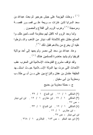 ‫)١(‬
‫، ﻭﺤﻠﺕ ﺍﻟﻬﺯﻴﻤﺔ ﻋﻠﻰ ﺠﻴﺵ ﺠﺭﺠﻴﺭ ﺜﻡ ﺒﻌﺙ ﻋﺒﺩﺍﷲ ﺒﻥ‬
‫ﺴﻌﺩ ﺍﻟﺴﺭﺍﻴﺎ ﻟﺸﻥ ﻏﺎﺭﺍﺕ ﺴـﺭﻴﻌﺔ ﻋﻠـﻰ ﻗﺼـﻭﺭ ﻗﻔﺼـﺔ‬
                                              ‫)٢(‬
        ‫ﻭﻫﺭﺏ ﺍﻟﺭﻭﻡ ﺇﻟﻰ ﺍﻟﻘﻼﻉ ﻭﺍﻟﺤﺼﻭﻥ .‬              ‫ﻭﻤﺭﻤﺠﻨﺔ‬
‫ﻭﻟﻤﺎ ﻭﺠﺩ ﺍﻟﺭﻭﻡ ﺃﻨﻪ ﻻﻗﺒل ﻟﻬﻡ ﺒﻤﻘﺎﻭﻤﺔ ﺍﻟﻤﺴـﻠﻤﻴﻥ ﻁﻠﺒـﻭﺍ‬
                                  ‫‪‬‬
‫ﺍﻟﺼﻠﺢ ﻤﻘﺎﺒل ﺩﻓﻊ ﺜﻼﺜﻤﺎﺌﺔ ﺃﻟﻑ ﺩﻴﻨﺎﺭ ﻤﻥ ﺍﻟﺫﻫﺏ ﻭﺍﺸـﺘﺭﻁﻭﺍ‬
                   ‫ﻋﻠﻴﻪ ﺃﻥ ﻴﺨﺭﺝ ﻤﻥ ﺒﻼﺩﻫﻡ ﻓﻘﺒل ﺫﻟﻙ ) ٣ (.‬
‫ﻭﻋﺎﺩ ﻋﺒﺩﺍﷲ ﺒﻥ ﺴﻌﺩ ﺇﻟﻰ ﻤﺼﺭ ﻭﻟﻡ ﻴﻌﻬﺩ ﺇﻟﻰ ﺃﺤﺩ ﺒﻭﻻﻴﺔ‬
                 ‫)٤(‬
             ‫.‬         ‫ﺇﻓﺭﻴﻘﻴﺎ ﻭﻟﻡ ﻴﺸﻴﺩ ﺤﺎﻀﺭﺓ ﻟﻠﻤﺴﻠﻤﻴﻥ ﻫﻨﺎﻙ‬
‫ﻭﻟﻘﺩ ﺘﻭﻗﻑ ﻤﺸﺭﻭﻉ ﺍﻟﻔﺘﻭﺤﺎﺕ ﺍﻹﺴﻼﻤﻴﺔ ﻓﻰ ﺍﻟﻤﻐﺭﺏ ﻋﻘﺏ‬
‫ﺍﻷﺤﺩﺍﺙ ﺍﻟﺘﻰ ﻤﺭﺕ ﺒﻬﺎ ﺍﻟﺩﻭﻟﺔ ﺍﻹﺴـﻼﻤﻴﺔ ﺤﻴـﺙ ﺍﺴﺘﺸـﻬﺩ‬
‫ﺍﻟﺨﻠﻴﻔﺔ ﻋﺜﻤﺎﻥ ﺒﻥ ﻋﻔﺎﻥ ﻭﺍﻟﻨﺯﺍﻉ ﺒﻴﻥ ﻋﻠﻰ ﺒـﻥ ﺃﺒـﻰ ﻁﺎﻟـﺏ‬
                                    ‫ﻭﻤﻌﺎﻭﻴﺔ ﺒﻥ ﺃﺒﻰ ﺴﻔﻴﺎﻥ .‬
                             ‫ﺝ – ﺤﻤﻠﺔ ﻤﻌﺎﻭﻴﺔ ﺒﻥ ﺤﺩﻴﺞ‬

               ‫)٢( ﺍﻟﻤﺎﻟﻜﻰ ١ / ١١ . ﺍﺒﻥ ﺍﻟﺩﺒﺎﻍ ١ / ٢٣ .‬
‫)٣( ﺍﻟﻤﺎﻟﻜﻰ ١ / ٢١ . ﺍﺒﻥ ﻋﺫﺍﺭﻯ ١ / ٢١ . ﺍﺒﻥ ﺍﺒﻰ ﺩﻴﻨﺎﺭ‬
                                            ‫، ﺹ ٧٢ .‬
               ‫)٤( ﺍﻟﻤﺎﻟﻜﻰ ١ / ٢١ . ﺍﺒﻥ ﺍﻟﺩﺒﺎﻍ ١ / ٣٣ .‬
                               ‫- ﺍﺒﻥ ﻋﺫﺍﺭﻯ ١ / ٢١ .‬
                                   ‫ﺍﺒﻥ ﺍﺒﻰ ﺩﻴﻨﺎﺭ ، ﺹ ٧٢ .‬
       ‫)٥( ﺍﺒﻥ ﻋﺒﺩ ﺍﻟﺤﻜﻡ ، ﺹ ٣٨١ . ﺍﻟﺒﻼﺫﺭﻯ ١ / ٨٦٢ .‬
 