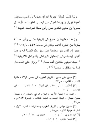 ‫ﻭﻟﻤﺎ ﻗﺎﻤﺕ ﺍﻟﺩﻭﻟﺔ ﺍﻷﻤﻭﻴﺔ ﺃﺩﺭﺍﻙ ﻤﻌﺎﻭﻴﺔ ﺒﻥ ﺃﺒـﻰ ﺴـﻔﻴﺎﻥ‬
‫ﺃﻫﻤﻴﺔ ﺇﻓﺭﻴﻘﻴﺎ ﻭﺩﻭﺭﻫﺎ ﺍﻟﻤﺅﺜﺭ ﻓﻰ ﺍﻟﺒﺤـﺭ ﺍﻟﻤﺘﻭﺴـﻁ ﻓﺄﺭﺴـل‬
‫)١‬
     ‫ﻤﻌﺎﻭﻴﺔ ﺒﻥ ﺤﺩﻴﺞ ﺍﻟﻜﻨﺩﻯ ﻋﻠﻰ ﺭﺃﺱ ﺤﻤﻠﺔ ﻟﻤﻭﺍﺼﻠﺔ ﺍﻟﺠﻬﺎﺩ‬
                                                           ‫(.‬
‫ﻭﺯﺤﻑ ﻤﻌﺎﻭﻴﺔ ﺒﻥ ﺤﺩﻴﺞ ﺇﻟﻰ ﺇﻓﺭﻴﻘﻴﺎ ﻋﻠـﻰ ﺭﺃﺱ ﺤﻤﻠـﺔ‬
‫)٢(‬
      ‫ﻤﻜﻭﻨﺔ ﻤﻥ ﻋﺸﺭﺓ ﺁﻻﻟﻑ ﺠﻨﺩﻯ ﻓﻰ ﺴـﻨﺔ ٥٤ﻫــ/٥٦٦‬
‫ﻭﻴﺒﺩﻭ ﺃﻥ ﺍﻟﺫﻯ ﺤﻔﺯ ﻤﻌﺎﻭﻴﺔ ﻋﻠﻰ ﺴﻴﺭ ﻫﺫﻩ ﺍﻟﺤﻤﻠﺔ ﺃﻨﻪ ﻭﺭﺩﺕ‬
‫)٣‬
     ‫ﺃﺨﺒﺎﺭ ﺇﻟﻴﻪ ﺒﺘﺤﺭﺵ ﺍﻷﺴﻁﻭل ﺍﻟﺒﻴﺯﻨﻁﻰ ﺒﺎﻟﺴﻭﺍﺤل ﺍﻹﻓﺭﻴﻘﻴﺔ‬
                     ‫)٤(‬                                    ‫(‬
‫ﻭﻨﺯل ﻋﻠﻰ ﺍﻟﺴـﺎﺤل‬           ‫ﺒﻘﻴﺎﺩﺓ ﻨﺠﻔﻭﺭ ﺒﺜﻼﺜﻴﻥ ﺃﻟﻑ ﻤﻘﺎﺘل‬
                                  ‫)٥(‬
                              ‫.‬         ‫ﻓﻴﻤﺎ ﺒﻴﻥ ﺴﻔﺎﻗﺱ ﻭﺴﻭﺴﺔ‬

‫)٦( ﺤﺴﻥ ﻋﻠﻰ ﺤﺴﻥ : ﺘﺎﺭﻴﺦ ﺍﻟﻤﻐﺭﺏ ﻓﻰ ﻋﺼﺭ ﺍﻟﻭﻻﺓ ، ﻤﻜﺘﺒﺔ‬
                                    ‫ﺍﻟﺸﺒﺎﺏ ، ﺍﻟﻘﺎﻫﺭﺓ ، ﺹ٣٣ .‬
‫- ﺍﺒﻥ‬      ‫)٧( ﺍﻟﻤﺎﻟﻜﻰ ١ / ٨١ . ﺍﺒﻥ ﺍﻟﺩﺒﺎﻍ ١ / ٩٣ .‬
                                            ‫ﻋﺫﺍﺭﻯ ١ / ٦١‬
‫- ﺍﻟﻨﻭﻴﺭﻯ : ﻨﻬﺎﻴﺔ ﺍﻷﺭﺏ ، ﺍﻟﺠﺯﺀ ﺍﻟﺭﺍﺒﻊ ﻭﺍﻟﻌﺸﺭﻭﻥ ، ﺘﺤﻘﻴﻕ‬
‫ﺤﺴﻴﻥ ﻨﺼﺎﺭ ، ﺍﻟﻬﻴﺌﺔ ﺍﻟﻤﺼﺭﻴﺔ ﺍﻟﻌﺎﻤﺔ ﻟﻠﻜﺘﺎﺏ ، ﺍﻟﻘﺎﻫﺭﺓ ٣٨٩١ﻡ ،‬
                                                    ‫ﺹ٩١ .‬
‫)١( ﺤﺴﻴﻥ ﻤﺅﻨﺱ : ﺘﺎﺭﻴﺦ ﺍﻟﻤﻐﺭﺏ ﻭﺤﻀﺎﺭﺘﻪ ، ﺍﻟﺠﺯﺀ ﺍﻷﻭل ،‬
                                ‫ﺍﻟﺩﺍﺭ ﺍﻟﺴﻌﻭﺩﻴﺔ ﻟﻠﻨﺸﺭ، ﺹ٥٨ .‬
        ‫ﺍﻟﻨﻭﻴﺭﻯ ٤٢ / ٠٢ .‬         ‫)٢( ﺍﺒﻥ ﻋﺫﺍﺭﻯ ١ / ٦١ .‬
                             ‫)٣( ﺤﺴﻴﻥ ﻤﺅﻨﺱ ١ / ٥٨ .‬
 