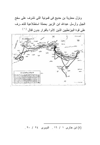 ‫ﻭﻨﺯل ﻤﻌﺎﻭﻴﺔ ﺒﻥ ﺤﺩﻴﺞ ﻓﻰ ﻗﻤﻭﻨﻴﺔ ﺍﻟﺘﻰ ﺘﺸﺭﻑ ﻋﻠﻰ ﺴﻔﺢ‬
‫ﺍﻟﺠﺒل ﻭﺃﺭﺴل ﻋﺒﺩﺍﷲ ﺍﺒﻥ ﺍﻟﺯﺒﻴﺭ ﺒﺤﻤﻠﺔ ﺍﺴﺘﻁﻼﻋﻴﺔ ﻟﻠﺘﻌـﺭﻑ‬
     ‫)١(‬
           ‫ﻋﻠﻰ ﻗﻭﺓ ﺍﻟﺒﻴﺯﻨﻁﻴﻴﻥ ﺍﻟﺫﻴﻥ ﻻﺫﻭﺍ ﺒﺎﻟﻔﺭﺍﺭ ﺒﺩﻭﻥ ﻗﺘﺎل‬




       ‫)٤( ﺍﺒﻥ ﻋﺫﺍﺭﻯ ١ / ٦١ . ﺍﻟﻨﻭﻴﺭﻯ ٤٢ / ٠٢ .‬
 