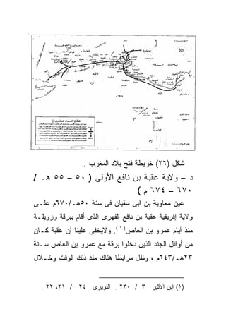 ‫ﺸﻜل )٦٢( ﺨﺭﻴﻁﺔ ﻓﺘﺢ ﺒﻼﺩ ﺍﻟﻤﻐﺭﺏ .‬
‫ﺩ – ﻭﻻﻴﺔ ﻋﻘﺒﺔ ﺒﻥ ﻨﺎﻓﻊ ﺍﻷﻭﻟﻰ ) ٠٥ – ٥٥ ﻫـ /‬
                           ‫٠٧٦ – ٤٧٦ ﻡ (‬
‫ﻋﻴﻥ ﻤﻌﺎﻭﻴﺔ ﺒﻥ ﺍﺒﻰ ﺴﻔﻴﺎﻥ ﻓﻰ ﺴﻨﺔ ٠٥ﻫـ/٠٧٦ﻡ ﻋﻠـﻰ‬
‫ﻭﻻﻴﺔ ﺇﻓﺭﻴﻘﻴﺔ ﻋﻘﺒﺔ ﺒﻥ ﻨﺎﻓﻊ ﺍﻟﻔﻬﺭﻯ ﺍﻟﺫﻯ ﺃﻗﺎﻡ ﺒﺒﺭﻗﺔ ﻭﺯﻭﻴﻠـﺔ‬
‫ﻤﻨﺫ ﺃﻴﺎﻡ ﻋﻤﺭﻭ ﺒﻥ ﺍﻟﻌﺎﺹ) ١ (. ﻭﻻﻴﺨﻔﻰ ﻋﻠﻴﻨﺎ ﺃﻥ ﻋﻘﺒﺔ ﻜـﺎﻥ‬
‫ﻤﻥ ﺃﻭﺍﺌل ﺍﻟﺠﻨﺩ ﺍﻟﺫﻴﻥ ﺩﺨﻠﻭﺍ ﺒﺭﻗﺔ ﻤﻊ ﻋﻤﺭﻭ ﺒﻥ ﺍﻟﻌﺎﺹ ﺴـﻨﺔ‬
‫٣٢ﻫـ/٣٤٦ﻡ ، ﻭﻅل ﻤﺭﺍﺒﻁﺎ ﻫﻨﺎﻙ ﻤﻨﺫ ﺫﻟﻙ ﺍﻟﻭﻗﺕ ﻭﺨـﻼل‬
                         ‫ﹰ‬


  ‫)١( ﺍﺒﻥ ﺍﻷﺜﻴﺭ ٣ / ٠٣٢ . ﺍﻟﻨﻭﻴﺭﻯ ٤٢ / ١٢، ٢٢ .‬
 