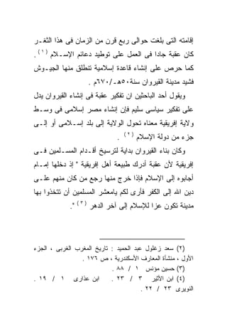 ‫ﺇﻗﺎﻤﺘﻪ ﺍﻟﺘﻰ ﺒﻠﻐﺕ ﺤﻭﺍﻟﻰ ﺭﺒﻊ ﻗﺭﻥ ﻤﻥ ﺍﻟﺯﻤﺎﻥ ﻓﻰ ﻫﺫﺍ ﺍﻟﺜﻐـﺭ‬
‫ﻜﺎﻥ ﻋﻘﺒﺔ ﺠﺎﺩﺍ ﻓﻰ ﺍﻟﻌﻤل ﻋﻠﻰ ﺘﻭﻁﻴﺩ ﺩﻋﺎﺌﻡ ﺍﻹﺴـﻼﻡ ) ١ ( .‬
                                        ‫ﹰ‬
‫ﻜﻤﺎ ﺤﺭﺹ ﻋﻠﻰ ﺇﻨﺸﺎﺀ ﻗﺎﻋﺩﺓ ﺇﺴﻼﻤﻴﺔ ﺘﻨﻁﻠﻕ ﻤﻨﻬﺎ ﺍﻟﺠﻴـﻭﺵ‬
                       ‫ﻓﺸﻴﺩ ﻤﺩﻴﻨﺔ ﺍﻟﻘﻴﺭﻭﺍﻥ ﺴﻨﺔ٠٥ﻫـ/٠٧٦ﻡ .‬
‫ﻭﻴﻘﻭل ﺃﺤﺩ ﺍﻟﺒﺎﺤﺜﻴﻥ ﺍﻥ ﺘﻔﻜﻴﺭ ﻋﻘﺒﺔ ﻓﻰ ﺇﻨﺸﺎﺀ ﺍﻟﻘﻴﺭﻭﺍﻥ ﻴﺩل‬
‫ﻋﻠﻰ ﺘﻔﻜﻴﺭ ﺴﻴﺎﺴﻰ ﺴﻠﻴﻡ ﻓﺈﻥ ﺇﻨﺸﺎﺀ ﻤﺼﺭ ﺇﺴﻼﻤﻰ ﻓﻰ ﻭﺴـﻁ‬
‫ﻭﻻﻴﺔ ﺇﻓﺭﻴﻘﻴﺔ ﻤﻌﻨﺎﻩ ﺘﺤﻭل ﺍﻟﻭﻻﻴﺔ ﺇﻟﻰ ﺒﻠﺩ ﺇﺴـﻼﻤﻰ ﺃﻭ ﺇﻟـﻰ‬
                                    ‫)٢(‬
                                ‫.‬         ‫ﺠﺯﺀ ﻤﻥ ﺩﻭﻟﺔ ﺍﻹﺴﻼﻡ‬
‫ﻭﻜﺎﻥ ﺒﻨﺎﺀ ﺍﻟﻘﻴﺭﻭﺍﻥ ﺒﺩﺍﻴﺔ ﻟﺘﺭﺴﻴﺦ ﺃﻗـﺩﺍﻡ ﺍﻟﻤﺴـﻠﻤﻴﻥ ﻓـﻰ‬
‫ﺇﻓﺭﻴﻘﻴﺔ ﻷﻥ ﻋﻘﺒﺔ ﺃﺩﺭﻙ ﻁﺒﻴﻌﺔ ﺃﻫل ﺇﻓﺭﻴﻘﻴﺔ " ﺇﺫ ﺩﺨﻠﻬﺎ ﺇﻤـﺎﻡ‬
‫ﺃﺠﺎﺒﻭﻩ ﺇﻟﻰ ﺍﻹﺴﻼﻡ ﻓﺈﺫﺍ ﺨﺭﺝ ﻤﻨﻬﺎ ﺭﺠﻊ ﻤﻥ ﻜﺎﻥ ﻤﻨﻬﻡ ﻋﻠـﻰ‬
‫ﺩﻴﻥ ﺍﷲ ﺇﻟﻰ ﺍﻟﻜﻔﺭ ﻓﺄﺭﻯ ﻟﻜﻡ ﻴﺎﻤﻌﺸﺭ ﺍﻟﻤﺴﻠﻤﻴﻥ ﺃﻥ ﺘﺘﺨﺫﻭﺍ ﺒﻬﺎ‬
                 ‫)٣(‬
            ‫".‬         ‫ﻤﺩﻴﻨﺔ ﺘﻜﻭﻥ ﻋﺯﺍ ﻟﻺﺴﻼﻡ ﺇﻟﻰ ﺁﺨﺭ ﺍﻟﺩﻫﺭ‬




‫)٢( ﺴﻌﺩ ﺯﻏﻠﻭل ﻋﺒﺩ ﺍﻟﺤﻤﻴﺩ : ﺘﺎﺭﻴﺦ ﺍﻟﻤﻐﺭﺏ ﺍﻟﻐﺭﺒﻰ ، ﺍﻟﺠﺯﺀ‬
                 ‫ﺍﻷﻭل ، ﻤﻨﺸﺄﺓ ﺍﻟﻤﻌﺎﺭﻑ ﺍﻷﺴﻜﻨﺩﺭﻴﺔ ، ﺹ ٦٧١ .‬
                            ‫)٣( ﺤﺴﻴﻥ ﻤﺅﻨﺱ ١ / ٨٨ .‬
‫ﺍﺒﻥ ﻋﺫﺍﺭﻯ ١ / ٩١ .‬          ‫)٤( ﺍﺒﻥ ﺍﻷﺜﻴﺭ ٣ / ٣٢ .‬
                                        ‫ﺍﻟﻨﻭﻴﺭﻯ ٣٢ / ٢٢ .‬
 