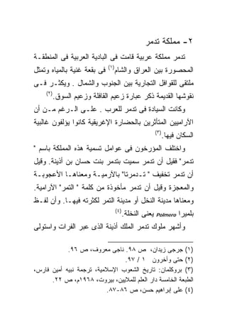 ‫٢- ﻤﻤﻠﻜﺔ ﺘﺩﻤﺭ‬
‫ﺘﺩﻤﺭ ﻤﻤﻠﻜﺔ ﻋﺭﺒﻴﺔ ﻗﺎﻤﺕ ﻓﻰ ﺍﻟﺒﺎﺩﻴﺔ ﺍﻟﻌﺭﺒﻴﺔ ﻓﻰ ﺍﻟﻤﻨﻁﻘـﺔ‬
                             ‫)١(‬
‫ﻓﻰ ﺒﻘﻌﺔ ﻏﻨﻴﺔ ﺒﺎﻟﻤﻴﺎﻩ ﻭﺘﻤﺜل‬         ‫ﺍﻟﻤﺤﺼﻭﺭﺓ ﺒﻴﻥ ﺍﻟﻌﺭﺍﻕ ﻭﺍﻟﺸﺎﻡ‬
‫ﻤﻠﺘﻘﻰ ﻟﻠﻘﻭﺍﻓل ﺍﻟﺘﺠﺎﺭﻴﺔ ﺒﻴﻥ ﺍﻟﺠﻨﻭﺏ ﻭﺍﻟﺸﻤﺎل . ﻭﻴﻜﺜـﺭ ﻓـﻰ‬
    ‫)٢(‬
          ‫ﻨﻘﻭﺸﻬﺎ ﺍﻟﻘﺩﻴﻤﺔ ﺫﻜﺭ ﻋﺒﺎﺭﺓ ﺯﻋﻴﻡ ﺍﻟﻘﺎﻓﻠﺔ ﻭﺯﻋﻴﻡ ﺍﻟﺴﻭﻕ.‬
‫ﻭﻜﺎﻨﺕ ﺍﻟﺴﻴﺎﺩﺓ ﻓﻰ ﺘﺩﻤﺭ ﻟﻠﻌﺭﺏ . ﻋﻠـﻰ ﺍﻟـﺭﻏﻡ ﻤـﻥ ﺃﻥ‬
‫ﺍﻵﺭﺍﻤﻴﻴﻥ ﺍﻟﻤﺘﺄﺜﺭﻴﻥ ﺒﺎﻟﺤﻀﺎﺭﺓ ﺍﻹﻏﺭﻴﻘﻴﺔ ﻜﺎﻨﻭﺍ ﻴﺅﻟﻔﻭﻥ ﻏﺎﻟﺒﻴﺔ‬
                                                        ‫)٣(‬
                                                              ‫ﺍﻟﺴﻜﺎﻥ ﻓﻴﻬﺎ.‬
‫ﻭﺍﺨﺘﻠﻑ ﺍﻟﻤﺅﺭﺨﻭﻥ ﻓﻰ ﻋﻭﺍﻤل ﺘﺴﻤﻴﺔ ﻫﺫﻩ ﺍﻟﻤﻤﻠﻜﺔ ﺒﺎﺴﻡ "‬
‫ﺘﺩﻤﺭ" ﻓﻘﻴل ﺃﻥ ﺘﺩﻤﺭ ﺴﻤﻴﺕ ﺒﺘﺩﻤﺭ ﺒﻨﺕ ﺤﺴﺎﻥ ﺒﻥ ﺃﺫﻴﻨﺔ. ﻭﻗﻴل‬
‫ﺃﻥ ﺘﺩﻤﺭ ﺘﺨﻔﻴﻑ " ﺘـﺩﻤﺭﺘﺎ" ﺒﺎﻵﺭﻤﻴـﺔ ﻭﻤﻌﻨﺎﻫـﺎ ﺍﻷﻋﺠﻭﺒـﺔ‬
‫ﻭﺍﻟﻤﻌﺠﺯﺓ ﻭﻗﻴل ﺃﻥ ﺘﺩﻤﺭ ﻤﺄﺨﻭﺫﺓ ﻤﻥ ﻜﻠﻤﺔ " ﺍﻟﺘﻤﺭ" ﺍﻵﺭﺍﻤﻴﺔ.‬
‫ﻭﻤﻌﻨﺎﻫﺎ ﻤﺩﻴﻨﺔ ﺍﻟﻨﺨل ﺃﻭ ﻤﺩﻴﻨﺔ ﺍﻟﺘﻤﺭ ﻟﻜﺜﺭﺘﻪ ﻓﻴﻬـﺎ. ﻭﺃﻥ ﻟﻔـﻅ‬
                                   ‫)٤(‬
                                         ‫ﻴﻌﻨﻰ ﺍﻟﻨﺨﻠﺔ.‬   ‫‪Polmero‬‬     ‫ﺒﻠﻤﻴﺭﺍ‬
‫ﻭﺃﺸﻬﺭ ﻤﻠﻭﻙ ﺘﺩﻤﺭ ﺍﻟﻤﻠﻙ ﺃﺫﻴﻨﺔ ﺍﻟﺫﻯ ﻋﺒﺭ ﺍﻟﻔﺭﺍﺕ ﻭﺍﺴﺘﻭﻟﻰ‬

            ‫)١( ﺠﺭﺠﻰ ﺯﻴﺩﺍﻥ، ﺹ ٨٩. ﻨﺎﺠﻰ ﻤﻌﺭﻭﻑ، ﺹ ٦٩.‬
                                ‫)٢( ﺤﺘﻰ ﻭﺃﺨﺭﻭﻥ ١ / ٧٩.‬
‫)٣( ﺒﺭﻭﻜﻠﻤﺎﻥ: ﺘﺎﺭﻴﺦ ﺍﻟﺸﻌﻭﺏ ﺍﻹﺴﻼﻤﻴﺔ، ﺘﺭﺠﻤﺔ ﻨﺒﻴﻪ ﺃﻤﻴﻥ ﻓﺎﺭﺱ،‬
      ‫ﺍﻟﻁﺒﻌﺔ ﺍﻟﺨﺎﻤﺴﺔ ﺩﺍﺭ ﺍﻟﻌﻠﻡ ﻟﻠﻤﻼﻴﻴﻥ، ﺒﻴﺭﻭﺕ، ٨٦٩١ﻡ، ﺹ ٢٢.‬
                          ‫)٤( ﻋﻠﻰ ﺇﺒﺭﺍﻫﻴﻡ ﺤﺴﻥ، ﺹ ٦٨-٧٨.‬
 