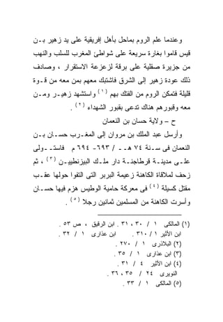 ‫ﻭﻋﻨﺩﻤﺎ ﻋﻠﻡ ﺍﻟﺭﻭﻡ ﺒﻤﺎﺤل ﺒﺄﻫل ﺇﻓﺭﻴﻘﻴﺔ ﻋﻠﻰ ﻴﺩ ﺯﻫﻴﺭ ﺒـﻥ‬
‫ﻗﻴﺱ ﻗﺎﻤﻭﺍ ﺒﻐﺎﺭﺓ ﺴﺭﻴﻌﺔ ﻋﻠﻰ ﺸﻭﺍﻁﺊ ﺍﻟﻤﻐﺭﺏ ﻟﻠﺴﻠﺏ ﻭﺍﻟﻨﻬﺏ‬
‫ﻤﻥ ﺠﺯﻴﺭﺓ ﺼﻘﻠﻴﺔ ﻋﻠﻰ ﺒﺭﻗﺔ ﻟﺯﻋﺯﻋﺔ ﺍﻻﺴﺘﻘﺭﺍﺭ ، ﻭﺼﺎﺩﻑ‬
‫ﺫﻟﻙ ﻋﻭﺩﺓ ﺯﻫﻴﺭ ﺇﻟﻰ ﺍﻟﺸﺭﻕ ﻓﺎﺸﺘﺒﻙ ﻤﻌﻬﻡ ﺒﻤﻥ ﻤﻌﻪ ﻤﻥ ﻗـﻭﺓ‬
                                ‫)١(‬
‫ﻭﺍﺴﺘﺸﻬﺩ ﺯﻫﻴـﺭ ﻭﻤـﻥ‬                    ‫ﻗﻠﻴﻠﺔ ﻓﺘﻤﻜﻥ ﺍﻟﺭﻭﻡ ﻤﻥ ﺍﻟﻔﺘﻙ ﺒﻬﻡ‬
                       ‫)٢(‬
                   ‫.‬         ‫ﻤﻌﻪ ﻭﻗﺒﻭﺭﻫﻡ ﻫﻨﺎﻙ ﺘﺩﻋﻰ ﺒﻘﺒﻭﺭ ﺍﻟﺸﻬﺩﺍﺀ‬
                                  ‫ﺡ – ﻭﻻﻴﺔ ﺤﺴﺎﻥ ﺒﻥ ﺍﻟﻨﻌﻤﺎﻥ‬
‫ﻭﺃﺭﺴل ﻋﺒﺩ ﺍﻟﻤﻠﻙ ﺒﻥ ﻤﺭﻭﺍﻥ ﺇﻟﻰ ﺍﻟﻤﻐـﺭﺏ ﺤﺴـﺎﻥ ﺒـﻥ‬
‫ﺍﻟﻨﻌﻤﺎﻥ ﻓﻰ ﺴـﻨﺔ ٤٧ ﻫــ / ٣٩٦- ٤٩٦ ﻡ ﻓﺎﺴﺘــﻭﻟﻰ‬
       ‫)٣(‬
‫، ﺜﻡ‬         ‫ﻋﻠـﻰ ﻤﺩﻴﻨـﺔ ﻗﺭﻁﺎﺠﻨـﺔ ﺩﺍﺭ ﻤﻠـﻙ ﺍﻟﺒﻴﺯﻨﻁﻴﻴـﻥ‬
‫ﺯﺤﻑ ﻟﻤﻼﻗﺎﺓ ﺍﻟﻜﺎﻫﻨﺔ ﺯﻋﻴﻤﺔ ﺍﻟﺒﺭﺒﺭ ﺍﻟﺘﻰ ﺍﻟﺘﻔﻭﺍ ﺤﻭﻟﻬﺎ ﻋﻘـﺏ‬
                                                    ‫)٤(‬
‫ﻓﻰ ﻤﻌﺭﻜﺔ ﺤﺎﻤﻴﺔ ﺍﻟﻭﻁﻴﺱ ‪‬ﺯﻡ ﻓﻴﻬﺎ ﺤﺴـﺎﻥ‬
             ‫ﻫ‬                                            ‫ﻤﻘﺘل ﻜﺴﻴﻠﺔ‬
                   ‫)٥(‬
               ‫.‬         ‫ﻭﺃﺴﺭﺕ ﺍﻟﻜﺎﻫﻨﺔ ﻤﻥ ﺍﻟﻤﺴﻠﻤﻴﻥ ﺜﻤﺎﻨﻴﻥ ﺭﺠﻼ‬
                         ‫ﹰ‬

             ‫)١( ﺍﻟﻤﺎﻟﻜﻰ ١ / ٠٣ ، ١٣ . ﺍﺒﻥ ﺍﻟﺭﻗﻴﻕ ، ﺹ ٣٥ .‬
             ‫ﺍﺒﻥ ﻋﺫﺍﺭﻯ ١ / ٢٣ .‬        ‫ﺍﺒﻥ ﺍﻷﺜﻴﺭ ١ / ٠١٣ .‬
                                 ‫)٢( ﺍﻟﺒﻼﺫﺭﻯ ١ / ٠٧٢ .‬
                                ‫)٣( ﺍﺒﻥ ﻋﺫﺍﺭﻯ ١ / ٥٣ .‬
                                  ‫)٤( ﺍﺒﻥ ﺍﻷﺜﻴﺭ ٤ / ١٣ .‬
                             ‫ﺍﻟﻨﻭﻴﺭﻯ ٤٢ / ٥٣ ، ٦٣ .‬
                                    ‫)٥( ﺍﻟﻤﺎﻟﻜﻰ ١ / ٣٣ .‬
 