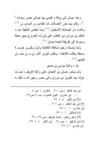 ‫)‬
    ‫ﻭﻋﺎﺩ ﺤﺴﺎﻥ ﺇﻟﻰ ﺒﺭﻗﺔ ﻭ ﻗﻀﻰ ﺒﻬﺎ ﺤﻭﺍﻟﻰ ﺨﻤﺱ ﺴﻨﻭﺍﺕ‬
‫)٢(‬
      ‫١ ( ، ﻭﻗﺎﻡ ﺒﺒﻌـﺽ ﺍﻹﺼﻼﺤـﺎﺕ ﻜﺘﺩﺍﻭﻴـﻥ ﺍﻟﺩﻭﺍﻭﻴـﻥ‬
                         ‫)٣(‬
‫ﻭﻟﻤﺎ ﺘﺨﻠﺹ ﺍﻟﺨﻠﻴﻔﺔ ﻋﺒـﺩ‬         ‫ﻭﺃﻨﺸﺎﺀ ﺩﺍﺭ ﻟﺼﻨﺎﻋﺔ ﺍﻷﺴﻁﻭل‬
‫ﺍﻟﻤﻠﻙ ﺒﻥ ﻤﺭﻭﺍﻥ ﻤﻥ ﺍﻟﺘﻐﻠﺏ ﻋﻠﻰ ﺜﻭﺭﺍﺕ ﺍﻟﺨﻭﺍﺭﺝ ﺠﻬﺯ ﺤﻤﻠﺔ‬
                     ‫ﻭﺴﻴﺭﻫﺎ ﺇﻟﻰ ﺇﻓﺭﻴﻘﻴﺔ ﻟﻨﺠﺩﺓ ﺤﺴﺎﻥ ) ٤ ( .‬
‫ﻭﻟﻤﺎ ﻭﺼﻠﺘﻪ ﺯﺤﻑ ﻟﻤﻼﻗﺎﺓ ﺍﻟﻜﺎﻫﻨﺔ ﻭﺃﻨﺯل ﺒﺎﻟﺒﺭﺒﺭ ﻫﺯﻴﻤـﺔ‬
‫ﺴﺎﺤﻘﺔ ﻭﻗﺘﻠﺕ ﺍﻟﻜﺎﻫﻨﺔ ، ﻭﻁﻠﺏ ﺍﻟﺒﺭﺒﺭ ﺍﻷﻤـﺎﻥ ﻤـﻥ ﺤﺴـﺎﻥ‬
                                                 ‫)٥(‬
                                             ‫.‬         ‫ﻓﺄﻤﻨﻬﻡ‬
                          ‫ﻁ – ﻭﻻﻴﺔ ﻤﻭﺴﻰ ﺒﻥ ﻨﺼﻴﺭ‬
‫ﻭﻟﻡ ﻴﺴﺘﻤﺭ ﺤﺴﺎﻥ ﺒﻥ ﺍﻟﻨﻌﻤﺎﻥ ﻋﻠﻰ ﻭﻻﻴﺔ ﺇﻓﺭﻴﻘﻴـﺎ ﺤﻴـﺙ‬
‫ﻋﺯﻟﻪ ﻋﺒﺩ ﺍﻟﻌﺯﻴﺯ ﺒﻥ ﻤﺭﻭﺍﻥ ﻭﺍﻟﻰ ﻤﺼﺭ ﻭﻋﻴﻥ ﺃﺤـﺩ ﺜﻘﺎﺘـﻪ‬


              ‫ﺍﺒﻥ ﻋﺒﺩ ﺍﻟﺤﻜﻡ ، ﺹ ٠٠٢ . ﺍﻟﺒﻜﺭﻯ ، ﺹ ٨ .‬
         ‫- ﺍﺒﻥ ﻋﺫﺍﺭﻯ : ﺍﻟﺒﻴﺎﻥ ﺍﻟﻤﻐﺭﺏ ، ﺠـ١، ﺹ٦٣ .‬
                                ‫)٦( ﺍﺒﻥ ﺍﻷﺜﻴﺭ ٤ / ٢٣ .‬
                              ‫)٧( ﺍﺒﻥ ﻋﺒﺩ ﺍﻟﺤﻜﻡ ، ﺹ ١٠٢ .‬
                                      ‫ﺍﺒﻥ ﻋﺫﺍﺭﻯ ١ / ٨٣ .‬
                                   ‫)٨( ﺍﻟﻤﺎﻟﻜﻰ ١ / ٧٣ .‬
              ‫)٩( ﺯﺍﻫﺭ ﺭﻴﺎﺽ : ﺸﻤﺎل ﺇﻓﺭﻴﻘﻴﺎ ، ﺹ ٥٢ ، ٦٢ .‬
            ‫)١( ﺍﺒﻥ ﺍﻟﺭﻗﻴﻕ ، ﺹ ٤٦ . ﺍﺒﻥ ﺍﻷﺜﻴﺭ ٤ / ٢٣ .‬
                                        ‫ﺍﺒﻥ ﻋﺫﺍﺭﻯ ١ / ٨٣ .‬
 