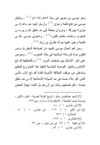 ‫)١(‬
‫، ﻭﺘﻤﻜﻥ‬         ‫ﻭﻫﻭ ﻤﻭﺴﻰ ﺒﻥ ﻨﺼﻴﺭ ﻓﻰ ﺴﻨﺔ ٥٨ﻫـ/٥٠٧ﻡ‬
                                ‫)٢(‬
‫ﻭﺃﺭﺴل ﺃﺒﻨﻴﻪ ﻋﺒـﺩﺍﷲ ﺇﻟـﻰ‬               ‫ﻤﻭﺴﻰ ﻤﻥ ﻓﺘﺢ ﻗﻠﻌﺔ ﺯﻋﻭﺍﻥ‬
‫ﺠﺯﻴﺭﺓ ﻤﻴﻭﺭﻗﺔ ، ﻭﻤﺭﻭﺍﻥ ﺒﺤﻤﻠﺔ ﺇﻟﻰ ﻤﻨـﺎﻁﻕ ﺃﺨـﺭﻯ ﻤـﻥ‬
                              ‫)٣(‬
‫. ﻭﺍﺴﺘﻭﻟﻰ ﻤﻭﺴﻰ ﻋﻠـﻰ‬                 ‫ﺍﻟﻤﻐﺭﺏ ﻭﻋﺎﺩﺕ ﺒﻐﻨﺎﺌﻡ ﻜﺜﻴﺭﺓ‬
                    ‫)٤(‬
                ‫.‬         ‫ﻁﻨﺠﺔ ﻭﻋﻴﻥ ﻋﻠﻴﻬﺎ ﻤﻭﻻﻩ ﻁﺎﺭﻕ ﺒﻥ ﺯﻴﺎﺩ‬
‫ﻭﻤﻥ ﺃﻫﻡ ﺃﻋﻤﺎل ﻤﻭﺴﻰ ﺘﺸﻴﻴﺩ ﺩﺍﺭ ﻟﺼﻨﺎﻋﺔ ﺍﻟﺴﻔﻥ ﺒﺘـﻭﻨﺱ‬
            ‫)٥(‬
‫، ﻭﺤﺭﺹ‬              ‫ﻟﺘﻜﻭﻥ ﻨﻭﺍﺓ ﻟﺘﺭﺴﺎﻨﺔ ﺇﺴﻼﻤﻴﺔ ﻓﻰ ﺒﻼﺩ ﺍﻟﻤﻐﺭﺏ‬
‫ﻋﻠﻰ ﻨﺸﺭ ﺍﻹﺴﻼﻡ ﺒﻴﻥ ﺼﻔﻭﻑ ﺍﻟﺒﺭﺒﺭ ) ٦ ( ، ﻭﺍﻟﺘﺨﻁﻴﻁ ﻟﻔـﺘﺢ‬
‫ﺍﻷﻨﺩﻟﺱ ﻭﺍﻨﺘﻬﺎﺯ ﺍﻟﻔﺭﺼﺔ ﺍﻟﻤﻨﺎﺴﺒﺔ ﻟﺘﻨﻔﻴﺫ ﻫﺫﺍ ﺍﻟﻤﺸﺭﻭﻉ ﺍﻟﻌﻅﻴﻡ‬
‫ﻭﻨﻨﺩﻫﺵ ﻤﻥ ﻤﻭﻗﻑ ﺍﻟﺨﻼﻓﺔ ﺍﻷﻤﻭﻴﺔ ﻟﻘﺎﺩﺓ ﺍﻟﻔـﺘﺢ ﺍﻹﺴـﻼﻤﻰ‬
‫ﺍﻟﺫﻴﻥ ﺃﺒﻠﻭ ﺒﻼﺀ ﺤﺴﻨﺎ ﻓﻰ ﻤﺩ ﺍﻟﺴﻴﺎﺩﺓ ﺍﻹﺴﻼﻤﻴﺔ ﺇﻟـﻰ ﻤﻨـﺎﻁﻕ‬
                                       ‫‪‬‬
‫ﺠﺩﻴﺩﺓ ، ﻓﻠﻡ ﺘﻨﺼﻔﻬﻡ ﻭﺘﺸﺩ ﻤﻥ ﺃﺯﺭﻫﻡ ﺒل ﻜﺎﻨﺕ ﻨﻬﺎﻴﺔ ﺍﻟﺒﻌﺽ‬


‫)٢( ﺍﻟﺴﻴﺩ ﻋﺒﺩﺍﻟﻌﺯﻴﺯ ﺴﺎﻟﻡ : ﺘﺎﺭﻴﺦ ﺍﻟﺩﻭﻟﺔ ﺍﻟﻌﺭﺒﻴﺔ ، ﺍﻟﺠﺯﺀ ﺍﻟﺜﺎﻨﻰ ،‬
            ‫ﻤﺅﺴﺴﺔ ﺸﺒﺎﺏ ﺍﻟﺠﺎﻤﻌﺔ ، ﺍﻷﺴﻜﻨﺩﺭﻴﺔ ) ﺩ.ﺕ ( ، ﺹ٢٧٣ .‬
                                    ‫)٣( ﺍﺒﻥ ﻋﺫﺍﺭﻯ ١ / ٠٤ .‬
‫)٤( ﺍﺒﻥ ﺍﻷﺜﻴﺭ ٤ / ٢١١ . ﺍﺒﻥ ﻋﺫﺍﺭﻯ ١ / ٠٤ .‬
                                        ‫ﺍﻟﺴﻼﻭﻯ ١ / ٢٧٢‬
                                    ‫)٥( ﺍﻟﺒﻼﺫﺭﻯ ١ / ٢٧٢ .‬
               ‫)٦( ﺍﺒﻥ ﻗﺘﻴﺒﺔ ٢ / ٩٦ . ﺍﺒﻥ ﺍﺒﻰ ﺩﻴﻨﺎﺭ ، ﺹ ٦٣ .‬
                                   ‫)٧( ﺍﺒﻥ ﻋﺫﺍﺭﻯ ١ / ٣٤ .‬
 