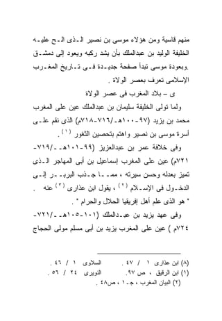 ‫ﻤﻨﻬﻡ ﻗﺎﺴﻴﺔ ﻭﻤﻥ ﻫﺅﻻﺀ ﻤﻭﺴﻰ ﺒﻥ ﻨﺼﻴﺭ ﺍﻟـﺫﻯ ﺍﻟـﺢ ﻋﻠﻴـﻪ‬
‫ﺍﻟﺨﻠﻴﻔﺔ ﺍﻟﻭﻟﻴﺩ ﺒﻥ ﻋﺒﺩﺍﻟﻤﻠﻙ ﺒﺄﻥ ﻴﺸﺩ ﺭﻜﺒﻪ ﻭﻴﻌﻭﺩ ﺇﻟﻰ ﺩﻤﺸـﻕ‬
                ‫‪‬‬
‫.ﻭﺒﻌﻭﺩﺓ ﻤﻭﺴﻰ ﺘﺒﺩﺃ ﺼﻔﺤﺔ ﺠﺩﻴـﺩﺓ ﻓـﻰ ﺘـﺎﺭﻴﺦ ﺍﻟﻤﻐـﺭﺏ‬
                            ‫ﺍﻹﺴﻼﻤﻰ ﺘﻌﺭﻑ ﺒﻌﺼﺭ ﺍﻟﻭﻻﺓ .‬
                    ‫ﻯ – ﺒﻼﺩ ﺍﻟﻤﻐﺭﺏ ﻓﻰ ﻋﺼﺭ ﺍﻟﻭﻻﺓ‬
‫ﻭﻟﻤﺎ ﺘﻭﻟﻰ ﺍﻟﺨﻠﻴﻔﺔ ﺴﻠﻴﻤﺎﻥ ﺒﻥ ﻋﺒﺩﺍﻟﻤﻠﻙ ﻋﻴﻥ ﻋﻠﻰ ﺍﻟﻤﻐﺭﺏ‬
‫ﻤﺤﻤﺩ ﺒﻥ ﻴﺯﻴﺩ )٧٩-٠٠١ﻫـ/٦١٧-٨١٧ﻡ( ﺍﻟﺫﻯ ﻨﻘﻡ ﻋﻠـﻰ‬
        ‫ﺃﺴﺭﺓ ﻤﻭﺴﻰ ﺒﻥ ﻨﺼﻴﺭ ﻭﺍﻫﺘﻡ ﺒﺘﺤﺼﻴﻥ ﺍﻟﺜﻐﻭﺭ ) ١ ( .‬
‫ﻭﻓﻰ ﺨﻼﻓﺔ ﻋﻤﺭ ﺒﻥ ﻋﺒﺩﺍﻟﻌﺯﻴﺯ )٩٩-١٠١ﻫــ/٩١٧-‬
‫١٢٧ﻡ( ﻋﻴﻥ ﻋﻠﻰ ﺍﻟﻤﻐﺭﺏ ﺇﺴﻤﺎﻋﻴل ﺒﻥ ﺃﺒﻰ ﺍﻟﻤﻬﺎﺠﺭ ﺍﻟـﺫﻯ‬
‫ﺘﻤﻴﺯ ﺒﻌﺩﻟﻪ ﻭﺤﺴﻥ ﺴﻴﺭﺘﻪ ، ﻤﻤــﺎ ﺠـﺫﺏ ﺍﻟﺒﺭﺒــﺭ ﺇﻟـﻰ‬
        ‫)٣(‬                      ‫)٢(‬
‫ﻋﻨﻪ .‬
  ‫‪‬‬           ‫، ﻴﻘﻭل ﺍﺒﻥ ﻋﺫﺍﺭﻯ‬         ‫ﺍﻟﺩﺨـﻭل ﻓﻰ ﺍﻹﺴـﻼﻡ‬
               ‫" ﻫﻭ ﺍﻟﺫﻯ ﻋﻠﻡ ﺃﻫل ﺇﻓﺭﻴﻘﻴﺎ ﺍﻟﺤﻼل ﻭﺍﻟﺤﺭﺍﻡ " .‬
‫ﻭﻓﻰ ﻋﻬﺩ ﻴﺯﻴﺩ ﺒﻥ ﻋﺒـﺩﺍﻟﻤﻠﻙ )١٠١-٥٠١ﻫــ/١٢٧-‬
‫٤٢٧ﻡ ( ﻋﻴﻥ ﻋﻠﻰ ﺍﻟﻤﻐﺭﺏ ﻴﺯﻴﺩ ﺒﻥ ﺃﺒﻰ ﻤﺴﻠﻡ ﻤﻭﻟﻰ ﺍﻟﺤﺠﺎﺝ‬
                                        ‫‪‬‬



      ‫ﺍﻟﺴﻼﻭﻯ ١ / ٦٤ .‬      ‫)٨( ﺍﺒﻥ ﻋﺫﺍﺭﻯ ١ / ٧٤ .‬
     ‫ﺍﻟﻨﻭﻴﺭﻯ ٤٢ / ٦٥ .‬       ‫)١( ﺍﺒﻥ ﺍﻟﺭﻗﻴﻕ ، ﺹ ٧٩.‬
                   ‫)٢( ﺍﻟﺒﻴﺎﻥ ﺍﻟﻤﻐﺭﺏ ، ﺠـ١ ، ﺹ٨٤ .‬
 