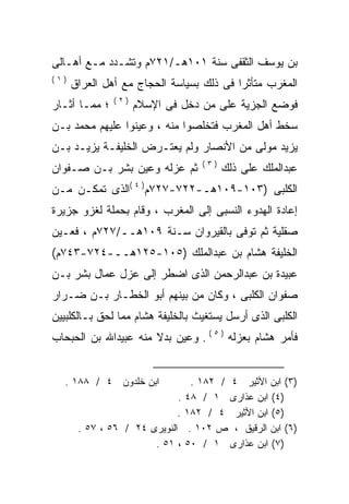 ‫ﺒﻥ ﻴﻭﺴﻑ ﺍﻟﺜﻘﻔﻰ ﺴﻨﺔ ١٠١ﻫـ/١٢٧ﻡ ﻭﺘﺸـﺩﺩ ﻤـﻊ ﺃﻫـﺎﻟﻰ‬
‫)١(‬
      ‫ﺍﻟﻤﻐﺭﺏ ﻤﺘﺄﺜﺭﺍ ﻓﻰ ﺫﻟﻙ ﺒﺴﻴﺎﺴﺔ ﺍﻟﺤﺠﺎﺝ ﻤﻊ ﺃﻫل ﺍﻟﻌﺭﺍﻕ‬
                                         ‫ﹰ‬
               ‫)٢(‬
‫؛ ﻤﻤـﺎ ﺃﺜـﺎﺭ‬         ‫ﻓﻭﻀﻊ ﺍﻟﺠﺯﻴﺔ ﻋﻠﻰ ﻤﻥ ﺩﺨل ﻓﻰ ﺍﻹﺴﻼﻡ‬
‫ﺴﺨﻁ ﺃﻫل ﺍﻟﻤﻐﺭﺏ ﻓﺘﺨﻠﺼﻭﺍ ﻤﻨﻪ ، ﻭﻋﻴﻨﻭﺍ ﻋﻠﻴﻬﻡ ﻤﺤﻤﺩ ﺒـﻥ‬
‫ﻴﺯﻴﺩ ﻤﻭﻟﻰ ﻤﻥ ﺍﻷﻨﺼﺎﺭ ﻭﻟﻡ ﻴﻌﺘـﺭﺽ ﺍﻟﺨﻠﻴﻔـﺔ ﻴﺯﻴـﺩ ﺒـﻥ‬
                                  ‫)٣(‬
‫ﺜﻡ ﻋﺯﻟﻪ ﻭﻋﻴﻥ ﺒﺸﺭ ﺒـﻥ ﺼـﻔﻭﺍﻥ‬
                    ‫‪‬‬                   ‫ﻋﺒﺩﺍﻟﻤﻠﻙ ﻋﻠﻰ ﺫﻟﻙ‬
‫ﺍﻟﻜﻠﺒﻰ )٣٠١-٩٠١ﻫـ-٢٢٧-٧٢٧ﻡ) ٤ (ﺍﻟﺫﻯ ﺘﻤﻜـﻥ ﻤـﻥ‬
‫ﺇﻋﺎﺩﺓ ﺍﻟﻬﺩﻭﺀ ﺍﻟﻨﺴﺒﻰ ﺇﻟﻰ ﺍﻟﻤﻐﺭﺏ ، ﻭﻗﺎﻡ ﺒﺤﻤﻠﺔ ﻟﻐﺯﻭ ﺠﺯﻴﺭﺓ‬
‫ﺼﻘﻠﻴﺔ ﺜﻡ ﺘﻭﻓﻰ ﺒﺎﻟﻘﻴﺭﻭﺍﻥ ﺴـﻨﺔ ٩٠١ﻫــ/٧٢٧ﻡ ، ﻓﻌـﻴﻥ‬
‫ﺍﻟﺨﻠﻴﻔﺔ ﻫﺸﺎﻡ ﺒﻥ ﻋﺒﺩﺍﻟﻤﻠﻙ )٥٠١-٥٢١ﻫــ-٤٢٧-٣٤٧ﻡ(‬
‫ﻋﺒﻴﺩﺓ ﺒﻥ ﻋﺒﺩﺍﻟﺭﺤﻤﻥ ﺍﻟﺫﻯ ﺍﻀﻁﺭ ﺇﻟﻰ ﻋﺯل ﻋﻤﺎل ﺒﺸﺭ ﺒـﻥ‬
‫ﺼﻔﻭﺍﻥ ﺍﻟﻜﻠﺒﻰ ، ﻭﻜﺎﻥ ﻤﻥ ﺒﻴﻨﻬﻡ ﺃﺒﻭ ﺍﻟﺨﻁـﺎﺭ ﺒـﻥ ﻀـﺭﺍﺭ‬
‫ﺍﻟﻜﻠﺒﻰ ﺍﻟﺫﻯ ﺃﺭﺴل ﻴﺴﺘﻐﻴﺙ ﺒﺎﻟﺨﻠﻴﻔﺔ ﻫﺸﺎﻡ ﻤﻤﺎ ﻟﺤﻕ ﺒـﺎﻟﻜﻠﺒﻴﻴﻥ‬
‫ﻓﺄﻤﺭ ﻫﺸﺎﻡ ﺒﻌﺯﻟﻪ ) ٥ ( . ﻭﻋﻴﻥ ﺒﺩﻻ ﻤﻨﻪ ﻋﺒﻴﺩﺍﷲ ﺒﻥ ﺍﻟﺤﺒﺤﺎﺏ‬
                      ‫ﹰ‬


   ‫ﺍﺒﻥ ﺨﻠﺩﻭﻥ ٤ / ٨٨١ .‬          ‫)٣( ﺍﺒﻥ ﺍﻷﺜﻴﺭ ٤ / ٢٨١ .‬
                             ‫)٤( ﺍﺒﻥ ﻋﺫﺍﺭﻯ ١ / ٨٤ .‬
                             ‫)٥( ﺍﺒﻥ ﺍﻷﺜﻴﺭ ٤ / ٢٨١ .‬
       ‫)٦( ﺍﺒﻥ ﺍﻟﺭﻗﻴﻕ ، ﺹ ٢٠١ . ﺍﻟﻨﻭﻴﺭﻯ ٤٢ / ٦٥ ، ٧٥ .‬
                       ‫)٧( ﺍﺒﻥ ﻋﺫﺍﺭﻯ ١ / ٠٥ ، ١٥ .‬
 