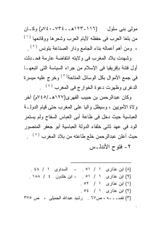 ‫)٦١١-٣٢١ﻫـ-٤٣٧-٠٤٧ﻡ( ﻭﻜـﺎﻥ‬                      ‫ﻤﻭﻟﻰ ﺒﻨﻰ ﺴﻠﻭل‬
‫)١(‬
      ‫ﻤﻥ ﺒﻠﻐﺎ ﺍﻟﻌﺭﺏ ﻓﻰ ﺤﻔﻅﻪ ﻷﻴﺎﻡ ﺍﻟﻌﺭﺏ ﻭﺸﻌﺭﻫﺎ ﻭﻭﻗﺎﺌﻌﻬﺎ‬
 ‫، ﻭﻤﻥ ﺃﻫﻡ ﺃﻋﻤﺎﻟﻪ ﺒﻨﺎﺀ ﺍﻟﺠﺎﻤﻊ ﻭﺩﺍﺭ ﺍﻟﺼﻨﺎﻋﺔ ﺒﺘﻭﻨﺱ ) ٢ ( .‬
‫ﻭﺸﻬﺩﺕ ﺒﻼﺩ ﺍﻟﻤﻐﺭﺏ ﻓﻰ ﻭﻻﻴﺘﻪ ﺍﻨﺘﻔﺎﻀﺔ ﻋﺎﺭﻤﺔ ﻓﺤـﺩﺜﺕ‬
‫ﺃﻭل ﻓﺘﻨﺔ ﺒﺈﻓﺭﻴﻘﻴﺎ ﻓﻰ ﺍﻹﺴﻼﻡ ﻤﻥ ﺠﺭﺍﺀ ﺍﻟﺴﻴﺎﺴﺔ ﺍﻟﺘﻰ ﺍﺘﺒﻌﻬـﺎ‬
                        ‫)٣(‬
‫ﻭﺨﺭﺝ ﻋﻠﻴﻪ ﻤﻴﺴﺭﺓ‬               ‫ﻓﻰ ﺠﻤﻊ ﺍﻷﻤﻭﺍل ﺒﻜل ﺍﻟﻭﺴﺎﺌل ﺍﻟﻤﺘﺎﺤﺔ‬
                ‫)٤(‬
            ‫.‬         ‫ﺍﻟﺩﻏﺭﻯ ﻭﻅﻬﺭﺕ ﺩﻋﻭﺓ ﺍﻟﺨﻭﺍﺭﺝ ﻓﻰ ﺍﻟﻤﻐﺭﺏ‬
‫ﻭﻜﺎﻥ ﻋﺒﺩﺍﻟﺭﺤﻤﻥ ﺒﻥ ﺤﺒﻴﺏ ﺍﻟﻔﻬﺭﻯ)٧٢١ﻫـ/٥٤٧ﻡ( ﺁﺨﺭ‬
‫ﻭﻻﺓ ﺍﻷﻤﻭﻴﻴﻥ ، ﻭﺴﻴﻅل ﻭﺍﻟﻴﺎ ﻋﻠﻰ ﺍﻟﻤﻐﺭﺏ ﺤﺘﻰ ﻗﻴﺎﻡ ﺍﻟﺩﻭﻟـﺔ‬
                            ‫ﹰ‬
‫ﺍﻟﻌﺒﺎﺴﻴﺔ ﺤﻴﺙ ﺩﺨل ﻓﻰ ﻁﺎﻋﺔ ﺃﺒﻰ ﺍﻟﻌﺒﺎﺱ ﺍﻟﺴﻔﺎﺡ ﻭﻟﻡ ﻴﺴﺘﻤﺭ‬
‫ﺍﻟﻭﺩ ﻓﻰ ﻋﻬﺩ ﺜﺎﻨﻰ ﺨﻠﻔﺎﺀ ﺍﻟﺩﻭﻟﺔ ﺍﻟﻌﺒﺎﺴﻴﺔ ﺃﺒﻭ ﺠﻌﻔﺭ ﺍﻟﻤﻨﺼﻭﺭ‬
      ‫)٥(‬
 ‫.‬          ‫ﺤﻴﺙ ﺃﻋﻠﻥ ﻋﺒﺩﺍﻟﺭﺤﻤﻥ ﺨﻠﻊ ﻁﺎﻋﺘﻪ ﻤﻥ ﺒﻼﺩ ﺍﻟﻤﻐﺭﺏ‬
                                        ‫٢- ﻓﺘﻭﺡ ﺍﻷﻨﺩﻟـﺱ‬


      ‫- ﺍﻟﺴﺩﺍﻭﻯ ١ / ٨٤ .‬  ‫١ / ١٥ .‬               ‫ﺍﺒﻥ ﻋﺫﺍﺭﻯ‬   ‫)٨(‬
     ‫- ﺍﺒﻥ ﺨﻠﺩﻭﻥ ٤ / ٨٨١ .‬‫١ / ١٥ .‬               ‫ﺍﺒﻥ ﻋﺫﺍﺭﻯ‬   ‫)٩(‬
                         ‫١ / ٢٥ .‬                ‫ﺍﺒﻥ ﻋﺫﺍﺭﻯ‬   ‫)١(‬
                         ‫١ / ٤٥ .‬                ‫ﺍﺒﻥ ﻋﺫﺍﺭﻯ‬   ‫)٢(‬
‫ﺹ٧٦ . ﺭﺸﻴﺩ ﻋﺒﺩﺍﷲ ﺍﻟﺠﻤﻴﻠﻰ ، ﺹ ٥٧٣‬               ‫ﻨﻔﺴـــﻪ ،‬     ‫)٣(‬
                                                                   ‫.‬
 