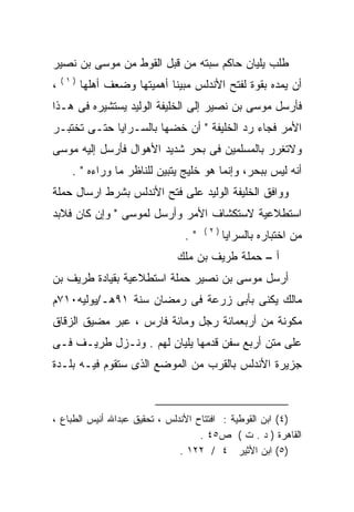 ‫ﻁﻠﺏ ﻴﻠﻴﺎﻥ ﺤﺎﻜﻡ ﺴﺒﺘﻪ ﻤﻥ ﻗﺒل ﺍﻟﻘﻭﻁ ﻤﻥ ﻤﻭﺴﻰ ﺒﻥ ﻨﺼﻴﺭ‬
    ‫)١(‬
‫،‬         ‫ﺃﻥ ﻴﻤﺩﻩ ﺒﻘﻭﺓ ﻟﻔﺘﺢ ﺍﻷﻨﺩﻟﺱ ﻤﺒﻴﻨﺎ ﺃﻫﻤﻴﺘﻬﺎ ﻭﻀﻌﻑ ﺃﻫﻠﻬﺎ‬
                             ‫ﹰ‬                      ‫‪‬‬
‫ﻓﺄﺭﺴل ﻤﻭﺴﻰ ﺒﻥ ﻨﺼﻴﺭ ﺇﻟﻰ ﺍﻟﺨﻠﻴﻔﺔ ﺍﻟﻭﻟﻴﺩ ﻴﺴﺘﺸﻴﺭﻩ ﻓﻰ ﻫـﺫﺍ‬
        ‫‪‬‬
‫ﺍﻷﻤﺭ ﻓﺠﺎﺀ ﺭﺩ ﺍﻟﺨﻠﻴﻔﺔ " ﺃﻥ ﺨﻀﻬﺎ ﺒﺎﻟﺴـﺭﺍﻴﺎ ﺤﺘـﻰ ﺘﺨﺘﺒـﺭ‬
‫ﻭﻻﺘﻐﺭﺭ ﺒﺎﻟﻤﺴﻠﻤﻴﻥ ﻓﻰ ﺒﺤﺭ ﺸﺩﻴﺩ ﺍﻷﻫﻭﺍل ﻓﺄﺭﺴل ﺇﻟﻴﻪ ﻤﻭﺴﻰ‬
      ‫ﺃﻨﻪ ﻟﻴﺱ ﺒﺒﺤﺭ، ﻭﺇﻨﻤﺎ ﻫﻭ ﺨﻠﻴﺞ ﻴﺘﺒﻴﻥ ﻟﻠﻨﺎﻅﺭ ﻤﺎ ﻭﺭﺍﺀﻩ " .‬
‫ﻭﻭﺍﻓﻕ ﺍﻟﺨﻠﻴﻔﺔ ﺍﻟﻭﻟﻴﺩ ﻋﻠﻰ ﻓﺘﺢ ﺍﻷﻨﺩﻟﺱ ﺒﺸﺭﻁ ﺍﺭﺴﺎل ﺤﻤﻠﺔ‬
‫ﺍﺴﺘﻁﻼﻋﻴﺔ ﻻﺴﺘﻜﺸﺎﻑ ﺍﻷﻤﺭ ﻭﺃﺭﺴل ﻟﻤﻭﺴﻰ " ﻭﺇﻥ ﻜﺎﻥ ﻓﻼﺒﺩ‬
                                      ‫)٢(‬
                                 ‫".‬         ‫ﻤﻥ ﺍﺨﺘﺒﺎﺭﻩ ﺒﺎﻟﺴﺭﺍﻴﺎ‬
                               ‫ﺃ – ﺤﻤﻠﺔ ﻁﺭﻴﻑ ﺒﻥ ﻤﻠﻙ‬
‫ﺃﺭﺴل ﻤﻭﺴﻰ ﺒﻥ ﻨﺼﻴﺭ ﺤﻤﻠﺔ ﺍﺴﺘﻁﻼﻋﻴﺔ ﺒﻘﻴﺎﺩﺓ ﻁﺭﻴﻑ ﺒﻥ‬
‫ﻤﺎﻟﻙ ‪‬ﻜﻨﻰ ﺒﺄﺒﻰ ﺯﺭﻋﺔ ﻓﻰ ﺭﻤﻀﺎﻥ ﺴﻨﺔ ١٩ﻫـ/ﻴﻭﻟﻴﻪ٠١٧ﻡ‬
                                         ‫ﻴ‬
‫ﻤﻜﻭﻨﺔ ﻤﻥ ﺃﺭﺒﻌﻤﺎﺌﺔ ﺭﺠل ﻭﻤﺎﺌﺔ ﻓﺎﺭﺱ ، ﻋﺒﺭ ﻤﻀﻴﻕ ﺍﻟﺯﻗﺎﻕ‬
‫ﻋﻠﻰ ﻤﺘﻥ ﺃﺭﺒﻊ ﺴﻔﻥ ﻗﺩﻤﻬﺎ ﻴﻠﻴﺎﻥ ﻟﻬﻡ . ﻭﻨـﺯل ﻁﺭﻴـﻑ ﻓـﻰ‬
‫ﺠﺯﻴﺭﺓ ﺍﻷﻨﺩﻟﺱ ﺒﺎﻟﻘﺭﺏ ﻤﻥ ﺍﻟﻤﻭﻀﻊ ﺍﻟﺫﻯ ﺴﺘﻘﻭﻡ ﻓﻴـﻪ ﺒﻠـﺩﺓ‬



‫)٤( ﺍﺒﻥ ﺍﻟﻘﻭﻁﻴﺔ : ﺍﻓﺘﺘﺎﺡ ﺍﻷﻨﺩﻟﺱ ، ﺘﺤﻘﻴﻕ ﻋﺒﺩﺍﷲ ﺃﻨﻴﺱ ﺍﻟﻁﺒﺎﻉ ،‬
                                    ‫ﺍﻟﻘﺎﻫﺭﺓ ) ﺩ . ﺕ ( ﺹ٥٤ .‬
                               ‫)٥( ﺍﺒﻥ ﺍﻷﺜﻴﺭ ٤ / ٢٢١ .‬
 