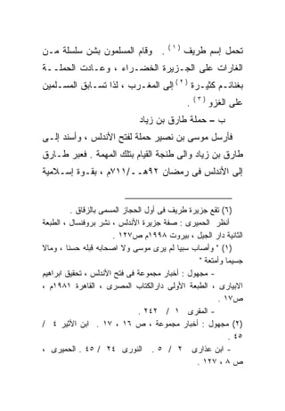 ‫)١(‬
‫. ﻭﻗﺎﻡ ﺍﻟﻤﺴﻠﻤﻭﻥ ﺒﺸﻥ ﺴﻠﺴﻠﺔ ﻤـﻥ‬               ‫ﺘﺤﻤل ﺇﺴﻡ ﻁﺭﻴﻑ‬
‫ﺍﻟﻐﺎﺭﺍﺕ ﻋﻠﻰ ﺍﻟﺠـﺯﻴﺭﺓ ﺍﻟﺨﻀـﺭﺍﺀ ، ﻭﻋـﺎﺩﺕ ﺍﻟﺤﻤﻠــﺔ‬
‫ﺒﻐﻨﺎﺌـﻡ ﻜﺜﻴـﺭﺓ ) ٢ ( ﺇﻟﻰ ﺍﻟﻤﻐـﺭﺏ ، ﻟﺫﺍ ﺘﺴـﺎﺒﻕ ﺍﻟﻤﺴـﻠﻤﻴﻥ‬
                                                ‫)٣(‬
                                            ‫.‬         ‫ﻋﻠﻰ ﺍﻟﻐﺯﻭ‬
                             ‫ﺏ – ﺤﻤﻠﺔ ﻁﺎﺭﻕ ﺒﻥ ﺯﻴﺎﺩ‬
‫ﻓﺄﺭﺴل ﻤﻭﺴﻰ ﺒﻥ ﻨﺼﻴﺭ ﺤﻤﻠﺔ ﻟﻔﺘﺢ ﺍﻷﻨﺩﻟﺱ ، ﻭﺃﺴﻨﺩ ﺇﻟـﻰ‬
‫ﻁﺎﺭﻕ ﺒﻥ ﺯﻴﺎﺩ ﻭﺍﻟﻰ ﻁﻨﺠﺔ ﺍﻟﻘﻴﺎﻡ ﺒﺘﻠﻙ ﺍﻟﻤﻬﻤﺔ . ﻓﻌﺒﺭ ﻁـﺎﺭﻕ‬
‫ﺇﻟﻰ ﺍﻷﻨﺩﻟﺱ ﻓﻰ ﺭﻤﻀﺎﻥ ٢٩ﻫــ/١١٧ﻡ ، ﺒﻘـﻭﺓ ﺇﺴـﻼﻤﻴﺔ‬


         ‫)٦( ﺘﻘﻊ ﺠﺯﻴﺭﺓ ﻁﺭﻴﻑ ﻓﻰ ﺃﻭل ﺍﻟﺤﺠﺎﺯ ﺍﻟﻤﺴﻤﻰ ﺒﺎﻟﺯﻗﺎﻕ .‬
‫ﺃﻨﻅﺭ ﺍﻟﺤﻤﻴﺭﻯ : ﺼﻔﺔ ﺠﺯﻴﺭﺓ ﺍﻷﻨﺩﻟﺱ ، ﻨﺸﺭ ﺒﺭﻭﻓﻨﺴﺎل ، ﺍﻟﻁﺒﻌﺔ‬
                      ‫ﺍﻟﺜﺎﻨﻴﺔ ﺩﺍﺭ ﺍﻟﺠﻴل ، ﺒﻴﺭﻭﺕ ٨٩٩١ﻡ ﺹ٧٢١ .‬
‫)١( " ﻭﺃﺼﺎﺏ ﺴﺒﻴﺎ ﻟﻡ ﻴﺭﻯ ﻤﻭﺴﻰ ﻭﻻ ﺍﺼﺤﺎﺒﻪ ﻗﺒﻠﻪ ﺤﺴﻨﺎ ، ﻭﻤﺎﻻ‬
                                                ‫ﺠﺴﻴﻤﺎ ﻭﺃﻤﺘﻌﺔ "‬
‫- ﻤﺠﻬﻭل : ﺃﺨﺒﺎﺭ ﻤﺠﻤﻭﻋﺔ ﻓﻰ ﻓﺘﺢ ﺍﻷﻨﺩﻟﺱ ، ﺘﺤﻘﻴﻕ ﺍﺒﺭﺍﻫﻴﻡ‬
‫ﺍﻻﺒﻴﺎﺭﻯ ، ﺍﻟﻁﺒﻌﺔ ﺍﻷﻭﻟﻰ ﺩﺍﺭﺍﻟﻜﺘﺎﺏ ﺍﻟﻤﺼﺭﻯ ، ﺍﻟﻘﺎﻫﺭﺓ ١٨٩١ﻡ ،‬
                                                      ‫ﺹ٧١ .‬
                              ‫- ﺍﻟﻤﻘﺭﻯ ١ / ٢٤٢ .‬
‫)٢( ﻤﺠﻬﻭل : ﺃﺨﺒﺎﺭ ﻤﺠﻤﻭﻋﺔ ، ﺹ ٦١ ، ٧١ . ﺍﺒﻥ ﺍﻷﺜﻴﺭ ٤ /‬
                                                          ‫٥٤ .‬
‫- ﺍﺒﻥ ﻋﺫﺍﺭﻯ ٢ / ٥ . ﺍﻟﻨﻭﺭﻯ ٤٢ / ٥٤ . ﺍﻟﺤﻤﻴﺭﻯ ،‬
                                               ‫ﺹ ٨ ، ٧٢١ .‬
 