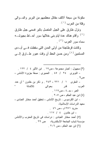 ‫ﻤﻜﻭﻨﺔ ﻤﻥ ﺴﺒﻌﺔ ﺁﻻﻟﻑ ﻤﻘﺎﺘل ﻤﻌﻅﻤﻬﻡ ﻤﻥ ﺍﻟﺒﺭﺒﺭ ﻭﺍﻟﻤـﻭﺍﻟﻰ‬
                                          ‫)١(.‬
                                                 ‫ﻭﻗﻠﺔ ﻤﻥ ﺍﻟﻌﺭﺏ‬
‫ﻭﻨﺯل ﻁﺎﺭﻕ ﻋﻠﻰ ﺍﻟﺠﺒل ﺍﻟﻤﺘﺼل ﺒﺎﻟﺒﺭ ﻓﺴﻤﻰ ﺠﺒل ﻁﺎﺭﻕ‬
                                                             ‫)٢(‬
‫ﻭﺃﻗﺎﻡ ﻫﻨﺎﻙ ﻋﺩﺓ ﺃﻴﺎﻡ ﺒﻨﻰ ﺨﻼﻟﻬﺎ ﺴﻭﺭ ﺃﺤـﺎﻁ ﺒﺠﻴﻭﺸـﻪ‬
                                          ‫)٣(‬
                                      ‫.‬         ‫ﺴﻤﺎﻩ ﺴﻭﺭ ﺍﻟﻌﺭﺏ‬
‫ﻭﻜﺎﻨﺕ ﻗﺭﻁﺎﺠﻨﺔ ﻤﻥ ﺃﻭﻟﻰ ﺍﻟﻤﺩﻥ ﺍﻟﺘﻰ ﺴﻘﻁﺕ ﻓـﻰ ﺃﻴـﺩﻯ‬
                                                   ‫)٤(‬
‫ﻭﻤﻥ ﺤﺴﻥ ﺍﻟﺤﻅ ﺃﻥ ﻭﻗﺕ ﻋﺒﻭﺭ ﻁـﺎﺭﻕ ﺇﻟـﻰ‬                      ‫ﺍﻟﻤﺴﻠﻤﻴﻥ‬



   ‫)٣( ﻤﺠﻬﻭل : ﺃﺨﺒﺎﺭ ﻤﺠﻤﻭﻋﺔ ، ﺹ٧١ . ﺍﺒﻥ ﺍﻷﺜﻴﺭ ٤ / ٢٢١ .‬
‫- ﺍﻟﻨﻭﻴﺭﻯ ٤٢ / ٥٤ . ﺍﻟﺤﻤﻴﺭﻯ : ﺼﻔﺔ ﺠﺯﻴﺭﺓ ﺍﻷﻨﺩﻟﺱ ،‬
                                                          ‫ﺹ٩ .‬
‫- ﺍﻟﻤﻘﺭﻯ ١ / ١٢٢ ، ٣٤٢ . ﻭ ﺫﻜﺭ ﺒﻥ ﺨﻠﺩﻭﻥ " ﺃﻥ ﻋﺩﺩ‬
‫"‬          ‫ﺜﻼﺜﻤﺎﺌﺔ‬          ‫ﺒﺤﻭﺍﻟﻰ‬            ‫ﻗﺩﺭ‬          ‫ﺍﻟﻌﺭﺏ‬
                                    ‫ﺍﻟﻌﺒﺭ ، ﺠـ٤ ، ﺹ٧١١ .‬
                                   ‫)٤( ﺍﺒﻥ ﻋﺒﺩ ﺍﻟﺤﻜﻡ ، ﺹ ٥٠٢ .‬
‫- ﺍﺒﻥ ﺍﻟﻜﺭﺩﺒﻭﺱ : ﺘﺎﺭﻴﺦ ﺍﻷﻨﺩﻟﺱ ، ﺘﺤﻘﻴﻕ ﺃﺤﻤﺩ ﻤﺨﺘﺎﺭ ﺍﻟﻌﺒﺎﺩﻯ ،‬
                                         ‫ﻤﻌﻬﺩ ﺍﻟﺩﺭﺍﺴﺎﺕ ﺍﻹﺴﻼﻤﻴﺔ،‬
                                 ‫ﻤﺩﺭﻴﺩ ١٧٩١ﻡ ، ﺹ ٦٤ .‬
                              ‫- ﺍﺒﻥ ﺨﻠﺩﻭﻥ ٤ / ٧١١ .‬
‫)٥( ﺃﺤﻤﺩ ﻤﺨﺘﺎﺭ ﺍﻟﻌﺒﺎﺩﻯ : ﺩﺭﺍﺴﺎﺕ ﻓﻰ ﺘﺎﺭﻴﺦ ﺍﻟﻤﻐﺭﺏ ﻭﺍﻷﻨﺩﻟﺱ‬
                   ‫ﺹ ٩٢ .‬         ‫ﻤﺅﺴﺴﺔ ﺸﺒﺎﺏ ﺍﻟﺠﺎﻤﻌﺔ ﺍﻷﺴﻜﻨﺩﺭﻴﺔ،‬
                               ‫)٦( ﺍﺒﻥ ﻋﺒﺩ ﺍﻟﺤﻜﻡ ، ﺹ ٦٠٢ .‬
 