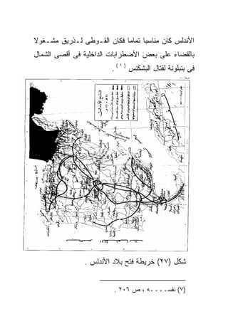 ‫ﺍﻷﻨﺩﻟﺱ ﻜﺎﻥ ﻤﻨﺎﺴﺒﺎ ﺘﻤﺎﻤﺎ ﻓﻜﺎﻥ ﺍﻟﻘـﻭﻁﻰ ﻟـﺫﺭﻴﻕ ﻤﺸـﻐﻭﻻ‬
                           ‫ﹰ‬     ‫ﹰ‬
‫ﺒﺎﻟﻘﻀﺎﺀ ﻋﻠﻰ ﺒﻌﺽ ﺍﻷﻀﻁﺭﺍﺒﺎﺕ ﺍﻟﺩﺍﺨﻠﻴﺔ ﻓﻰ ﺃﻗﺼﻰ ﺍﻟﺸﻤﺎل‬
                        ‫ﻓﻰ ﺒﻨﺒﻠﻭﻨﺔ ﻟﻘﺘﺎل ﺍﻟﺒﺸﻜﻨﺱ ) ١ ( .‬




               ‫ﺸﻜل )٧٢( ﺨﺭﻴﻁﺔ ﻓﺘﺢ ﺒﻼﺩ ﺍﻷﻨﺩﻟﺱ .‬


                         ‫)٧( ﻨﻔﺴــــﻪ ، ﺹ ٦٠٢ .‬
 