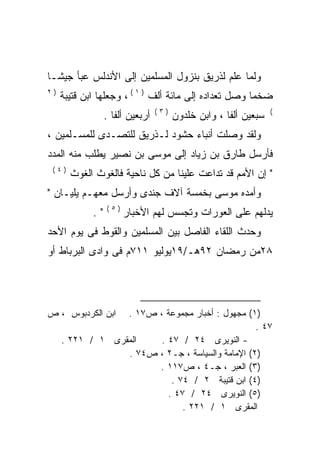 ‫ﻭﻟﻤﺎ ﻋﻠﻡ ﻟﺫﺭﻴﻕ ﺒﻨﺯﻭل ﺍﻟﻤﺴﻠﻤﻴﻥ ﺇﻟﻰ ﺍﻷﻨﺩﻟﺱ ﻋﺒﺄ ﺠﻴﺸـﺎ‬
‫ﹰ‬
‫)٢‬
     ‫ﻀﺨﻤﺎ ﻭﺼل ﺘﻌﺩﺍﺩﻩ ﺇﻟﻰ ﻤﺎﺌﺔ ﺃﻟﻑ ) ١ ( ، ﻭﺠﻌﻠﻬﺎ ﺍﺒﻥ ﻗﺘﻴﺒﺔ‬
                                                      ‫ﹰ‬
                                  ‫)٣(‬                             ‫(‬
                  ‫ﺃﺭﺒﻌﻴﻥ ﺃﻟﻔﺎ .‬         ‫ﺴﺒﻌﻴﻥ ﺃﻟﻔﺎ ، ﻭﺍﺒﻥ ﺨﻠﺩﻭﻥ‬
‫ﻭﻟﻘﺩ ﻭﺼﻠﺕ ﺃﻨﺒﺎﺀ ﺤﺸﻭﺩ ﻟـﺫﺭﻴﻕ ﻟﻠﺘﺼـﺩﻯ ﻟﻠﻤﺴـﻠﻤﻴﻥ ،‬
‫ﻓﺄﺭﺴل ﻁﺎﺭﻕ ﺒﻥ ﺯﻴﺎﺩ ﺇﻟﻰ ﻤﻭﺴﻰ ﺒﻥ ﻨﺼﻴﺭ ﻴﻁﻠﺏ ﻤﻨﻪ ﺍﻟﻤﺩﺩ‬
 ‫)٤(‬
       ‫" ﺇﻥ ﺍﻷﻤﻡ ﻗﺩ ﺘﺩﺍﻋﺕ ﻋﻠﻴﻨﺎ ﻤﻥ ﻜل ﻨﺎﺤﻴﺔ ﻓﺎﻟﻐﻭﺙ ﺍﻟﻐﻭﺙ‬
‫ﻭﺃﻤﺩﻩ ﻤﻭﺴﻰ ﺒﺨﻤﺴﺔ ﺁﻻﻑ ﺠﻨﺩﻯ ﻭﺃﺭﺴل ﻤﻌﻬـﻡ ﻴﻠﻴـﺎﻥ "‬
                                         ‫‪‬‬
                  ‫)٥(‬
             ‫".‬         ‫ﻴﺩﻟﻬﻡ ﻋﻠﻰ ﺍﻟﻌﻭﺭﺍﺕ ﻭﺘﺠﺴﺱ ﻟﻬﻡ ﺍﻷﺨﺒﺎﺭ‬
‫ﻭﺤﺩﺙ ﺍﻟﻠﻘﺎﺀ ﺍﻟﻔﺎﺼل ﺒﻴﻥ ﺍﻟﻤﺴﻠﻤﻴﻥ ﻭﺍﻟﻘﻭﻁ ﻓﻰ ﻴﻭﻡ ﺍﻷﺤﺩ‬
‫٨٢ﻤﻥ ﺭﻤﻀﺎﻥ ٢٩ﻫـ/٩١ﻴﻭﻟﻴﻭ ١١٧ﻡ ﻓﻰ ﻭﺍﺩﻯ ﺍﻟﺒﺭﺒﺎﻁ ﺃﻭ‬




‫ﺍﺒﻥ ﺍﻟﻜﺭﺩﺒﻭﺱ ، ﺹ‬  ‫)١( ﻤﺠﻬﻭل : ﺃﺨﺒﺎﺭ ﻤﺠﻤﻭﻋﺔ ، ﺹ٧١ .‬
                                                  ‫٧٤ .‬
     ‫ﺍﻟﻤﻘﺭﻯ ١ / ١٢٢ .‬    ‫- ﺍﻟﻨﻭﻴﺭﻯ ٤٢ / ٧٤ .‬
                  ‫)٢( ﺍﻹﻤﺎﻤﺔ ﻭﺍﻟﺴﻴﺎﺴﺔ ، ﺠـ٢ ، ﺹ٤٧ .‬
                        ‫)٣( ﺍﻟﻌﺒﺭ ، ﺠـ٤ ، ﺹ٧١١ .‬
                            ‫)٤( ﺍﺒﻥ ﻗﺘﻴﺒﺔ ٢ / ٤٧ .‬
                           ‫)٥( ﺍﻟﻨﻭﻴﺭﻯ ٤٢ / ٧٤ .‬
                               ‫ﺍﻟﻤﻘﺭﻯ ١ / ١٢٢ .‬
 