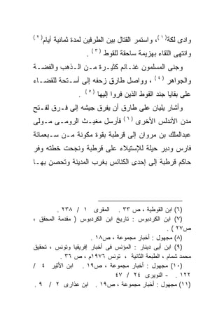 ‫)٢(‬
      ‫ﻭﺍﺩﻯ ﻟﻜﺔ) ١ (، ﻭﺍﺴﺘﻤﺭ ﺍﻟﻘﺘﺎل ﺒﻴﻥ ﺍﻟﻁﺭﻓﻴﻥ ﻟﻤﺩﺓ ﺜﻤﺎﻨﻴﺔ ﺃﻴﺎﻡ‬
                           ‫)٣(‬
                       ‫.‬         ‫ﻭﺍﻨﺘﻬﻰ ﺍﻟﻠﻘﺎﺀ ﺒﻬﺯﻴﻤﺔ ﺴﺎﺤﻘﺔ ﻟﻠﻘﻭﻁ‬
‫ﻭﺠﻨﻰ ﺍﻟﻤﺴﻠﻤﻭﻥ ﻏﻨـﺎﺌﻡ ﻜﺜﻴـﺭﺓ ﻤـﻥ ﺍﻟـﺫﻫﺏ ﻭﺍﻟﻔﻀـﺔ‬
                                                   ‫)٤(‬
‫، ﻭﻭﺍﺼل ﻁﺎﺭﻕ ﺯﺤﻔﻪ ﺇﻟﻰ ﺃﺴـﺘﺤﺔ ﻟﻠﻘﻀـﺎﺀ‬
                   ‫‪‬‬                                     ‫ﻭﺍﻟﺠﻭﺍﻫﺭ‬
                       ‫)٥(‬
                   ‫.‬         ‫ﻋﻠﻰ ﺒﻘﺎﻴﺎ ﺠﻨﺩ ﺍﻟﻘﻭﻁ ﺍﻟﺫﻴﻥ ﻓﺭﻭﺍ ﺇﻟﻴﻬﺎ‬
‫ﻭﺃﺸﺎﺭ ﻴﻠﻴﺎﻥ ﻋﻠﻰ ﻁﺎﺭﻕ ﺃﻥ ﻴﻔﺭﻕ ﺠﻴﺸﻪ ﺇﻟﻰ ﻓـﺭﻕ ﻟﻔـﺘﺢ‬
               ‫‪‬‬
                                        ‫)٦(‬
‫ﻓﺄﺭﺴل ﻤﻐﻴـﺙ ﺍﻟﺭﻭﻤـﻰ ﻤـﻭﻟﻰ‬                     ‫ﻤﺩﻥ ﺍﻷﻨﺩﻟﺱ ﺍﻷﺨﺭﻯ‬
‫ﻋﺒﺩﺍﻟﻤﻠﻙ ﺒﻥ ﻤﺭﻭﺍﻥ ﺇﻟﻰ ﻗﺭﻁﺒﺔ ﺒﻘﻭﺓ ﻤﻜﻭﻨﺔ ﻤـﻥ ﺴـﺒﻌﻤﺎﺌﺔ‬
‫ﻓﺎﺭﺱ ﻭﺩﺒﺭ ﺤﻴﻠﺔ ﻟﻺﺴﺘﻴﻼﺀ ﻋﻠﻰ ﻗﺭﻁﺒﺔ ﻭﻨﺠﺤﺕ ﺨﻁﺘﻪ ﻭﻓﺭ‬
‫ﺤﺎﻜﻡ ﻗﺭﻁﺒﺔ ﺇﻟﻰ ﺇﺤﺩﻯ ﺍﻟﻜﻨﺎﺌﺱ ﺒﻐﺭﺏ ﺍﻟﻤﺩﻴﻨﺔ ﻭﺘﺤﺼﻥ ﺒﻬـﺎ‬




         ‫)٦( ﺍﺒﻥ ﺍﻟﻘﻭﻁﻴﺔ ، ﺹ ٣٣ . ﺍﻟﻤﻘﺭﻯ ١ / ٨٣٢ .‬
‫)٧( ﺍﺒﻥ ﺍﻟﻜﺭﺩﺒﻭﺱ : ﺘﺎﺭﻴﺦ ﺍﺒﻥ ﺍﻟﻜﺭﺩﺒﻭﺱ ) ﻤﻘﺩﻤﺔ ﺍﻟﻤﺤﻘﻕ ،‬
                                                   ‫ﺹ٧٢ ( .‬
                      ‫)٨( ﻤﺠﻬﻭل : ﺃﺨﺒﺎﺭ ﻤﺠﻤﻭﻋﺔ ، ﺹ٨١ .‬
‫)٩( ﺍﺒﻥ ﺃﺒﻰ ﺩﻴﻨﺎﺭ : ﺍﻟﻤﺅﻨﺱ ﻓﻰ ﺃﺨﺒﺎﺭ ﺇﻓﺭﻴﻘﻴﺎ ﻭﺘﻭﻨﺱ ، ﺘﺤﻘﻴﻕ‬
          ‫ﻤﺤﻤﺩ ﺸﻤﺎﻡ ، ﺍﻟﻁﺒﻌﺔ ﺍﻟﺜﺎﻨﻴﺔ ، ﺘﻭﻨﺱ ٦٧٩١ﻡ ، ﺹ ٦٣ .‬
‫)٠١( ﻤﺠﻬﻭل : ﺃﺨﺒﺎﺭ ﻤﺠﻤﻭﻋﺔ ، ﺹ٩١ . ﺍﺒﻥ ﺍﻷﺜﻴﺭ ٤ /‬
                               ‫٢٢١ . - ﺍﻟﻨﻭﻴﺭﻯ ٤٢ / ٧٤‬
‫)١١( ﻤﺠﻬﻭل : ﺃﺨﺒﺎﺭ ﻤﺠﻤﻭﻋﺔ ، ﺹ٩١ . ﺍﺒﻥ ﻋﺫﺍﺭﻯ ٢ / ٩ .‬
 