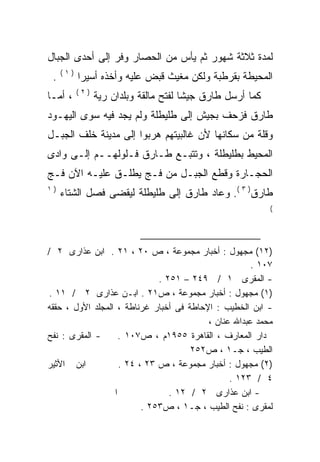 ‫ﻟﻤﺩﺓ ﺜﻼﺜﺔ ﺸﻬﻭﺭ ﺜﻡ ﻴﺄﺱ ﻤﻥ ﺍﻟﺤﺼﺎﺭ ﻭﻓﺭ ﺇﻟﻰ ﺃﺤﺩﻯ ﺍﻟﺠﺒﺎل‬
     ‫)١(‬
 ‫.‬         ‫ﺍﻟﻤﺤﻴﻁﺔ ﺒﻘﺭﻁﺒﺔ ﻭﻟﻜﻥ ﻤﻐﻴﺙ ﻗﺒﺽ ﻋﻠﻴﻪ ﻭﺃﺨﺫﻩ ﺃﺴﻴﺭﺍ‬
           ‫ﹰ‬     ‫‪‬‬
           ‫)٢(‬
‫، ﺃﻤـﺎ‬           ‫ﻜﻤﺎ ﺃﺭﺴل ﻁﺎﺭﻕ ﺠﻴﺸﺎ ﻟﻔﺘﺢ ﻤﺎﻟﻘﺔ ﻭﺒﻠﺩﺍﻥ ﺭﻴﺔ‬
                                       ‫ﹰ‬
‫ﻁﺎﺭﻕ ﻓﺯﺤﻑ ﺒﺠﻴﺵ ﺇﻟﻰ ﻁﻠﻴﻁﻠﺔ ﻭﻟﻡ ﻴﺠﺩ ﻓﻴﻪ ﺴﻭﻯ ﺍﻟﻴﻬـﻭﺩ‬
‫ﻭﻗﻠﺔ ﻤﻥ ﺴﻜﺎﻨﻬﺎ ﻷﻥ ﻏﺎﻟﺒﻴﺘﻬﻡ ﻫﺭﺒﻭﺍ ﺇﻟﻰ ﻤﺩﻴﻨﺔ ﺨﻠﻑ ﺍﻟﺠﺒـل‬
‫ﺍﻟﻤﺤﻴﻁ ﺒﻁﻠﻴﻁﻠﺔ ، ﻭﺘﺘﺒـﻊ ﻁـﺎﺭﻕ ﻓـﻠﻭﻟﻬــﻡ ﺇﻟـﻰ ﻭﺍﺩﻯ‬
‫ﺍﻟﺤﺠـﺎﺭﺓ ﻭﻗﻁﻊ ﺍﻟﺠﺒـل ﻤﻥ ﻓـﺞ ﻴﻁﻠـﻕ ﻋﻠﻴـﻪ ﺍﻵﻥ ﻓـﺞ‬
‫)١‬
     ‫ﻁﺎﺭﻕ) ٣ (. ﻭﻋﺎﺩ ﻁﺎﺭﻕ ﺇﻟﻰ ﻁﻠﻴﻁﻠﺔ ﻟﻴﻘﻀﻰ ﻓﺼل ﺍﻟﺸﺘﺎﺀ‬
                                                            ‫(‬




‫)٢١( ﻤﺠﻬﻭل : ﺃﺨﺒﺎﺭ ﻤﺠﻤﻭﻋﺔ ، ﺹ ٠٢ ، ١٢ . ﺍﺒﻥ ﻋﺫﺍﺭﻯ ٢ /‬
                                                      ‫٧٠١ .‬
                              ‫- ﺍﻟﻤﻘﺭﻯ ١ / ٩٤٢ – ١٥٢ .‬
‫)١( ﻤﺠﻬﻭل : ﺃﺨﺒﺎﺭ ﻤﺠﻤﻭﻋﺔ ، ﺹ١٢ . ﺍﺒـﻥ ﻋﺫﺍﺭﻯ ٢ / ١١ .‬
‫- ﺍﺒﻥ ﺍﻟﺨﻁﻴﺏ : ﺍﻹﺤﺎﻁﺔ ﻓﻰ ﺃﺨﺒﺎﺭ ﻏﺭﻨﺎﻁﺔ ، ﺍﻟﻤﺠﻠﺩ ﺍﻷﻭل ، ﺤﻘﻘﻪ‬
                                          ‫ﻤﺤﻤﺩ ﻋﺒﺩﺍﷲ ﻋﻨﺎﻥ ،‬
‫- ﺍﻟﻤﻘﺭﻯ : ﻨﻔﺢ‬      ‫ﺩﺍﺭ ﺍﻟﻤﻌﺎﺭﻑ ، ﺍﻟﻘﺎﻫﺭﺓ ٥٥٩١ﻡ ، ﺹ٧٠١ .‬
                                      ‫ﺍﻟﻁﻴﺏ ، ﺠـ١ ، ﺹ٢٥٢‬
‫ﺍﺒﻥ ﺍﻷﺜﻴﺭ‬           ‫)٢( ﻤﺠﻬﻭل : ﺃﺨﺒﺎﺭ ﻤﺠﻤﻭﻋﺔ ، ﺹ ٣٢ ، ٤٢ .‬
                                                ‫٤ / ٣٢١ .‬
                  ‫ﺍ‬              ‫- ﺍﺒﻥ ﻋﺫﺍﺭﻯ ٢ / ٢١ .‬
                          ‫ﻟﻤﻘﺭﻯ : ﻨﻔﺢ ﺍﻟﻁﻴﺏ ، ﺠـ١ ، ﺹ٣٥٢ .‬
 