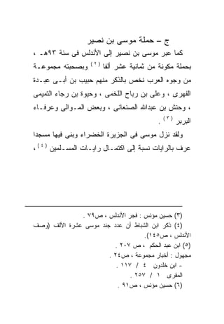 ‫ﺝ – ﺤﻤﻠﺔ ﻤﻭﺴﻰ ﺒﻥ ﻨﺼﻴﺭ‬
‫ﻜﻤﺎ ﻋﺒﺭ ﻤﻭﺴﻰ ﺒﻥ ﻨﺼﻴﺭ ﺇﻟﻰ ﺍﻷﻨﺩﻟﺱ ﻓﻰ ﺴﻨﺔ ٣٩ﻫـ ،‬
                   ‫)٢(‬
‫ﻭﺒﺼﺤﺒﺘﻪ ﻤﺠﻤﻭﻋـﺔ‬          ‫ﺒﺤﻤﻠﺔ ﻤﻜﻭﻨﺔ ﻤﻥ ﺜﻤﺎﻨﻴﺔ ﻋﺸﺭ ﺃﻟﻔﺎ‬
‫ﻤﻥ ﻭﺠﻭﻩ ﺍﻟﻌﺭﺏ ﻨﺨﺹ ﺒﺎﻟﺫﻜﺭ ﻤﻨﻬﻡ ﺤﺒﻴﺏ ﺒﻥ ﺃﺒـﻰ ﻋﺒـﺩﺓ‬
‫ﺍﻟﻔﻬﺭﻯ ، ﻭﻋﻠﻰ ﺒﻥ ﺭﺒﺎﺡ ﺍﻟﻠﺨﻤﻰ ، ﻭﺤﻴﻭﺓ ﺒﻥ ﺭﺠﺎﺀ ﺍﻟﺘﻤﻴﻤﻰ‬
‫، ﻭﺤﻨﺵ ﺒﻥ ﻋﺒﺩﺍﷲ ﺍﻟﺼﻨﻌﺎﻨﻰ ، ﻭﺒﻌﺽ ﺍﻟﻤـﻭﺍﻟﻰ ﻭﻋﺭﻓـﺎﺀ‬
                                               ‫)٣(‬
                                           ‫.‬         ‫ﺍﻟﺒﺭﺒﺭ‬
‫ﻭﻟﻘﺩ ﻨﺯل ﻤﻭﺴﻰ ﻓﻰ ﺍﻟﺠﺯﻴﺭﺓ ﺍﻟﺨﻀﺭﺍﺀ ﻭﺒﻨﻰ ﻓﻴﻬﺎ ﻤﺴﺠﺩﺍ‬
‫ﹰ‬
‫ﻋﺭﻑ ﺒﺎﻟﺭﺍﻴﺎﺕ ﻨﺴﺒﺔ ﺇﻟﻰ ﺍﻜﺘﻤـﺎل ﺭﺍﻴـﺎﺕ ﺍﻟﻤﺴـﻠﻤﻴﻥ ) ٤ ( ،‬




              ‫)٣( ﺤﺴﻴﻥ ﻤﺅﻨﺱ : ﻓﺠﺭ ﺍﻷﻨﺩﻟﺱ ، ﺹ٩٧ .‬
‫)٤( ﺫﻜﺭ ﺍﺒﻥ ﺍﻟﺸﺒﺎﻁ ﺃﻥ ﻋﺩﺩ ﺠﻨﺩ ﻤﻭﺴﻰ ﻋﺸﺭﺓ ﺍﻷﻟﻑ )ﻭﺼﻑ‬
                                    ‫ﺍﻷﻨﺩﻟﺱ ، ﺹ٥٤١(.‬
                         ‫)٥( ﺍﺒﻥ ﻋﺒﺩ ﺍﻟﺤﻜﻡ ، ﺹ ٧٠٢ .‬
                       ‫ﻤﺠﻬﻭل : ﺃﺨﺒﺎﺭ ﻤﺠﻤﻭﻋﺔ ، ﺹ٤٢ .‬
                          ‫- ﺍﺒﻥ ﺨﻠﺩﻭﻥ ٤ / ٧١١ .‬
                               ‫ﺍﻟﻤﻘﺭﻯ ١ / ٧٥٢ .‬
                           ‫)٦( ﺤﺴﻴﻥ ﻤﺅﻨﺱ ، ﺹ١٩ .‬
 