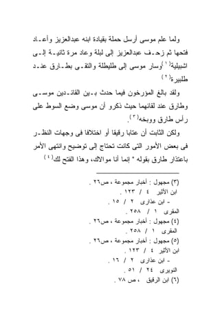 ‫ﻭﻟﻤﺎ ﻋﻠﻡ ﻤﻭﺴﻰ ﺃﺭﺴل ﺤﻤﻠﺔ ﺒﻘﻴﺎﺩﺓ ﺍﺒﻨﻪ ﻋﺒﺩﺍﻟﻌﺯﻴﺯ ﻭﺃﻋـﺎﺩ‬
‫ﻓﺘﺤﻬﺎ ﺜﻡ ﺯﺤـﻑ ﻋﺒﺩﺍﻟﻌﺯﻴﺯ ﺇﻟﻰ ﻟﺒﻠﺔ ﻭﻋﺎﺩ ﻤﺭﺓ ﺜﺎﻨﻴـﺔ ﺇﻟـﻰ‬
‫ﺍﺸﺒﻴﻠﻴﺔ) ١ (ﻭﺴﺎﺭ ﻤﻭﺴﻰ ﺇﻟﻰ ﻁﻠﻴﻁﻠﺔ ﻭﺍﻟﺘﻘـﻰ ﺒﻁـﺎﺭﻕ ﻋﻨـﺩ‬
                                                  ‫)٢(‬
                                                        ‫ﻁﻠﺒﻴﺭﺓ‬
‫ﻭﻟﻘﺩ ﺒﺎﻟﻎ ﺍﻟﻤﺅﺭﺨﻭﻥ ﻓﻴﻤﺎ ﺤﺩﺙ ﺒـﻴﻥ ﺍﻟﻘﺎﺌـﺩﻴﻥ ﻤﻭﺴـﻰ‬
‫ﻭﻁﺎﺭﻕ ﻋﻨﺩ ﻟﻘﺎﺌﻬﻤﺎ ﺤﻴﺙ ﺫﻜﺭﻭ ﺃﻥ ﻤﻭﺴﻰ ﻭﻀﻊ ﺍﻟﺴﻭﻁ ﻋﻠﻰ‬
                                     ‫ﺭﺃﺱ ﻁﺎﺭﻕ ﻭﻭﺒﺨﻪ) ٣ (.‬
                                           ‫‪‬‬
‫ﻭﻟﻜﻥ ﺍﻟﺜﺎﺒﺕ ﺃﻥ ﻋﺘﺎﺒﺎ ﺭﻗﻴﻘﺎ ﺃﻭ ﺍﺨﺘﻼﻓﺎ ﻓﻰ ﻭﺠﻬﺎﺕ ﺍﻟﻨﻅـﺭ‬
                ‫ﹰ‬         ‫ﹰ‬     ‫ﹰ‬
‫ﻓﻰ ﺒﻌﺽ ﺍﻷﻤﻭﺭ ﺍﻟﺘﻰ ﻜﺎﻨﺕ ﺘﺤﺘﺎﺝ ﺇﻟﻰ ﺘﻭﻀﻴﺢ ﻭﺍﻨﺘﻬﻰ ﺍﻷﻤﺭ‬
    ‫)٤(‬
          ‫ﺒﺎﻋﺘﺫﺍﺭ ﻁﺎﺭﻕ ﺒﻘﻭﻟﻪ " ﺇﻨﻤﺎ ﺃﻨﺎ ﻤﻭﺍﻻﻙ، ﻭﻫﺫﺍ ﺍﻟﻔﺘﺢ ﻟﻙ‬

                       ‫)٣( ﻤﺠﻬﻭل : ﺃﺨﺒﺎﺭ ﻤﺠﻤﻭﻋﺔ ، ﺹ٦٢ .‬
                                 ‫ﺍﺒﻥ ﺍﻷﺜﻴﺭ ٤ / ٣٢١ .‬
                            ‫- ﺍﺒﻥ ﻋﺫﺍﺭﻯ ٢ / ٥١ .‬
                                    ‫ﺍﻟﻤﻘﺭﻯ ١ / ٨٥٢ .‬
                       ‫)٤( ﻤﺠﻬﻭل : ﺃﺨﺒﺎﺭ ﻤﺠﻤﻭﻋﺔ ، ﺹ٦٢ .‬
                                    ‫ﺍﻟﻤﻘﺭﻯ ١ / ٨٥٢ .‬
                       ‫)٥( ﻤﺠﻬﻭل : ﺃﺨﺒﺎﺭ ﻤﺠﻤﻭﻋﺔ ، ﺹ٦٢ .‬
                                   ‫ﺍﺒﻥ ﺍﻷﺜﻴﺭ ٤ / ٣٢١ .‬
                            ‫- ﺍﺒﻥ ﻋﺫﺍﺭﻯ ٢ / ٦١ .‬
                                   ‫ﺍﻟﻨﻭﻴﺭﻯ ٤٢ / ١٥ .‬
                               ‫)٦( ﺍﺒﻥ ﺍﻟﺭﻗﻴﻕ ، ﺹ ٨٧ .‬
 