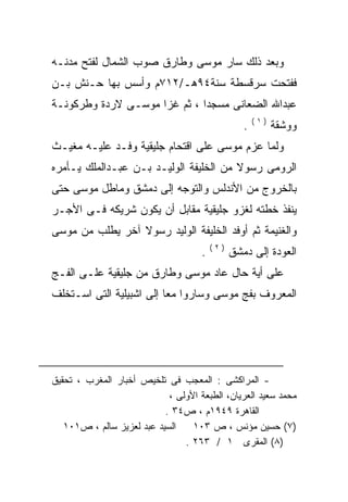 ‫ﻭﺒﻌﺩ ﺫﻟﻙ ﺴﺎﺭ ﻤﻭﺴﻰ ﻭﻁﺎﺭﻕ ﺼﻭﺏ ﺍﻟﺸﻤﺎل ﻟﻔﺘﺢ ﻤﺩﻨـﻪ‬
‫ﻓﻔﺘﺤﺕ ﺴﺭﻗﺴﻁﺔ ﺴﻨﺔ٤٩ﻫـ/٢١٧ﻡ ﻭﺃﺴﺱ ﺒﻬﺎ ﺤـﻨﺵ ﺒـﻥ‬
‫ﻋﺒﺩﺍﷲ ﺍﻟﻀﻌﺎﻨﻰ ﻤﺴﺠﺩﺍ ، ﺜﻡ ﻏﺯﺍ ﻤﻭﺴـﻰ ﻻﺭﺩﺓ ﻭﻁﺭﻜﻭﻨـﺔ‬
                                                      ‫)١(‬
                                                  ‫.‬         ‫ﻭﻭﺸﻘﺔ‬
‫ﻭﻟﻤﺎ ﻋﺯﻡ ﻤﻭﺴﻰ ﻋﻠﻰ ﺍﻗﺘﺤﺎﻡ ﺠﻠﻴﻘﻴﺔ ﻭﻓـﺩ ﻋﻠﻴـﻪ ﻤﻐﻴـﺙ‬
‫ﺍﻟﺭﻭﻤﻰ ﺭﺴﻭﻻ ﻤﻥ ﺍﻟﺨﻠﻴﻔﺔ ﺍﻟﻭﻟﻴـﺩ ﺒـﻥ ﻋﺒـﺩﺍﻟﻤﻠﻙ ﻴـﺄﻤﺭﻩ‬
‫‪‬‬                                       ‫ﹰ‬
‫ﺒﺎﻟﺨﺭﻭﺝ ﻤﻥ ﺍﻷﻨﺩﻟﺱ ﻭﺍﻟﺘﻭﺠﻪ ﺇﻟﻰ ﺩﻤﺸﻕ ﻭﻤﺎﻁل ﻤﻭﺴﻰ ﺤﺘﻰ‬
‫ﻴﻨﻔﺫ ﺨﻁﺘﻪ ﻟﻐﺯﻭ ﺠﻠﻴﻘﻴﺔ ﻤﻘﺎﺒل ﺃﻥ ﻴﻜﻭﻥ ﺸﺭﻴﻜﻪ ﻓـﻰ ﺍﻷﺠـﺭ‬
‫ﻭﺍﻟﻐﻨﻴﻤﺔ ﺜﻡ ﺃﻭﻓﺩ ﺍﻟﺨﻠﻴﻔﺔ ﺍﻟﻭﻟﻴﺩ ﺭﺴﻭﻻ ﺁﺨﺭ ﻴﻁﻠﺏ ﻤﻥ ﻤﻭﺴﻰ‬
                 ‫ﹰ‬
                                         ‫)٢(‬
                                     ‫.‬         ‫ﺍﻟﻌﻭﺩﺓ ﺇﻟﻰ ﺩﻤﺸﻕ‬
‫ﻋﻠﻰ ﺃﻴﺔ ﺤﺎل ﻋﺎﺩ ﻤﻭﺴﻰ ﻭﻁﺎﺭﻕ ﻤﻥ ﺠﻠﻴﻘﻴﺔ ﻋﻠـﻰ ﺍﻟﻔـﺞ‬
‫ﺍﻟﻤﻌﺭﻭﻑ ﺒﻔﺞ ﻤﻭﺴﻰ ﻭﺴﺎﺭﻭﺍ ﻤﻌﺎ ﺇﻟﻰ ﺍﺸﺒﻴﻠﻴﺔ ﺍﻟﺘﻰ ﺍﺴـﺘﺨﻠﻑ‬
                         ‫ﹰ‬




‫- ﺍﻟﻤﺭﺍﻜﺸﻰ : ﺍﻟﻤﻌﺠﺏ ﻓﻰ ﺘﻠﺨﻴﺹ ﺃﺨﺒﺎﺭ ﺍﻟﻤﻐﺭﺏ ، ﺘﺤﻘﻴﻕ‬
                            ‫ﻤﺤﻤﺩ ﺴﻌﻴﺩ ﺍﻟﻌﺭﻴﺎﻥ، ﺍﻟﻁﺒﻌﺔ ﺍﻷﻭﻟﻰ ،‬
                           ‫ﺍﻟﻘﺎﻫﺭﺓ ٩٤٩١ﻡ ، ﺹ٤٣ .‬
   ‫ﺍﻟﺴﻴﺩ ﻋﺒﺩ ﻟﻌﺯﻴﺯ ﺴﺎﻟﻡ ، ﺹ١٠١‬    ‫)٧( ﺤﺴﻴﻥ ﻤﺅﻨﺱ ، ﺹ ٣٠١‬
                                ‫)٨( ﺍﻟﻤﻘﺭﻯ ١ / ٣٦٢ .‬
 