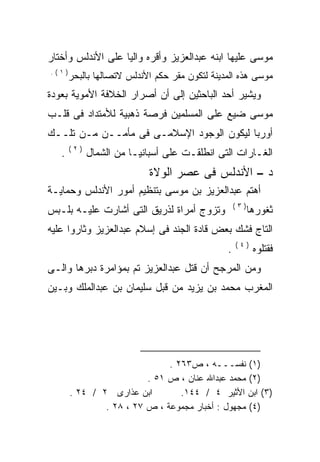 ‫ﻤﻭﺴﻰ ﻋﻠﻴﻬﺎ ﺍﺒﻨﻪ ﻋﺒﺩﺍﻟﻌﺯﻴﺯ ﻭﺃﻗﺭﻩ ﻭﺍﻟﻴﺎ ﻋﻠﻰ ﺍﻷﻨﺩﻟﺱ ﻭﺃﺨﺘﺎﺭ‬
                  ‫ﹰ‬
‫)١(.‬
       ‫ﻤﻭﺴﻰ ﻫﺫﻩ ﺍﻟﻤﺩﻴﻨﺔ ﻟﺘﻜﻭﻥ ﻤﻘﺭ ﺤﻜﻡ ﺍﻷﻨﺩﻟﺱ ﻻﺘﺼﺎﻟﻬﺎ ﺒﺎﻟﺒﺤﺭ‬
‫ﻭﻴﺸﻴﺭ ﺃﺤﺩ ﺍﻟﺒﺎﺤﺜﻴﻥ ﺇﻟﻰ ﺃﻥ ﺃﺼﺭﺍﺭ ﺍﻟﺨﻼﻓﺔ ﺍﻷﻤﻭﻴﺔ ﺒﻌﻭﺩﺓ‬
‫ﻤﻭﺴﻰ ﻀﻴﻊ ﻋﻠﻰ ﺍﻟﻤﺴﻠﻤﻴﻥ ﻓﺭﺼﺔ ﺫﻫﺒﻴﺔ ﻟﻸﻤﺘﺩﺍﺩ ﻓﻰ ﻗﻠـﺏ‬
‫ﺃﻭﺭﺒﺎ ﻟﻴﻜﻭﻥ ﺍﻟﻭﺠﻭﺩ ﺍﻹﺴﻼﻤـﻰ ﻓﻰ ﻤﺄﻤــﻥ ﻤـﻥ ﺘﻠــﻙ‬
       ‫)٢(‬
   ‫.‬         ‫ﺍﻟﻐـﺎﺭﺍﺕ ﺍﻟﺘﻰ ﺍﻨﻁﻠﻘـﺕ ﻋﻠﻰ ﺃﺴﺒﺎﻨﻴـﺎ ﻤﻥ ﺍﻟﺸﻤﺎل‬
                           ‫ﺩ – ﺍﻷﻨﺩﻟﺱ ﻓﻰ ﻋﺼﺭ ﺍﻟﻭﻻﺓ‬
‫ﺃﻫﺘﻡ ﻋﺒﺩﺍﻟﻌﺯﻴﺯ ﺒﻥ ﻤﻭﺴﻰ ﺒﺘﻨﻅﻴﻡ ﺃﻤﻭﺭ ﺍﻷﻨﺩﻟﺱ ﻭﺤﻤﺎﻴـﺔ‬
                                                   ‫)٣(‬
‫ﻭﺘﺯﻭﺝ ﺃﻤﺭﺍﺓ ﻟﺫﺭﻴﻕ ﺍﻟﺘﻰ ﺃﺸﺎﺭﺕ ﻋﻠﻴـﻪ ﺒﻠـﺒﺱ‬                 ‫ﺜﻐﻭﺭﻫﺎ‬
‫ﺍﻟﺘﺎﺝ ﻓﺸﻙ ﺒﻌﺽ ﻗﺎﺩﺓ ﺍﻟﺠﻨﺩ ﻓﻰ ﺇﺴﻼﻡ ﻋﺒﺩﺍﻟﻌﺯﻴﺯ ﻭﺜﺎﺭﻭﺍ ﻋﻠﻴﻪ‬
                                                   ‫)٤(‬
                                               ‫.‬          ‫ﻓﻘﺘﻠﻭﻩ‬
‫ﻭﻤﻥ ﺍﻟﻤﺭﺠﺢ ﺃﻥ ﻗﺘل ﻋﺒﺩﺍﻟﻌﺯﻴﺯ ﺘﻡ ﺒﻤﺅﺍﻤﺭﺓ ﺩﺒﺭﻫﺎ ﻭﺍﻟـﻰ‬
‫ﺍﻟﻤﻐﺭﺏ ﻤﺤﻤﺩ ﺒﻥ ﻴﺯﻴﺩ ﻤﻥ ﻗﺒل ﺴﻠﻴﻤﺎﻥ ﺒﻥ ﻋﺒﺩﺍﻟﻤﻠﻙ ﻭﺒـﻴﻥ‬




                              ‫)١( ﻨﻔﺴـــﻪ ، ﺹ٣٦٢ .‬
                         ‫)٢( ﻤﺤﻤﺩ ﻋﺒﺩﺍﷲ ﻋﻨﺎﻥ ، ﺹ ١٥ .‬
       ‫ﺍﺒﻥ ﻋﺫﺍﺭﻯ ٢ / ٤٢ .‬        ‫)٣( ﺍﺒﻥ ﺍﻷﺜﻴﺭ ٤ / ٤٤١.‬
               ‫)٤( ﻤﺠﻬﻭل : ﺃﺨﺒﺎﺭ ﻤﺠﻤﻭﻋﺔ ، ﺹ ٧٢ ، ٨٢ .‬
 