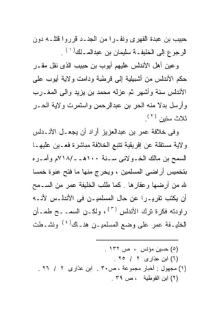 ‫ﺤﺒﻴﺏ ﺒﻥ ﻋﺒﺩﺓ ﺍﻟﻔﻬﺭﻯ ﻭﻨﻔـﺭﺍ ﻤﻥ ﺍﻟﺠﻨـﺩ ﻗﺭﺭﻭﺍ ﻗﺘﻠـﻪ ﺩﻭﻥ‬
                          ‫ﹰ‬
             ‫)١(‬
         ‫.‬         ‫ﺍﻟﺭﺠﻭﻉ ﺇﻟﻰ ﺍﻟﺨﻠﻴﻔـﺔ ﺴﻠﻴﻤﺎﻥ ﺒﻥ ﻋﺒﺩﺍﻟﻤـﻠﻙ‬
‫ﻭﻋﻴﻥ ﺃﻫل ﺍﻷﻨﺩﻟﺱ ﻋﻠﻴﻬﻡ ﺃﻴﻭﺏ ﺒﻥ ﺤﺒﻴﺏ ﺍﻟﺫﻯ ﻨﻘل ﻤﻘـﺭ‬
‫ﺤﻜﻡ ﺍﻷﻨﺩﻟﺱ ﻤﻥ ﺃﺸﺒﻴﻠﻴﺔ ﺇﻟﻰ ﻗﺭﻁﺒﺔ ﻭﺩﺍﻤﺕ ﻭﻻﻴﺔ ﺃﻴﻭﺏ ﻋﻠﻰ‬
‫ﺍﻷﻨﺩﻟﺱ ﺴﻨﺔ ﻭﺃﺸﻬﺭ ﺜﻡ ﻋﺯﻟﻪ ﻤﺤﻤﺩ ﺒﻥ ﻴﺯﻴﺩ ﻭﺍﻟﻰ ﺍﻟﻤﻐـﺭﺏ‬
                          ‫‪‬‬
‫ﻭﺃﺭﺴل ﺒﺩﻻ ﻤﻨﻪ ﺍﻟﺤﺭ ﺒﻥ ﻋﺒﺩﺍﻟﺭﺤﻤﻥ ﻭﺍﺴﺘﻤﺭﺕ ﻭﻻﻴﺔ ﺍﻟﺤـﺭ‬
                                     ‫ﹰ ‪‬‬
                                           ‫ﺜﻼﺙ ﺴﻨﻴﻥ ) ٢ (.‬
‫ﻭﻓﻰ ﺨﻼﻓﺔ ﻋﻤﺭ ﺒﻥ ﻋﺒﺩﺍﻟﻌﺯﻴﺯ ﺃﺭﺍﺩ ﺃﻥ ﻴﺠﻌـل ﺍﻷﻨـﺩﻟﺱ‬
‫ﻭﻻﻴﺔ ﻤﺴﺘﻘﻠﺔ ﻋﻥ ﺇﻓﺭﻴﻘﻴﺔ ﺘﺘﺒﻊ ﺍﻟﺨﻼﻓﺔ ﻤﺒﺎﺸﺭﺓ ﻓﻌـﻴﻥ ﻋﻠﻴﻬـﺎ‬
‫ﺍﻟﺴﻤﺢ ﺒﻥ ﻤﺎﻟﻙ ﺍﻟﺨـﻭﻻﻨﻰ ﺴـﻨﺔ ٠٠١ﻫــ/٨١٧ﻡ ﻭﺃﻤـﺭﻩ‬
‫‪‬‬
‫ﺒﺘﺨﻤﻴﺱ ﺃﺭﺍﻀﻰ ﺍﻟﻤﺴﻠﻤﻴﻥ ، ﻭﻴﺨﺭﺝ ﻤﻨﻬﺎ ﻤﺎ ﻓﺘﺢ ﻋﻨﻭﺓ ﺨﻤﺴﺎ‬
‫ﹰ‬
‫ﷲ ﻤﻥ ﺃﺭﻀﻬﺎ ﻭﻋﻘﺎﺭﻫﺎ . ﻜﻤﺎ ﻁﻠﺏ ﺍﻟﺨﻠﻴﻔﺔ ﻋﻤﺭ ﻤﻥ ﺍﻟﺴـﻤﺢ‬
‫ﺃﻥ ﻴﻜﺘﺏ ﺘﻘﺭﻴـﺭﺍ ﻋﻥ ﺤﺎل ﺍﻟﻤﺴﻠﻤﻴـﻥ ﻓﻰ ﺍﻷﻨﺩﻟـﺱ ﻷﻨـﻪ‬
‫‪‬‬                                ‫ﹰ‬
‫ﺭﺍﻭﺩﺘﻪ ﻓﻜﺭﺓ ﺘﺭﻙ ﺍﻷﻨﺩﻟﺱ ) ٣ ( ، ﻭﻟﻜـﻥ ﺍﻟﺴﻤــﺢ ﻁﻤـﺄﻥ‬
                                            ‫‪‬‬
          ‫)٤(‬
‫ﻭﻨﺸـﻁﺕ‬          ‫ﺍﻟﺨﻠﻴـﻔﺔ ﻋﻤﺭ ﻋﻠﻰ ﻭﻀﻊ ﺍﻟﻤﺴﻠﻤﻴـﻥ ﻫﻨـﺎﻙ‬

                       ‫)٥( ﺤﺴﻴﻥ ﻤﺅﻨﺱ ، ﺹ ٢٣١ .‬
                           ‫)٦( ﺍﺒﻥ ﻋﺫﺍﺭﻯ ٢ / ٥٢ .‬
 ‫)١( ﻤﺠﻬﻭل : ﺃﺨﺒﺎﺭ ﻤﺠﻤﻭﻋﺔ ، ﺹ٠٣ . ﺍﺒﻥ ﻋﺫﺍﺭﻯ ٢ / ٦٢ .‬
                          ‫)٢( ﺍﺒﻥ ﺍﻟﻘﻭﻁﻴﺔ ، ﺹ ٩٣ .‬
 