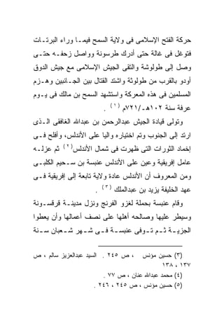 ‫ﺤﺭﻜﺔ ﺍﻟﻔﺘﺢ ﺍﻹﺴﻼﻤﻰ ﻓﻰ ﻭﻻﻴﺔ ﺍﻟﺴﻤﺢ ﻓﻴﻤـﺎ ﻭﺭﺍﺀ ﺍﻟﺒﺭﺘـﺎﺕ‬
‫ﻓﺘﻭﻏل ﻓﻰ ﻏﺎﻟﺔ ﺤﺘﻰ ﺃﺩﺭﻙ ﻁﺭﺴﻭﻨﺔ ﻭﻭﺍﺼل ﺯﺤﻔـﻪ ﺤﺘـﻰ‬
‫ﻭﺼل ﺇﻟﻰ ﻁﻭﻟﻭﺸﺔ ﻭﺍﻟﺘﻘﻰ ﺍﻟﺠﻴﺵ ﺍﻹﺴﻼﻤﻰ ﻤﻊ ﺠﻴﺵ ﺍﻟﺩﻭﻕ‬
‫ﺃﻭﺩﻭ ﺒﺎﻟﻘﺭﺏ ﻤﻥ ﻁﻭﻟﻭﺜﺔ ﻭﺍﺸﺘﺩ ﺍﻟﻘﺘﺎل ﺒﻴﻥ ﺍﻟﺠـﺎﻨﺒﻴﻥ ﻭﻫـﺯﻡ‬
‫ﺍﻟﻤﺴﻠﻤﻴﻥ ﻓﻰ ﻫﺫﻩ ﺍﻟﻤﻌﺭﻜﺔ ﻭﺍﺴﺘﺸﻬﺩ ﺍﻟﺴﻤﺢ ﺒﻥ ﻤﺎﻟﻙ ﻓﻰ ﻴـﻭﻡ‬
                                ‫)١(‬
                            ‫.‬         ‫ﻋﺭﻓﺔ ﺴﻨﺔ ٢٠١ﻫـ/١٢٧ﻡ‬
‫ﻭﺘﻭﻟﻰ ﻗﻴﺎﺩﺓ ﺍﻟﺠﻴﺵ ﻋﺒﺩﺍﻟﺭﺤﻤﻥ ﺒﻥ ﻋﺒﺩﺍﷲ ﺍﻟﻐﺎﻓﻘﻰ ﺍﻟـﺫﻯ‬
‫ﺍﺭﺘﺩ ﺇﻟﻰ ﺍﻟﺠﻨﻭﺏ ﻭﺘﻡ ﺍﺨﺘﻴﺎﺭﻩ ﻭﺍﻟﻴﺎ ﻋﻠﻰ ﺍﻷﻨﺩﻟﺱ، ﻭﺃﻓﻠﺢ ﻓـﻰ‬
                      ‫‪ ‬ﹰ‬
           ‫)٢(‬
‫ﺜﻡ ﻋﺯﻟـﻪ‬
‫‪‬‬                ‫ﺇﺨﻤﺎﺩ ﺍﻟﺜﻭﺭﺍﺕ ﺍﻟﺘﻰ ﻅﻬﺭﺕ ﻓﻰ ﺸﻤﺎل ﺍﻷﻨﺩﻟﺱ‬
‫ﻋﺎﻤل ﺇﻓﺭﻴﻘﻴﺔ ﻭﻋﻴﻥ ﻋﻠﻰ ﺍﻷﻨﺩﻟﺱ ﻋﻨﺒﺴﺔ ﺒﻥ ﺴـﺤﻴﻡ ﺍﻟﻜﻠﺒـﻰ‬
‫ﻭﻤﻥ ﺍﻟﻤﻌﺭﻭﻑ ﺃﻥ ﺍﻷﻨﺩﻟﺱ ﻋﺎﺩﺓ ﻭﻻﻴﺔ ﺘﺎﺒﻌﺔ ﺇﻟﻰ ﺇﻓﺭﻴﻘﻴﺔ ﻓـﻰ‬
                            ‫)٣(‬
                        ‫.‬         ‫ﻋﻬﺩ ﺍﻟﺨﻠﻴﻔﺔ ﻴﺯﻴﺩ ﺒﻥ ﻋﺒﺩﺍﻟﻤﻠﻙ‬
‫ﻭﻗﺎﻡ ﻋﻨﺒﺴﺔ ﺒﺤﻤﻠﺔ ﻟﻐﺯﻭ ﺍﻟﻔﺭﻨﺞ ﻭﻨﺯل ﻤﺩﻴﻨـﺔ ﻗﺭﻗﺴـﻭﻨﺔ‬
‫ﻭﺴﻴﻁﺭ ﻋﻠﻴﻬﺎ ﻭﺼﺎﻟﺤﻪ ﺃﻫﻠﻬﺎ ﻋﻠﻰ ﻨﺼﻑ ﺃﻋﻤﺎﻟﻬﺎ ﻭﺃﻥ ﻴﻌﻁﻭﺍ‬
                                ‫‪‬‬
‫ﺍﻟﺠﺯﻴ ـﺔ ﺜ ـﻡ ﺘ ـﻭﻓﻰ ﻋﻨﺒﺴ ـﺔ ﻓ ـﻰ ﺸ ـﻬﺭ ﺸ ـﻌﺒﺎﻥ ﺴ ـﻨﺔ‬
  ‫ـ‬       ‫ـ‬     ‫ـ ـ ـ‬               ‫ـ ـ ـ‬

‫، ﺹ ٥٤٢ . ﺍﻟﺴﻴﺩ ﻋﺒﺩﺍﻟﻌﺯﻴﺯ ﺴﺎﻟﻡ ، ﺹ‬     ‫)٣( ﺤﺴﻴﻥ ﻤﺅﻨﺱ‬
                                               ‫٧٣١ ، ٨٣١‬
                          ‫)٤( ﻤﺤﻤﺩ ﻋﺒﺩﺍﷲ ﻋﻨﺎﻥ ، ﺹ ٧٧ .‬
                       ‫)٥( ﺤﺴﻴﻥ ﻤﺅﻨﺱ ، ﺹ ٥٤٢ ، ٦٤٢ .‬
 