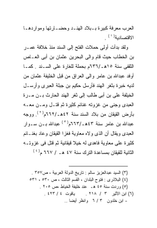 ‫ﺍﻟﻌﺭﺏ ﻤﻌﺭﻓﺔ ﻜﺒﻴﺭﺓ ﺒـﺒﻼﺩ ﺍﻟﻬﻨـﺩ ﻭﺤﻀـﺎﺭﺘﻬﺎ ﻭﻤﻭﺍﺭﺩﻫـﺎ‬
                                                ‫)١(‬
                                            ‫.‬         ‫ﺍﻻﻗﺘﺼﺎﺩﻴﺔ‬
‫ﻭﻟﻘﺩ ﺒﺩﺃﺕ ﺃﻭﻟﻰ ﺤﻤﻼﺕ ﺍﻟﻔﺘﺢ ﺇﻟﻰ ﺍﻟﺴﻨﺩ ﻤﻨﺫ ﺨﻼﻓﺔ ﻋﻤـﺭ‬
‫ﺒﻥ ﺍﻟﺨﻁﺎﺏ ﺤﻴﺙ ﻗﺎﻡ ﻭﺍﻟﻰ ﺍﻟﺒﺤﺭﻴﻥ ﻋﺜﻤﺎﻥ ﺒﻥ ﺃﺒﻰ ﺍﻟﻌـﺎﺹ‬
‫ﺍﻟﺜﻘﻔﻰ ﺴﻨﺔ ٥١ﻫـ/٦٣٦ﻡ ﺒﺤﻤﻠﺔ ﻟﻠﻐﺎﺭﺓ ﻋﻠﻰ ﺍﻟﺴـﻨﺩ . ﻜﻤـﺎ‬
‫ﺃﻭﻓﺩ ﻋﺒﺩﺍﷲ ﺒﻥ ﻋﺎﻤﺭ ﻭﺍﻟﻰ ﺍﻟﻌﺭﺍﻕ ﻤﻥ ﻗﺒل ﺍﻟﺨﻠﻴﻔﺔ ﻋﺜﻤﺎﻥ ﻤﻥ‬
‫ﻟﺩﻴﻪ ﺨﺒﺭﺓ ﺒﺜﻐﺭ ﺍﻟﻬﻨﺩ ﻓﺄﺭﺴل ﺤﻜﻴﻡ ﺒﻥ ﺠﺒﻠﺔ ﺍﻟﻌﺒﺭﻯ ﻭﺃﺭﺴـل‬
‫ﺍﻟﺨﻴﻠﻔﺔ ﻋﻠﻰ ﺒﻥ ﺃﺒﻰ ﻁﺎﻟﺏ ﺇﻟﻰ ﺜﻐﺭ ﺍﻟﻬﻨﺩ ﺍﻟﺤﺎﺭﺙ ﺒـﻥ ‪‬ـﺭﺓ‬
   ‫ﻤ‬
‫ﺍﻟﻌﺒﺩﻯ ﻭﺠﻨﻰ ﻤﻥ ﻏﺯﻭﺘﻪ ﻏﻨﺎﺌﻡ ﻜﺜﻴﺭﺓ ﺜﻡ ﻗﺘـل ﻭﻤـﻥ ﻤﻌـﻪ‬
‫ﺒﺄﺭﺽ ﺍﻟﻘﻴﻘﺎﻥ ﻤﻥ ﺒﻼﺩ ﺍﻟﺴﻨﺩ ﺴﻨﺔ ٢٤ﻫـ/٢٦٦ﻡ) ٢ (. ﻭﻭﺠﻪ‬
                     ‫)٣(‬
‫ﻋﺒﺩﺍﷲ ﺒـﻥ ﺴـﻭﺍﺭ‬            ‫ﻋﺒﺩﺍﷲ ﺒﻥ ﻋﺎﻤﺭ ﺴﻨﺔ ٣٤ﻫـ/٣٦٦ﻡ‬
‫ﺍﻟﻌﺒﺩﻯ ﻭﻴﻘﺎل ﺃﻥ ﺍﻟﺫﻯ ﻭﻻﻩ ﻤﻌﺎﻭﻴﺔ ﻓﻐﺯﺍ ﺍﻟﻘﻴﻘﺎﻥ ﻭﻋﺎﺩ ﺒﻐﻨـﺎﺌﻡ‬
‫ﻜﺜﻴﺭﺓ ﻋﻠﻰ ﻤﻌﺎﻭﻴﺔ ﻓﺎﻫﺩﻯ ﻟﻪ ﺨﻴﻼ ﻗﻴﻘﺎﻨﻴﺔ ﺜﻡ ﻗﺘل ﻓﻰ ﻏﺯﻭﺘـﻪ‬
                         ‫ﹰ‬   ‫‪‬‬
     ‫)٤(‬
           ‫ﺍﻟﺜﺎﻨﻴﺔ ﻟﻠﻘﻴﻘﺎﻥ ﺒﻤﺴﺎﻋﺩﺓ ﺍﻟﺘﺭﻙ ﺴﻨﺔ ٧٤ ﻫـ / ٧٦٦ ﻡ‬


    ‫)٣( ﺍﻟﺴﻴﺩ ﻋﺒﺩﺍﻟﻌﺯﻴﺯ ﺴﺎﻟﻡ : ﺘﺎﺭﻴﺦ ﺍﻟﺩﻭﻟﺔ ﺍﻟﻌﺭﺒﻴﺔ ، ﺹ٧٥٣ .‬
   ‫)٤( ﺍﻟﺒﻼﺫﺭﻯ : ﻓﺘﻭﺡ ﺍﻟﺒﻠﺩﺍﻥ ، ﺍﻟﻘﺴﻡ ﺍﻟﺜﺎﻟﺙ ، ﺹ ٠٣٥ ، ١٣٥‬
        ‫)٥( ﻭﺭﺩﺕ ﺴﻨﺔ ٥٤ ﻫـ ﻋﻨﺩ ﺨﻠﻴﻔﺔ ﺍﻟﺨﻴﺎﻁ ،ﺹ ٥٠٢ .‬
           ‫ﻴﺎﻗﻭﺕ ٤ / ٣٢٤ .‬        ‫)٦( ﺍﺒﻥ ﺍﻷﺜﻴﺭ ٣ / ٨١٢ .‬
                     ‫- ﺍﺒﻥ ﺨﻠﺩﻭﻥ ٣ / ٦ ﻭﺍﻨﻅﺭ ﺃﻴﻀﺎ ..‬
 