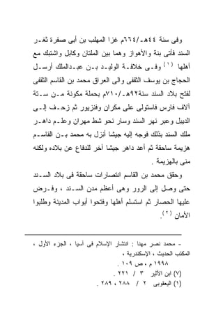 ‫ﻭﻓﻰ ﺴﻨﺔ ٤٤ﻫـ/٤٦٦ﻡ ﻏﺯﺍ ﺍﻟﻤﻬﻠﺏ ﺒﻥ ﺃﺒﻰ ﺼﻔﺭﺓ ﺜﻐـﺭ‬
‫ﺍﻟﺴﻨﺩ ﻓﺄﺘﻰ ﺒﻨﺔ ﻭﺍﻷﻫﻭﺍﺯ ﻭﻫﻤﺎ ﺒﻴﻥ ﺍﻟﻤﻠﺘﺎﻥ ﻭﻜﺎﺒل ﻭﺍﺸﺘﺒﻙ ﻤﻊ‬
                                                 ‫)١(‬
‫ﻭﻓـﻰ ﺨﻼﻓـﺔ ﺍﻟﻭﻟﻴـﺩ ﺒـﻥ ﻋﺒـﺩﺍﻟﻤﻠﻙ ﺃﺭﺴـل‬                 ‫ﺃﻫﻠﻬﺎ‬
‫ﺍﻟﺤﺠﺎﺝ ﺒﻥ ﻴﻭﺴﻑ ﺍﻟﺜﻘﻔﻰ ﻭﺍﻟﻰ ﺍﻟﻌﺭﺍﻕ ﻤﺤﻤﺩ ﺒﻥ ﺍﻟﻘﺎﺴﻡ ﺍﻟﺜﻘﻔﻰ‬
‫ﻟﻔﺘﺢ ﺒﻼﺩ ﺍﻟﺴﻨﺩ ﺴﻨﺔ٢٩ﻫـ/٠١٧ﻡ ﺒﺤﻤﻠﺔ ﻤﻜﻭﻨﺔ ﻤـﻥ ﺴـﺘﺔ‬
‫ﺁﻻﻑ ﻓﺎﺭﺱ ﻓﺎﺴﺘﻭﻟﻰ ﻋﻠﻰ ﻤﻜﺭﺍﻥ ﻭﻓﻨﺯﻴﻭﺭ ﺜﻡ ﺯﺤـﻑ ﺇﻟـﻰ‬
‫ﺍﻟﺩﻴﺒل ﻭﻋﺒﺭ ﻨﻬﺭ ﺍﻟﺴﻨﺩ ﻭﺴﺎﺭ ﻨﺤﻭ ﺸﻁ ﻤﻬﺭﺍﻥ ﻭﻋﻠـﻡ ﺩﺍﻫـﺭ‬
‫ﻤﻠﻙ ﺍﻟﺴﻨﺩ ﺒﺫﻟﻙ ﻓﻭﺠﻪ ﺇﻟﻴﻪ ﺠﻴﺸﺎ ﺃﻨﺯل ﺒﻪ ﻤﺤﻤﺩ ﺒـﻥ ﺍﻟﻘﺎﺴـﻡ‬
                         ‫ﹰ‬
‫ﻫﺯﻴﻤﺔ ﺴﺎﺤﻘﺔ ﺜﻡ ﺃﻋﺩ ﺩﺍﻫﺭ ﺠﻴﺸﺎ ﺁﺨﺭ ﻟﻠﺩﻓﺎﻉ ﻋﻥ ﺒﻼﺩﻩ ﻭﻟﻜﻨﻪ‬
‫‪‬‬                        ‫ﹰ‬
                                             ‫ﻤﻨﻰ ﺒﺎﻟﻬﺯﻴﻤﺔ .‬
‫ﻭﺤﻘﻕ ﻤﺤﻤﺩ ﺒﻥ ﺍﻟﻘﺎﺴﻡ ﺍﻨﺘﺼﺎﺭﺍﺕ ﺴﺎﺤﻘﺔ ﻓﻰ ﺒﻼﺩ ﺍﻟﺴـﻨﺩ‬
‫ﺤﺘﻰ ﻭﺼل ﺇﻟﻰ ﺍﻟﺭﻭﺭ ﻭﻫﻰ ﺃﻋﻅﻡ ﻤﺩﻥ ﺍﻟﺴـﻨﺩ ، ﻭﻓـﺭﺽ‬
‫ﻋﻠﻴﻬﺎ ﺍﻟﺤﺼﺎﺭ ﺜﻡ ﺍﺴﺘﺴﻠﻡ ﺃﻫﻠﻬﺎ ﻭﻓﺘﺤﻭﺍ ﺃﺒﻭﺍﺏ ﺍﻟﻤﺩﻴﻨﺔ ﻭﻁﻠﺒﻭﺍ‬
                                                ‫ﺍﻷﻤﺎﻥ ) ٢ (.‬


‫- ﻤﺤﻤﺩ ﻨﺼﺭ ﻤﻬﻨﺎ : ﺍﻨﺘﺸﺎﺭ ﺍﻹﺴﻼﻡ ﻓﻰ ﺁﺴﻴﺎ ، ﺍﻟﺠﺯﺀ ﺍﻷﻭل ،‬
                                 ‫ﺍﻟﻤﻜﺘﺏ ﺍﻟﺤﺩﻴﺙ ، ﺍﻹﺴﻜﻨﺩﺭﻴﺔ ،‬
                               ‫٨٩٩١ ﻡ ، ﺹ ٩٠١ .‬
                             ‫)٧( ﺍﺒﻥ ﺍﻷﺜﻴﺭ ٣ / ١٢٢ .‬
                       ‫)١( ﺍﻟﻴﻌﻘﻭﺒﻰ ٢ / ٨٨٢ ، ٩٨٢ .‬
 