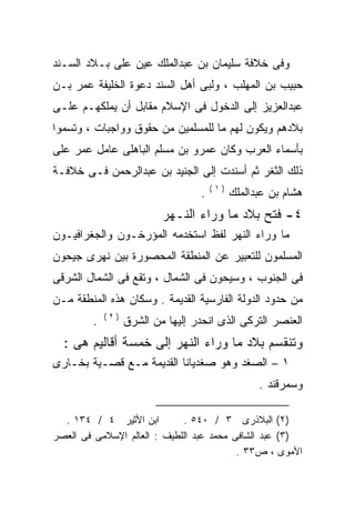 ‫ﻭﻓﻰ ﺨﻼﻓﺔ ﺴﻠﻴﻤﺎﻥ ﺒﻥ ﻋﺒﺩﺍﻟﻤﻠﻙ ﻋﻴﻥ ﻋﻠﻰ ﺒـﻼﺩ ﺍﻟﺴـﻨﺩ‬
‫ﺤﺒﻴﺏ ﺒﻥ ﺍﻟﻤﻬﻠﺏ ، ﻭﻟﺒﻰ ﺃﻫل ﺍﻟﺴﻨﺩ ﺩﻋﻭﺓ ﺍﻟﺨﻠﻴﻔﺔ ﻋﻤﺭ ﺒـﻥ‬
‫ﻋﺒﺩﺍﻟﻌﺯﻴﺯ ﺇﻟﻰ ﺍﻟﺩﺨﻭل ﻓﻰ ﺍﻹﺴﻼﻡ ﻤﻘﺎﺒل ﺃﻥ ﻴﻤﻠﻜﻬـﻡ ﻋﻠـﻰ‬
‫ﺒﻼﺩﻫﻡ ﻭﻴﻜﻭﻥ ﻟﻬﻡ ﻤﺎ ﻟﻠﻤﺴﻠﻤﻴﻥ ﻤﻥ ﺤﻘﻭﻕ ﻭﻭﺍﺠﺒﺎﺕ ، ﻭﺘﺴﻤﻭﺍ‬
‫ﺒﺄﺴﻤﺎﺀ ﺍﻟﻌﺭﺏ ﻭﻜﺎﻥ ﻋﻤﺭﻭ ﺒﻥ ﻤﺴﻠﻡ ﺍﻟﺒﺎﻫﻠﻰ ﻋﺎﻤل ﻋﻤﺭ ﻋﻠﻰ‬
‫ﺫﻟﻙ ﺍﻟﺜﻐﺭ ﺜﻡ ﺃﺴﻨﺩﺕ ﺇﻟﻰ ﺍﻟﺠﻨﻴﺩ ﺒﻥ ﻋﺒﺩﺍﻟﺭﺤﻤﻥ ﻓـﻰ ﺨﻼﻓـﺔ‬
                                       ‫)١(‬
                                   ‫.‬         ‫ﻫﺸﺎﻡ ﺒﻥ ﻋﺒﺩﺍﻟﻤﻠﻙ‬
                          ‫٤- ﻓﺘﺢ ﺒﻼﺩ ﻤﺎ ﻭﺭﺍﺀ ﺍﻟﻨـﻬﺭ‬
‫ﻤﺎ ﻭﺭﺍﺀ ﺍﻟﻨﻬﺭ ﻟﻔﻅ ﺍﺴﺘﺨﺩﻤﻪ ﺍﻟﻤﺅﺭﺨـﻭﻥ ﻭﺍﻟﺠﻐﺭﺍﻓﻴـﻭﻥ‬
                       ‫‪‬‬
‫ﺍﻟﻤﺴﻠﻤﻭﻥ ﻟﻠﺘﻌﺒﻴﺭ ﻋﻥ ﺍﻟﻤﻨﻁﻘﺔ ﺍﻟﻤﺤﺼﻭﺭﺓ ﺒﻴﻥ ﻨﻬﺭﻯ ﺠﻴﺤﻭﻥ‬
‫ﻓﻰ ﺍﻟﺠﻨﻭﺏ ، ﻭﺴﻴﺤﻭﻥ ﻓﻰ ﺍﻟﺸﻤﺎل ، ﻭﺘﻘﻊ ﻓﻰ ﺍﻟﺸﻤﺎل ﺍﻟﺸﺭﻗﻰ‬
‫ﻤﻥ ﺤﺩﻭﺩ ﺍﻟﺩﻭﻟﺔ ﺍﻟﻔﺎﺭﺴﻴﺔ ﺍﻟﻘﺩﻴﻤﺔ . ﻭﺴﻜﺎﻥ ﻫﺫﻩ ﺍﻟﻤﻨﻁﻘﺔ ﻤـﻥ‬
            ‫)٢(‬
        ‫.‬         ‫ﺍﻟﻌﻨﺼﺭ ﺍﻟﺘﺭﻜﻰ ﺍﻟﺫﻯ ﺍﻨﺤﺩﺭ ﺇﻟﻴﻬﺎ ﻤﻥ ﺍﻟﺸﺭﻕ‬
  ‫ﻭﺘﻨﻘﺴﻡ ﺒﻼﺩ ﻤﺎ ﻭﺭﺍﺀ ﺍﻟﻨﻬﺭ ﺇﻟﻰ ﺨﻤﺴﺔ ﺃﻗﺎﻟﻴﻡ ﻫﻰ :‬
‫١ – ﺍﻟﺼﻐﺩ ﻭﻫﻭ ﺼﻐﺩﻴﺎﻨﺎ ﺍﻟﻘﺩﻴﻤﺔ ﻤـﻊ ﻗﺼـﻴﺔ ﺒﺨـﺎﺭﻯ‬
                                                   ‫ﻭﺴﻤﺭﻗﻨﺩ .‬

  ‫ﺍﺒﻥ ﺍﻷﺜﻴﺭ ٤ / ٤٣١ .‬        ‫)٢( ﺍﻟﺒﻼﺫﺭﻯ ٣ / ٠٤٥ .‬
‫)٣( ﻋﺒﺩ ﺍﻟﺸﺎﻓﻰ ﻤﺤﻤﺩ ﻋﺒﺩ ﺍﻟﻠﻁﻴﻑ : ﺍﻟﻌﺎﻟﻡ ﺍﻹﺴﻼﻤﻰ ﻓﻰ ﺍﻟﻌﺼﺭ‬
                                          ‫ﺍﻷﻤﻭﻯ ، ﺹ٣٣ .‬
 