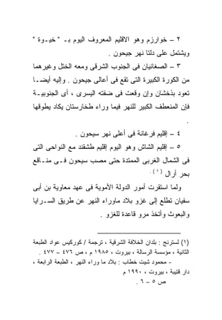 ‫٢ – ﺨﻭﺍﺭﺯﻡ ﻭﻫﻭ ﺍﻻﻗﻠﻴﻡ ﺍﻟﻤﻌﺭﻭﻑ ﺍﻟﻴﻭﻡ ﺒـ " ﺨﻴـﻭﺓ "‬
                               ‫ﻭﻴﺸﺘﻤل ﻋﻠﻰ ﺩﻟﺘﺎ ﻨﻬﺭ ﺠﻴﺤﻭﻥ .‬
‫٣ – ﺍﻟﺼﻐﺎﻨﻴﺎﻥ ﻓﻰ ﺍﻟﺠﻨﻭﺏ ﺍﻟﺸﺭﻗﻰ ﻭﻤﻌﻪ ﺍﻟﺨﺘل ﻭﻏﻴﺭﻫﻤﺎ‬
‫ﻤﻥ ﺍﻟﻜﻭﺭﺓ ﺍﻟﻜﺒﻴﺭﺓ ﺍﻟﺘﻰ ﺘﻘﻊ ﻓﻰ ﺃﻋﺎﻟﻰ ﺠﻴﺤﻭﻥ . ﻭﺇﻟﻴﻪ ﺃﻴﻀـﺎ‬
‫ﺘﻌﻭﺩ ﺒﺫﺨﺸﺎﻥ ﻭﺇﻥ ﻭﻗﻌﺕ ﻓﻰ ﻀﻔﺘﻪ ﺍﻟﻴﺴﺭﻯ ، ﺃﻯ ﺍﻟﺠﻨﻭﺒﻴـﺔ‬
‫ﻓﺈﻥ ﺍﻟﻤﻨﻌﻁﻑ ﺍﻟﻜﺒﻴﺭ ﻟﻠﻨﻬﺭ ﻓﻴﻤﺎ ﻭﺭﺍﺀ ﻁﺨﺎﺭﺴﺘﺎﻥ ﻴﻜﺎﺩ ﻴﻁﻭﻗﻬﺎ‬
                                                               ‫.‬
                 ‫٤ – ﺇﻗﻠﻴﻡ ﻓﺭﻏﺎﻨﺔ ﻓﻰ ﺃﻋﻠﻰ ﻨﻬﺭ ﺴﻴﺤﻭﻥ .‬
‫٥ – ﺇﻗﻠﻴﻡ ﺍﻟﺸﺎﺵ ﻭﻫﻭ ﺍﻟﻴﻭﻡ ﺇﻗﻠﻴﻡ ﻁﺸﻘﻨﺩ ﻤﻊ ﺍﻟﻨﻭﺍﺤﻰ ﺍﻟﺘﻰ‬
‫ﻓﻰ ﺍﻟﺸﻤﺎل ﺍﻟﻐﺭﺒﻰ ﺍﻟﻤﻤﺘﺩﺓ ﺤﺘﻰ ﻤﺼﺏ ﺴﻴﺤﻭﻥ ﻓـﻰ ﻤﻨـﺎﻗﻊ‬
                                                ‫)١(.‬
                                                       ‫ﺒﺤﺭ ﺃﺭﺍل‬
‫ﻭﻟﻤﺎ ﺍﺴﺘﻘﺭﺕ ﺃﻤﻭﺭ ﺍﻟﺩﻭﻟﺔ ﺍﻷﻤﻭﻴﺔ ﻓﻰ ﻋﻬﺩ ﻤﻌﺎﻭﻴﺔ ﺒﻥ ﺃﺒﻰ‬
‫ﺴﻔﻴﺎﻥ ﺘﻁﻠﻊ ﺇﻟﻰ ﻏﺯﻭ ﺒﻼﺩ ﻤﺎﻭﺭﺍﺀ ﺍﻟﻨﻬﺭ ﻋﻥ ﻁﺭﻴﻕ ﺍﻟﺴـﺭﺍﻴﺎ‬
                           ‫ﻭﺍﻟﺒﻌﻭﺙ ﻭﺃﺘﺨﺫ ﻤﺭﻭ ﻗﺎﻋﺩﺓ ﻟﻠﻐﺯﻭ .‬


‫)١( ﻟﺴﺘﺭﻨﺞ : ﺒﻠﺩﺍﻥ ﺍﻟﺨﻼﻓﺔ ﺍﻟﺸﺭﻗﻴﺔ ، ﺘﺭﺠﻤﺔ / ﻜﻭﺭﻜﻴﺱ ﻋﻭﺍﺩ ﺍﻟﻁﺒﻌﺔ‬
   ‫ﺍﻟﺜﺎﻨﻴﺔ ، ﻤﺅﺴﺴﺔ ﺍﻟﺭﺴﺎﻟﺔ ، ﺒﻴﺭﻭﺕ ، ٥٨٩١ ﻡ ، ﺹ ٦٧٤ – ٧٧٤ .‬
‫- ﻤﺤﻤﻭﺩ ﺸﻴﺕ ﺨﻁﺎﺏ : ﺒﻼﺩ ﻤﺎ ﻭﺭﺍﺀ ﺍﻟﻨﻬﺭ ، ﺍﻟﻁﺒﻌﺔ ﺍﻟﺭﺍﺒﻌﺔ ،‬
                                       ‫ﺩﺍﺭ ﻗﺘﻴﺒﺔ ، ﺒﻴﺭﻭﺕ ، ٠٩٩١ ﻡ‬
                                           ‫ﺹ٥–٦.‬
 