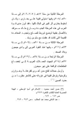 ‫ﺍﻟﻤﺭﺤﻠﺔ ﺍﻟﺜﺎﻨﻴﺔ ﻤﻥ ﺴﻨﺔ ٧٨ﻫـ/ ٥٠٧-٦٠٧ﻡ ﺇﻟﻰ ﺴـﻨﺔ‬
‫٠٩ﻫـ/٨٠٧ﻡ ﻭﻓﻴﻬﺎ ﺍﺴﺘﻭﻟﻰ ﻗﺘﻴﺒﺔ ﻋﻠـﻰ ﺒﺨـﺎﺭﻯ ، ﻭﻜـﺎﻥ‬
‫ﻟﺴﻘﻭﻁ ﺒﺨﺎﺭﻯ ﺃﺜﺭ ﻜﺒﻴﺭ ﻓﻰ ﺍﻟﺒﻼﺩ ﻜﻠﻬﺎ ، ﻓﻘﺩ ﺃﺒﺭﺯ ﻤﺩﻯ ﻗـﻭﺓ‬
‫ﺍﻟﻌﺭﺏ ﻓﻰ ﻫﺫﻩ ﺍﻟﻤﺭﺤﻠﺔ ﺍﻟﺠﺩﻴـﺩﺓ ﻭﺴـﺎﺭﻉ ﻤﻠـﻙ ﺴـﻤﺭﻗﻨﺩ‬
‫ﺒﺎﻷﺘﺼﺎل ﺒﻘﺘﻴﺒﺔ ﻟﻭﻀﻊ ﺸﺭﻭﻁ ﻟﻠﺼـﻠﺢ ﻭﺘﺠﺩﻴـﺩ ﺍﻟﻤﻌﺎﻫـﺩﺓ‬
              ‫ﺍﻟﻘﺩﻴﻤﺔ ﺍﻟﺘﻰ ﻜﺎﻨﺕ ﻗﺩ ﻋﻘﺩﺕ ﻤﻊ ﺴﻠﻡ ﺒﻥ ﺯﻴﺎﺩ .‬
‫ﺍﻟﻤﺭﺤﻠﺔ ﺍﻟﺜﺎﻟﺜﺔ ﻤـﻥ ﺴـﻨﺔ ١٩ﻫــ/٩٠٧ﻡ ﺇﻟـﻰ ﺴـﻨﺔ‬
‫٣٩ﻫـ/١١٧ﻡ ، ﻭﻓﻴﻬﺎ ﺍﻤﺘﺩ ﺍﻟﻨﻔﻭﺫ ﺍﻟﻌﺭﺒﻰ ﺇﻟﻰ ﻭﺍﺩﻯ ﺠﻴﺤﻭﻥ‬
                                              ‫ﻭﺒﻼﺩ ﺍﻟﺼﻐﺩ .‬
‫ﺍﻟﻤﺭﺤﻠﺔ ﺍﻟﺭﺍﺒﻌﺔ ﻤـﻥ ﺴـﻨﺔ ٤٩ﻫــ/٢١٧ﻡ ﺇﻟـﻰ ﺴـﻨﺔ‬
‫٧٩ﻫـ/٤١٧ﻡ ﺍﺘﺠﻬﺕ ﺍﻟﺤﻤـﻼﺕ ﺍﻟﻌﺭﺒﻴـﺔ ﺇﻟـﻰ ﺇﺨﻀـﺎﻉ‬
                       ‫ﺍﻟﻤﻘﺎﻁﻌﺎﺕ ﺍﻟﻭﺍﻗﻌﺔ ﻋﻠﻰ ﻨﻬﺭ ﺴﻴﺤﻭﻥ.‬
‫ﻭﺃﺭﺴل ﺤﻤﻼﺕ ﻟﻔﺘﺢ ﻤﺩﻥ ﺃﺨـﺭﻯ ﻜﻔﺭﻏﺎﺘـﺔ ﻭﺨـﻭﺍﺭﺯﻡ‬
‫ﻭﻜﺭﻤﻨﻴﺔ ﻭﺘﻭﻏل ﻗﺘﻴﺒﺔ ﻓﻰ ﻏﺯﻭﺍﺘﻪ ﺤﺘﻰ ﻜﺎﺸﻐﺭ ﻤﻘﺘﺭﺒـﺎ ﻤـﻥ‬
    ‫ﹰ‬
                                            ‫)١(‬
                                        ‫.‬         ‫ﺤﺩﻭﺩ ﺍﻟﺼﻴﻥ‬

‫)٣( ﺤﺴﻥ ﺃﺤﻤﺩ ﻤﺤﻤﻭﺩ : ﺍﻹﺴﻼﻡ ﻓﻰ ﺃﺴﻴﺎ ﺍﻟﻭﺴﻁﻰ ، ﺍﻟﻬﻴﺌﺔ‬
                         ‫ﺍﻟﻤﺼﺭﻴﺔ ﺍﻟﻌﺎﻤﺔ ﻟﻠﻜﺘﺎﺏ ﺍﻟﻘﺎﻫﺭﺓ ٢٧٩١ﻡ‬
                                ‫ﺹ ٧٤١ - ٩٤١ .‬
      ‫- ﻋﺒﺩ ﺍﻟﺸﺎﻓﻰ ﻤﺤﻤﺩ ﻋﺒﺩ ﺍﻟﻤﻁﻠﺏ ، ﺹ ٣٤٣ - ٩٤٣ .‬
 