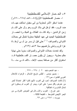 ‫٥- ﺍﻟﺤـﺼﺎﺭ ﺍﻹﺴﻼﻤﻰ ﻟﻠﻘﺴﻁﻨﻁﻴﻨﻴﺔ‬
‫ﺍ- ﺤﺼﺎﺭ ﺍﻟﻘﺴﻁﻨﻁﻴﻨﻴﺔ ﺍﻷﻭل)٨٤-٠٥ﻫـ/٨٦٦-٠٧٦ﻡ (‬
‫ﻋﻨﺩﻤﺎ ﺍﺴﺘﻘﺭ ﺍﻷﻤﺭ ﻟﻤﻌﺎﻭﻴﺔ ﺒﻥ ﺃﺒﻰ ﺴﻔﻴﺎﻥ ﺍﺴﺘﺄﻨﻑ ﺠﻬـﺎﺩﻩ‬
‫‪‬‬
‫ﻀﺩ ﺍﻟﺭﻭﻡ ، ﻓﻘﺩ ﺃﻭﻏل ﻓﻰ ﺒﻼﺩ ﺍﻟﺭﻭﻡ ﻭﻫﻭ ﻭﺍل ﻋﻠﻰ ﺍﻟﺸـﺎﻡ‬
‫ﺯﻤﻥ ﺍﻟﺭﺍﺸﺩﻴﻥ ، ﻭﻗﺩ ﻜﺎﻨـﺕ ﺍﻟﻁﻼﺌـﻊ ﺍﻟﻤﺒﻜـﺭﺓ ﻟﺤﺼـﺎﺭ‬
‫ﺍﻟﻘﺴﻁﻨﻁﻴﻨﻴﺔ ﺍﻟﺠﺩﻴﺩ ﻓﻰ ﻋﻬﺩ ﺍﻟﺨﻠﻴﻔﺔ ﻤﻌﺎﻭﻴﺔ ﺘﺘﻤﺜل ﻓﻰ ﺤﻤﻼﺕ‬
                                        ‫)١(‬
‫ﺤﺘﻰ ﻗﻴل ﺃﻥ ﺒﺴﺭ ﺒﻥ ﺃﺒـﻰ ﺃﺭﻁـﺎﺓ‬                 ‫ﺍﻟﺸﻭﺍﺘﻰ ﻭﺍﻟﺼﻭﺍﺌﻑ‬
             ‫ﻏﺯﺍ ﺍﻟﺭﻭﻡ ﻭﺸﺘﻰ ﺒﺄﺭﺍﻀﻴﻬﻡ ﺴﻨﺔ ٣٤ﻫـ/٣٦٦ﻡ .‬
‫ﻭﻟﻘﺩ ﺘﻌﺩﺩﺕ ﺤﻤﻼﺕ ﺍﻟﺸﻭﺍﺘﻰ ﻭﺍﻟﺼﻭﺍﺌﻑ ﺴﻨﻭﻴﺎ ﺤﺘﻰ ﻨﻬﺎﻴﺔ‬
          ‫ﹰ‬
‫ﺤﻜﻡ ﻤﻌﺎﻭﻴﺔ ، ﻭﻴﺠﻭﺯ ﺃﻥ ﻴﻜﻭﻥ ﺤﺼـﺎﺭ ﺍﻟﻘﺴـﻁﻨﻁﻴﻨﻴﺔ ﻗـﺩ‬
‫ﺍﺴﺘﻐﺭﻕ ﺃﻜﺜﺭ ﻤﻥ ﺼﺎﺌﻔﺔ ﺒﺴﺒﺏ ﺍﻹﺨﺘــﻼﻑ ﻓـﻰ ﺴﻨــﺔ‬


                ‫- ﻋﺒﺩ ﺍﻟﻤﻨﻌﻡ ﻤﺎﺠﺩ ٢ / ٤٢٢ - ٧٢٢ .‬
‫- ﺤﺴﻴﻥ ﻤﺅﻨﺱ : ﺃﻁﻠﺱ ﺘﺎﺭﻴﺦ ﺍﻹﺴﻼﻡ ، ﺍﻟﺯﻫﺭﺍﺀ ﻟﻺﻋﻼﻡ‬
                                        ‫ﺍﻟﻌﺭﺒﻰ ﺍﻟﻘﺎﻫﺭﺓ ، ﺹ١٣١ .‬
‫)١( ﻜﺎﻨﺕ ﺍﻟﺼﻭﺍﺌﻑ ﺃﺤﺏ ﺇﻟﻰ ﺍﻟﻌﺭﺏ ﻷﻨﻬﻡ ﻜﺎﻨﻭﺍ ﺃﻜﺜﺭ ﺍﺤﺘﻤﺎﻻ ﻟﻠﺤﺭ‬
     ‫ﹰ‬
‫ﻤﻥ ﻋﺩﻭﻫﻡ ﻭﺃﻗل ﺼﺒﺭﺍ ﻋﻠﻰ ﺍﻟﺒﺭﺩ ﻭﻴﺒﺩﻭ ﺃﻥ ﺍﻟﻌﺭﺏ ﻟﻡ ﻴﺴﺘﻘﺭﻭﺍ ﻓﻰ‬
                                          ‫ﺸﻤﺎل ﺍﻟﺸﺎﻡ ﻭﺭﺍﺀ ﺍﻨﻁﺎﻜﻴﺔ .‬
‫ﻋﻤﺭ ﻓﺭﻭﺥ : ﺍﻟﻌﺭﺏ ﻭﺍﻹﺴـﻼﻡ ﻓﻰ ﺍﻟﺤﻭﺽ ﺍﻟﺸﺭﻗـﻰ ﻤﻥ‬
                          ‫ﺍﻟﺒﺤﺭ ﺍﻷﺒﻴﺽ ﺍﻟﻤﺘﻭﺴﻁ ، ﺍﻟﻁﺒﻌﺔ ﺍﻟﺜﺎﻟﺜﺔ ،‬
                             ‫ﺒﻴﺭﻭﺕ ، ١٨٩١ ﻡ ، ﺹ ٢٩ .‬
 