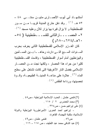 ‫ﺃﺴﺘﺸﻬـﺎﺩ ﺃﺒﻰ ﺃﻴﻭﺏ ﺍﻷﻨﺼـﺎﺭﻯ ﻤﺎﺒﻴـﻥ ﺴﻨﺘــﻰ ٨٤ –‬
                                                  ‫)١(‬
‫. ﻭﻗﺩ ﺩﻓﻥ ﺨﺎﺭﺝ ﺍﻟﻤﺩﻴﻨﺔ ﻗﺭﻴﺒـﺎ ﻤـﻥ ﺴـﻭﺭ‬                  ‫٢٥ ﻫـ‬
‫)٢(.‬
       ‫ﺍﻟﻘﺴﻁﻨﻁﻴﻨﺔ ﻭ ﻻ ﻴﺯﺍل ﻗﺒﺭﺓ ﺒﻬﺎ ﻴﺯﺍﺭ ﻟﻶﻥ ﻭﻋﻠﻴﻪ ﻤﺴﺠﺩ‬
‫٢- ﺍﻟﺤﺼــــﺎﺭﺍﻟﺜﺎﻨﻰ ﻟﻠﻘﺴـــﻁﻨﻁﻴﻨﻴﺔ ) ٤٥-‬
                      ‫٠٦ﻫـ/٤٧٦-٠٨٦ﻡ (‬
‫ﻜﺎﻥ ﺍﻟﻐـﺯﻭ ﺍﻹﺴﻼﻤﻰ ﻟﻠﻘﺴﻁﻨﻁﻴﻨﻴﺔ ﺍﻟﺜﺎﻨﻰ ﻴﻌﺭﻑ ﺒﺤﺭﺏ‬
‫ﺍﻟﺴـﻨﻭﺍﺕ ﺍﻟﺴـﺒﻊ ﺍﻟﺘـﻰ ﺩﺍﺭﺕ ﺭﺤﺎﻫــﺎ ﺒـﻴﻥ ﺍﻟﻤﺴـﻠﻤﻴﻥ‬
    ‫ـ‬       ‫ـ‬                ‫ـ‬      ‫ـ‬        ‫ـ‬
‫ﻭﺍﻟﺒﻴﺯﻨﻁﻴﻴﻥ ﺃﻤﺎﻡ ﺃﺴﻭﺍﺭ ﺍﻟﻘﺴﻁﻨﻁﻴﻨﻴﺔ ، ﻭﻗﺎﺴﺕ ﺍﻟﻘﺴـﻁﻨﻁﻴﻨﻴﺔ‬
‫ﻜﺜﻴﺭﺍ ﻤﻥ ﺠﺭﺍﺀ ﻫﺫﺍ ﺍﻟﺤﺼﺎﺭ ، ﻭﻟﻜﻨﻬﺎ ﻨﺠﺕ ﻤـﻥ ﺍﻟﺤﺼـﺎﺭ‬
                                            ‫ﹰ‬
‫ﺍﻹﺴﻼﻤﻰ ﺒﻔﻀل ﺍﻟﻨﺎﺭ ﺍﻷﻏﺭﻴﻘﻴﺔ ﺍﻟﺘﻰ ﻜﺎﻨﺕ ﺘﺸﺘﻌل ﻋﻠﻰ ﺴﻁﺢ‬
‫ﺍﻟﻤﺎﺀ ) ٣ ( . ﻋﻼﻭﺓ ﻋﻠﻰ ﻤﻨﺎﻋـﺔ ﺍﻟﻤﺩﻴﻨـﺔ ﺍﻟﻁﺒﻴﻌﻴـﺔ، ﻭﻗـﻭﺓ‬
                              ‫)٤(.‬
                                     ‫ﺘﺤﺼﻴﻨﻬﺎ، ﻭﺭﺩﺍﺀﺓ ﺍﻟﻁﻘﺱ‬



        ‫)٢( ﻓﺘﺤﻰ ﻋﺜﻤﺎﻥ : ﺍﻟﺤﺩﻭﺩ ﺍﻹﺴﻼﻤﻴﺔ ﺍﻟﺒﻴﺯﻨﻁﻴﺔ ، ﺹ٥٤ .‬
                           ‫)٣( ﻤﺤﻤﺩ ﺍﻟﺨﻀﺭﻯ ٢ / ٥١١ .‬
                              ‫)٤( ﻋﻠﻰ ﺇﺒﺭﺍﻫﻴﻡ ﺤﺴﻥ ، ﺹ٤٢٣ .‬
‫- ﺇﺒﺭﺍﻫﻴﻡ ﺃﺤﻤﺩ ﺍﻟﻌﺩﻭﻯ: ﺍﻷﻤﺒﺭﺍﻁﻭﺭﻴﺔ ﺍﻟﺒﻴﺯﻨﻁﻴﺔ ﻭﺍﻟﺩﻭﻟﺔ‬
                                ‫ﺍﻹﺴﻼﻤﻴﺔ، ﻤﻜﺘﺒﺔ ﺍﻟﻨﻬﻀﺔ، ﺍﻟﻘﺎﻫﺭﺓ،‬
        ‫ﻓﺘﺤﻰ ﻋﺜﻤﺎﻥ ، ﺹ٩٤ .‬                   ‫ﺹ٦٥ .‬
         ‫)٥( ﻋﺒﺩ ﺍﻟﺸﺎﻓﻰ ﻤﺤﻤﺩ ﻋﺒﺩ ﺍﻟﻠﻁﻴﻑ ، ﺹ ٥١١ – ٦١١ .‬
 