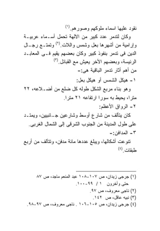 ‫)١(‬
                         ‫ﻨﻘﻭﺩ ﻋﻠﻴﻬﺎ ﺍﺴﻤﺎﺀ ﻤﻠﻭﻜﻬﻡ ﻭﺼﻭﺭﻫﻡ.‬
‫ﻭﻜﺎﻥ ﻟﺘﺩﻤﺭ ﻋﺩﺩ ﻜﺒﻴﺭ ﻤﻥ ﺍﻻﻟﻬﺔ ﺘﺤﻤل ﺃﺴـﻤﺎﺀ ﻋﺭﺒﻴـﺔ‬
‫ﻭﺇﺭﺍﻤﻴﺔ ﻤﻥ ﺃﺸﻬﺭﻫﺎ ﺒﻌل ﻭﺸﻤﺱ ﻭﺍﻟﻼﺕ.)٢( ﻭﺘﻤﺘـﻊ ﺭﺠـﺎل‬
‫ﺍﻟﺩﻴﻥ ﻓﻰ ﺘﺩﻤﺭ ﺒﻨﻔﻭﺫ ﻜﺒﻴﺭ ﻭﻜﺎﻥ ﺒﻌﻀﻬﻡ ﻴﻘﻴﻡ ﻓـﻰ ﺍﻟﻤﻌﺎﺒـﺩ‬
              ‫)٣(‬
                  ‫ﺍﻟﺭﺌﻴﺴﺔ، ﻭﺒﻌﻀﻬﻡ ﺍﻷﺨﺭ ﻴﻌﻴﺵ ﻤﻊ ﺍﻟﻘﺒﺎﺌل.‬
                             ‫ﻤﻥ ﺃﻫﻡ ﺃﺜﺎﺭ ﺘﺩﻤﺭ ﺍﻟﺒﺎﻗﻴﺔ ﻫﻰ:-‬
                           ‫١- ﻫﻴﻜل ﺍﻟﺸﻤﺱ ﺃﻭ ﻫﻴﻜل ﺒﻌل:‬
‫ﻭﻫﻭ ﺒﻨﺎﺀ ﻤﺭﺒﻊ ﺍﻟﺸﻜل ﻁﻭﻟﻪ ﻜل ﻀﻠﻊ ﻤﻥ ﺃﻀـﻼﻋﻪ، ٢٢‬
                    ‫ﻤﺘﺭﹰ، ﻴﺤﻴﻁ ﺒﻪ ﺴﻭﺭﺍ ﺍﺭﺘﻔﺎﻋﻪ ١٢ ﻤﺘﺭﺍ.‬
                     ‫ﹰ‬                             ‫ﺍ‬
                                      ‫٢- ﺍﻟﺭﻭﺍﻕ ﺍﻷﻋﻅﻡ:‬
‫ﻜﺎﻥ ﻴﺘﺄﻟﻑ ﻤﻥ ﺸﺎﺭﻉ ﺃﻭﺴﻁ ﻭﺸﺎﺭﻋﻴﻥ ﺠـﺎﻨﺒﻴﻴﻥ، ﻭﻴﻤﺘـﺩ‬
  ‫ﻋﻠﻰ ﻁﻭل ﺍﻟﻤﺩﻴﻨﺔ ﻤﻥ ﺍﻟﺠﻨﻭﺏ ﺍﻟﺸﺭﻗﻰ ﺇﻟﻰ ﺍﻟﺸﻤﺎل ﺍﻟﻐﺭﺒﻰ.‬
                                            ‫٣- ﺍﻟﻤﺩﺍﻓﻥ:-‬
‫ﺘﻨﻭﻋﺕ ﺃﺸﻜﺎﻟﻬﺎ، ﻭﻴﺒﻠﻎ ﻋﺩﺩﻫﺎ ﻤﺎﺌﺔ ﻤﺩﻓﻥ، ﻭﺘﺘﺂﻟﻑ ﻤﻥ ﺃﺭﺒﻊ‬
                                                ‫)٤(‬
                                                      ‫ﻁﺒﻘﺎﺕ.‬



     ‫ﺠﺭﺠﻰ ﺯﻴﺩﺍﻥ، ﺹ ٧٠١-٨٠١ ﻋﺒﺩ ﺍﻟﻤﻨﻌﻡ ﻤﺎﺠﺩ، ﺹ ٧٨‬         ‫)١(‬
                         ‫ﺤﺘﻰ ﻭﺃﺨﺭﻭﻥ ١ / ٩٩-٠٠١.‬
                               ‫ﻨﺎﺠﻰ ﻤﻌﺭﻭﻑ، ﺹ ٧٩.‬         ‫)٢(‬
                                 ‫ﻨﺒﻴﻪ ﻋﺎﻗل، ﺹ ٢٤١.‬       ‫)٣(‬
 ‫ﺠﺭﺠﻰ ﺯﻴﺩﺍﻥ، ﺹ ٥٠١-٦٠١ . ﻨﺎﺠﻰ ﻤﻌﺭﻭﻑ، ﺹ ٧٩-٨٩.‬            ‫)٤(‬
 