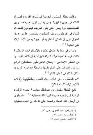 ‫ﻭﻜﺎﻨﺕ ﺨﻁﺔ ﺍﻟﻤﺴﻠﻤﻴﻥ ﺍﻟﺤﺭﺒﻴﺔ ﻓﻰ ﺘﻠـﻙ ﺍﻟﻔﺘـﺭﺓ ﻗﻀـﺎﺀ‬
‫ﺍﻟﺸﺘﺎﺀ ﻓﻰ ﺠﺯﻴﺭﺓ ﻜﻴﺯﻴﻜـﻭﺱ ﻭﻓـﻰ ﺍﻟﺭﺒﻴـﻊ ﻴﺤﺎﺼـﺭﻭﻥ‬
‫ﺍﻟﻘﺴﻁﻨﻁﻴﻨﻴﺔ ﺒﺭﺍ ﻭﺒﺤﺭﺍ ﺤﺘﻰ ﻴﻘﺒل ﺍﻟﺨﺭﻴﻑ ﻓﻴﻌﻭﺩﻭﻥ ﻟﻘﻀـﺎﺀ‬
                               ‫ﹰ‬     ‫ﹰ‬
‫ﺍﻟﺸﺘﺎﺀ ﻓﻰ ﻜﻴﺯﻴﻜﻭﺱ ﻭﻅل ﺍﻟﻤﺴﻠﻤﻭﻥ ﻴﺠﺎﻫﺩﻭﻥ ﻋﻠـﻰ ﻫـﺫﺍ‬
‫ﺍﻟﻤﻨﻭﺍل ﺩﻭﻥ ﺃﻥ ﺘﺘﻤﻜﻥ ﺃﺴﺎﻁﻴﻠﻬﻡ ﺃﻭ ﺠﻴﻭﺸﻬﻡ ﻤﻥ ﺍﻹﺴـﺘﻴﻼﺀ‬
                                                ‫)١(‬
                                            ‫.‬         ‫ﻋﻠﻰ ﺍﻟﻤﺩﻴﻨﺔ‬
‫ﻭﻟﻤﺎ ﺘﻭﻓﻰ ﻤﻌﺎﻭﻴﺔ ﺃﻨﺸﻐل ﺨﻠﻔﺎﺅﻩ ﺒﺎﻷﻀﻁﺭﺍﺒﺎﺕ ﺍﻟﺩﺍﺨﻠﻴـﺔ‬
‫ﻓﻜﺎﻨﺕ ﻓﺭﺼﺔ ﺫﻫﺒﻴﺔ ﻫﻴﺄﺕ ﻟﻠﺩﻭﻟﺔ ﺍﻟﺒﻴﺯﻨﻁﻴﺔ ﺃﻥ ﺘﻠﺘﻘﻁ ﺃﻨﻔﺎﺴـﻬﺎ‬
‫ﻤﻥ ﺍﻟﺨﻁﺭ ﺍﻹﺴﻼﻤﻰ ، ﻭﺘﻤﻜﻥ ﺍﻹﻤﺒﺭﺍﻁﻭﺭ ﻗﺴﻁﻨﻁﻴﻥ ﺍﻟﺭﺍﺒﻊ‬
‫ﻤﻥ ﺸﻥ ﺇﻏﺎﺭﺍﺕ ﻋﻠﻰ ﺍﻟﺸﺎﻡ ﻨﻔﺴﻬﺎ ﺒﻭﺍﺴﻁﺔ ﺃﻋﻭﺍﻨـﻪ ﺍﻟﻤـﺭﺩﺓ‬
        ‫‪‬‬
                             ‫ﺴﻜﺎﻥ ﺍﻟﻠﻜﺎﻡ ﻓﻰ ﺸﻤﺎل ﺍﻟﺸﺎﻡ ) ٢ ( .‬
‫٣- ﺍﻟﺤﺼـــﺎﺭ ﺍﻟﺜﺎﻟــﺙ ﻟﻠﻘﺴــﻁﻨﻁﻴﻨﻴﺔ )٦٩-‬
                      ‫٩٩ﻫـ/٥١٧-٧١٧ﻡ(‬
‫ﺘﺎﺒﻊ ﺍﻟﺨﻠﻴﻔﺔ ﺴﻠﻴﻤﺎﻥ ﺒﻥ ﻋﺒﺩﺍﻟﻤﻠﻙ ﺴﻴﺎﺴـﺔ ﺃﺨﻴـﻪ ﺍﻟﻭﻟﻴـﺩ‬
              ‫)٣(‬
‫، ﻓﻠﻡ ﻴﺘﻭﺍﻥ‬         ‫ﺍﻟﺭﺍﻤﻴﺔ ﺇﻟﻰ ﺘﻭﺠﻴﻪ ﻀﺭﺒﺔ ﻜﺒﻴﺭﺓ ﻟﻠﻘﺴﻁﻨﻁﻴﻨﻴﺔ‬
‫ﻓﻰ ﺃﺭﺴﺎل ﺘﻠﻙ ﺍﻟﺤﻤﻠﺔ ﻭﺸﺠﻌﻪ ﻋﻠﻰ ﺫﻟـﻙ ﺃﻥ ﺍﻟﻘﺴـﻁﻨﻁﻴﻨﻴﺔ‬
                         ‫‪‬‬

                           ‫)١( ﺇﺒﺭﺍﻫﻴﻡ ﺃﺤﻤﺩ ﺍﻟﻌﺩﻭﻯ ، ﺹ ٦٥ .‬
                                    ‫)٢( ﻨﻔﺴــﻪ ، ﺹ ٩٥ .‬
                                 ‫)٣( ﻓﺘﺤﻰ ﻋﺜﻤﺎﻥ ، ﺹ ٦٨ .‬
 