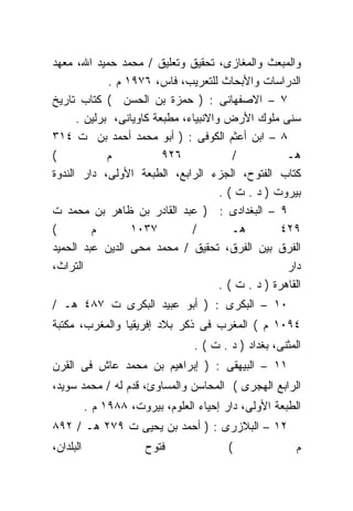 ‫ﻭﺍﻟﻤﺒﻌﺙ ﻭﺍﻟﻤﻐﺎﺯﻯ، ﺘﺤﻘﻴﻕ ﻭﺘﻌﻠﻴﻕ / ﻤﺤﻤﺩ ﺤﻤﻴﺩ ﺍﷲ، ﻤﻌﻬﺩ‬
             ‫ﺍﻟﺩﺭﺍﺴﺎﺕ ﻭﺍﻷﺒﺤﺎﺙ ﻟﻠﺘﻌﺭﻴﺏ، ﻓﺎﺱ، ٦٧٩١ ﻡ .‬
‫٧ – ﺍﻻﺼﻔﻬﺎﻨﻰ : ) ﺤﻤﺯﺓ ﺒﻥ ﺍﻟﺤﺴﻥ ( ﻜﺘﺎﺏ ﺘﺎﺭﻴﺦ‬
      ‫ﺴﻨﻰ ﻤﻠﻭﻙ ﺍﻷﺭﺽ ﻭﺍﻻﻨﺒﻴﺎﺀ، ﻤﻁﺒﻌﺔ ﻜﺎﻭﻴﺎﻨﻰ، ﺒﺭﻟﻴﻥ .‬
‫٨ – ﺍﺒﻥ ﺃﻋﺜﻡ ﺍﻟﻜﻭﻓﻰ : ) ﺃﺒﻭ ﻤﺤﻤﺩ ﺃﺤﻤﺩ ﺒﻥ ﺕ ٤١٣‬
‫(‬            ‫ﻡ‬           ‫٦٢٩‬             ‫/‬           ‫ﻫـ‬
‫ﻜﺘﺎﺏ ﺍﻟﻔﺘﻭﺡ، ﺍﻟﺠﺯﺀ ﺍﻟﺭﺍﺒﻊ، ﺍﻟﻁﺒﻌﺔ ﺍﻷﻭﻟﻰ، ﺩﺍﺭ ﺍﻟﻨﺩﻭﺓ‬
                                      ‫ﺒﻴﺭﻭﺕ ) ﺩ . ﺕ ( .‬
‫٩ – ﺍﻟﺒﻐﺩﺍﺩﻯ : ) ﻋﺒﺩ ﺍﻟﻘﺎﺩﺭ ﺒﻥ ﻅﺎﻫﺭ ﺒﻥ ﻤﺤﻤﺩ ﺕ‬
‫(‬        ‫ﻡ‬        ‫٧٣٠١‬         ‫/‬         ‫ﻫـ‬         ‫٩٢٤‬
‫ﺍﻟﻔﺭﻕ ﺒﻴﻥ ﺍﻟﻔﺭﻕ، ﺘﺤﻘﻴﻕ / ﻤﺤﻤﺩ ﻤﺤﻰ ﺍﻟﺩﻴﻥ ﻋﺒﺩ ﺍﻟﺤﻤﻴﺩ‬
‫ﺍﻟﺘﺭﺍﺙ،‬                                              ‫ﺩﺍﺭ‬
                                      ‫ﺍﻟﻘﺎﻫﺭﺓ ) ﺩ . ﺕ ( .‬
‫٠١ – ﺍﻟﺒﻜﺭﻯ : ) ﺃﺒﻭ ﻋﺒﻴﺩ ﺍﻟﺒﻜﺭﻯ ﺕ ٧٨٤ ﻫـ /‬
‫٤٩٠١ ﻡ ( ﺍﻟﻤﻐﺭﺏ ﻓﻰ ﺫﻜﺭ ﺒﻼﺩ ﺇﻓﺭﻴﻘﻴﺎ ﻭﺍﻟﻤﻐﺭﺏ، ﻤﻜﺘﺒﺔ‬
                                  ‫ﺍﻟﻤﺜﻨﻰ، ﺒﻐﺩﺍﺩ ) ﺩ . ﺕ ( .‬
‫١١ – ﺍﻟﺒﻴﻬﻘﻰ : ) ﺇﺒﺭﺍﻫﻴﻡ ﺒﻥ ﻤﺤﻤﺩ ﻋﺎﺵ ﻓﻰ ﺍﻟﻘﺭﻥ‬
‫ﺍﻟﺭﺍﺒﻊ ﺍﻟﻬﺠﺭﻯ ( ﺍﻟﻤﺤﺎﺴﻥ ﻭﺍﻟﻤﺴﺎﻭﺉ، ﻗﺩﻡ ﻟﻪ / ﻤﺤﻤﺩ ﺴﻭﻴﺩ،‬
           ‫ﺍﻟﻁﺒﻌﺔ ﺍﻷﻭﻟﻰ، ﺩﺍﺭ ﺇﺤﻴﺎﺀ ﺍﻟﻌﻠﻭﻡ، ﺒﻴﺭﻭﺕ، ٨٨٩١ ﻡ .‬
‫٢١ – ﺍﻟﺒﻼﺯﺭﻯ : ) ﺃﺤﻤﺩ ﺒﻥ ﻴﺤﻴﻰ ﺕ ٩٧٢ ﻫـ / ٢٩٨‬
‫ﺍﻟﺒﻠﺩﺍﻥ،‬                ‫ﻓﺘﻭﺡ‬              ‫(‬              ‫ﻡ‬
 