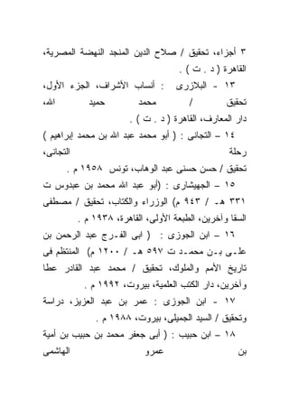 ‫٣ ﺃﺠﺯﺍﺀ، ﺘﺤﻘﻴﻕ / ﺼﻼﺡ ﺍﻟﺩﻴﻥ ﺍﻟﻤﻨﺠﺩ ﺍﻟﻨﻬﻀﺔ ﺍﻟﻤﺼﺭﻴﺔ،‬
                                      ‫ﺍﻟﻘﺎﻫﺭﺓ ) ﺩ . ﺕ ( .‬
‫: ﺃﻨﺴﺎﺏ ﺍﻷﺸﺭﺍﻑ، ﺍﻟﺠﺯﺀ ﺍﻷﻭل،‬          ‫٣١ - ﺍﻟﺒﻼﺯﺭﻯ‬
‫ﺍﷲ،‬          ‫ﺤﻤﻴﺩ‬          ‫ﻤﺤﻤﺩ‬         ‫/‬          ‫ﺘﺤﻘﻴﻕ‬
                        ‫ﺩﺍﺭ ﺍﻟﻤﻌﺎﺭﻑ، ﺍﻟﻘﺎﻫﺭﺓ ) ﺩ . ﺕ ( .‬
‫٤١ – ﺍﻟﺘﺠﺎﻨﻰ : ) ﺃﺒﻭ ﻤﺤﻤﺩ ﻋﺒﺩ ﺍﷲ ﺒﻥ ﻤﺤﻤﺩ ﺇﺒﺭﺍﻫﻴﻡ (‬
‫ﺍﻟﺘﺠﺎﻨﻰ،‬                                            ‫ﺭﺤﻠﺔ‬
      ‫ﺘﺤﻘﻴﻕ / ﺤﺴﻥ ﺤﺴﻨﻰ ﻋﺒﺩ ﺍﻟﻭﻫﺎﺏ، ﺘﻭﻨﺱ ٨٥٩١ ﻡ .‬
‫٥١ – ﺍﻟﺠﻬﻴﺸﺎﺭﻯ : )ﺃﺒﻭ ﻋﺒﺩ ﺍﷲ ﻤﺤﻤﺩ ﺒﻥ ﻋﺒﺩﻭﺱ ﺕ‬
‫١٣٣ ﻫـ / ٣٤٩ ﻡ( ﺍﻟﻭﺯﺭﺍﺀ ﻭﺍﻟﻜﺘﺎﺏ، ﺘﺤﻘﻴﻕ / ﻤﺼﻁﻔﻰ‬
           ‫ﺍﻟﺴﻘﺎ ﻭﺁﺨﺭﻴﻥ، ﺍﻟﻁﺒﻌﺔ ﺍﻷﻭﻟﻰ، ﺍﻟﻘﺎﻫﺭﺓ، ٨٣٩١ ﻡ .‬
‫٦١ – ﺍﺒﻥ ﺍﻟﺠﻭﺯﻯ : ) ﺍﺒﻰ ﺍﻟﻔـﺭﺝ ﻋﺒﺩ ﺍﻟﺭﺤﻤﻥ ﺒﻥ‬
‫ﻋﻠـﻰ ﺒـﻥ ﻤﺤﻤـﺩ ﺕ ٧٩٥ ﻫـ / ٠٠٢١ ﻡ( ﺍﻟﻤﻨﺘﻅﻡ ﻓﻰ‬
‫ﺘﺎﺭﻴﺦ ﺍﻷﻤﻡ ﻭﺍﻟﻤﻠﻭﻙ، ﺘﺤﻘﻴﻕ / ﻤﺤﻤﺩ ﻋﺒﺩ ﺍﻟﻘﺎﺩﺭ ﻋﻁﺎ‬
            ‫ﻭﺁﺨﺭﻴﻥ، ﺩﺍﺭ ﺍﻟﻜﺘﺏ ﺍﻟﻌﻠﻤﻴﺔ، ﺒﻴﺭﻭﺕ، ٢٩٩١ ﻡ .‬
‫٧١ - ﺍﺒﻥ ﺍﻟﺠﻭﺯﻯ : ﻋﻤﺭ ﺒﻥ ﻋﺒﺩ ﺍﻟﻌﺯﻴﺯ، ﺩﺭﺍﺴﺔ‬
               ‫ﻭﺘﺤﻘﻴﻕ / ﺍﻟﺴﻴﺩ ﺍﻟﺠﻤﻴﻠﻰ، ﺒﻴﺭﻭﺕ، ٨٨٩١ ﻡ .‬
‫٨١ – ﺍﺒﻥ ﺤﺒﻴﺏ : ) ﺃﺒﻰ ﺠﻌﻔﺭ ﻤﺤﻤﺩ ﺒﻥ ﺤﺒﻴﺏ ﺒﻥ ﺃﻤﻴﺔ‬
‫ﺍﻟﻬﺎﺸﻤﻰ‬                     ‫ﻋﻤﺭﻭ‬                      ‫ﺒﻥ‬
 