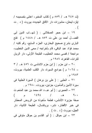 ‫)ﺕ ٥٤٢ ﻫـ / ٩٥٨ ﻡ ( ﻜﺘﺎﺏ ﺍﻟﻤﺨﺒﺭ، ﺍﻋﺘﻨﻰ ﺒﺘﺼﻤﻴﻤﻪ /‬
‫ﺇﻴﻠﺯﻩ ﻟﻴﺨﺜﻥ، ﻤﻨﺸﻭﺭﺍﺕ ﺩﺍﺭ ﺍﻷﻓﺎﻕ ﺍﻟﺠﺩﻴﺩﺓ، ﺒﻴﺭﻭﺕ ) ﺩ . ﺕ‬
                                                    ‫(.‬
‫٩١ – ﺍﺒﻥ ﺤﺠﺭ ﺍﻟﻌﺴﻘﻼﻨﻰ : ) ﺸﻬـﺎﺏ ﺍﻟﺩﻴﻥ ﺃﺒﻰ‬
‫ﺍﻟﻔﻀـل ﺃﺤﻤﺩ ﺒﻥ ﻋﻠﻰ ﺕ ٢٥٨ ﻫـ / ٨٤٤١ ﻡ ( ﻓﺘﺢ‬
‫ﺍﻟﺒﺎﺭﻯ ﺒﺸﺭﺡ ﺼﺤﻴﺢ ﺍﻟﺒﺨﺎﺭﻯ، ﺍﻟﺠﺯﺀ ﺍﻟﺴﺎﺒﻊ، ﺭﻗﻡ ﻜﺘﺒﻪ /‬
‫ﻤﺤﻤﺩ ﻓﺅﺍﺩ ﻋﺒﺩ ﺍﻟﺒﺎﻗﻰ، ﻗﺎﻡ ﺒﺄﺨﺭﺍﺠﻪ / ﻤﺤﻰ ﺍﻟﺩﻴﻥ ﺍﻟﺨﻁﻴﺏ،‬
‫ﻤﺭﺍﺠﻌﺔ / ﻗﺼﻰ ﻤﺤﻤﺩ ﺍﻟﺨﻁﻴﺏ، ﺍﻟﻁﺒﻌﺔ ﺍﻷﻭﻟﻰ، ﺩﺍﺭ ﺍﻟﺭﻴﺎﻥ‬
                            ‫ﻟﻠﺘﺭﺍﺙ، ﺍﻟﻘﺎﻫﺭﺓ، ٦٨٩١ ﻡ .‬
‫٠٢ – ﺍﺒﻥ ﺤﺯﻡ : ) ﺍﺒﻥ ﺤﺯﻡ ﺍﻻﻨﺩﻟﺴﻰ ﺕ ٦٥٤ ﻫـ / ٣‬
‫– ٤٦٠١ ﻡ ( ﺠﻭﺍﻤﻊ ﺍﻟﺴﻴﺭﺓ، ﺩﺍﺭ ﺍﻟﻜﺘﺏ ﺍﻟﻌﻠﻤﻴﺔ، ﺒﻴﺭﻭﺕ،‬
                                           ‫٣٨٩١ ﻡ .‬
‫١٢ – ﺍﻟﺤﻠﺒﻰ : ) ﻋﻠﻰ ﺒﻥ ﺒﺭﻫﺎﻥ ( ﺍﻟﺴﻴﺭﺓ ﺍﻟﺤﻠﺒﻴﺔ ﻓﻰ‬
       ‫ﺴﻴﺭﺓ ﺍﻷﻤﻴﻥ ﻭﺍﻟﻤﺄﻤﻭﻥ، ﺠﺯﺌﻴﻥ، ﺒﻴﺭﻭﺕ، ٠٨٩١ ﻡ .‬
‫٢٢ – ﺍﻟﺤﻤﻴﺭﻯ : ) ﺃﺒﻭ ﻋﺒـﺩ ﺍﷲ ﻤﺤﻤﺩ ﺒﻥ ﻋﺒﺩ ﺍﻟﻤﻨﻌﻡ ﺕ‬
‫(‬       ‫ﻡ‬       ‫٤٩٤١‬         ‫/‬        ‫ﻫـ‬        ‫٠٠٩‬
‫ﺼﻔﺔ ﺠﺯﻴﺭﺓ ﺍﻷﻨﺩﻟﺱ، ﻗﻁﻌﺔ ﻤﺄﺨﻭﺫﺓ ﻤﻥ ﺍﻟﺭﻭﺽ ﺍﻟﻤﻌﻁﺎﺭ‬
‫ﻓﻰ ﺨﺒﺭ ﺍﻷﻗﻁﺎﺭ، ﻨﺸﺭ، ﺒﺭﻭﻓﺘﺴﺎل، ﺍﻟﻁﺒﻌﺔ ﺍﻟﺜﺎﻨﻴﺔ، ﺩﺍﺭ‬
                             ‫ﺍﻟﺠﻴل، ﺒﻴﺭﻭﺕ ) ﺩ . ﺕ ( .‬
‫٣٢ – ﺍﺒﻥ ﺤﻭﻗل : ) ﺃﺒﻭ ﺍﻟﻘﺎﺴﻡ ﺒﻥ ﺤﻭﻗل ﻤﺘﻭﻓﻰ ﻓﻰ‬
 