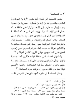 ‫٣ – ﺍﻟﻐﺴﺎﺴﻨﺔ‬
‫ﻴﻨﺘﻤﻰ ﺍﻟﻐﺴﺎﺴﻨﺔ ﺇﻟﻰ ﻏﺴﺎﻥ ﺃﺤﺩ ﺒﻁﻭﻥ ﺍﻷﺯﺩ ﺒﻥ ﺍﻟﻐﻭﺙ ﺒﻥ‬
‫ﻨﺒﺕ ﺒﻥ ﻤﺎﻟﻙ ﺒﻥ ﺃﺩﺩ ﺒﻥ ﺯﻴﺩ ﺒﻥ ﻜﻬﻼﻥ . ﻫﺎﺠﺭﻭﺍ ﻤﻥ ﺍﻟﻴﻤﻥ؛‬
‫ﺒﺴﺒﺏ ﺇﻨﻬﻴﺎﺭ ﺴﺩ ﻤﺄﺭﺏ ﺇﻟﻰ ﺍﻟﺸﺎﻡ . ﻭﻨﺯﻟﻭﺍ ﻋﻠﻰ ﻤﻨﻁﻘﺔ ﻤـﺎﺀ‬
                                           ‫)١(‬
‫ﻭﻜـﺎﻥ ﻴﺴـﻜﻥ ﻓـﻰ ﻫـﺫﻩ ﺍﻟﻤﻨﻁﻘـﺔ‬                    ‫ﻏﺴﺎﻥ ﻓﻨﺴﺒﻭﺍ ﺇﻟﻴﻪ.‬
‫ﺍﻟﻀﺠﺎﻋﻤﺔ ﻤﻥ ﻗﺒﺎﺌل ﺒﻨﻰ ﺴﻠﺒﺢ ﺒﻥ ﻋﻤﺭﻭ ﺒﻥ ﺤﻠـﻭﺍﻥ ﻤـﻥ‬
‫ﻗﻀﺎﻋﺔ. ﻭﺩﺍﻨﻭﺍ ﻟﺤﻜﻡ ﺍﻟﺒﻴـﺯﻨﻁﻴﻴﻥ، ﻭﺍﻋﺘﻨﻘـﻭﺍ ﺍﻟﻨﺼـﺭﺍﻨﻴﺔ.‬
‫ﻭﺍﻋﺘﺭﻓﺕ ﺍﻟﺩﻭﻟﺔ ﺍﻟﺒﻴﺯﻨﻁﻴﺔ ﺒﻬﻡ. ﻭﺠﻌﻠـﺘﻬﻡ ﺘﺤـﺕ ﺤﻤﺎﻴﺘﻬـﺎ‬
‫ﻭﺍﺘﺨﺫﺘﻬﻡ ﺃﻋﻭﺍﻨﺎ ﻟﻬﺎ ﻀـﺩ ﺍﻟﻤﻨـﺎﺫﺭﺓ ﻭﺍﻟﻔـﺭﺱ ﻓـﻰ ﺯﻤـﻥ‬
                                   ‫ﹰ‬
  ‫)٢(‬
        ‫ﺍﻻﻤﺒﺭﺍﻁﻭﺭ ﺍﻨﺴﺘﺎﺴﻴﻭﺱ ﺤﻭﺍﻟﻰ ﺍﻟﻘﺭﻥ ﺍﻟﺨﺎﻤﺱ ﺍﻟﻤﻴﻼﺩﻯ.‬
‫ﻭﻟﻤﺎ ﻨﺯل ﺍﻟﻐﺴﺎﺴﻨﺔ ﻓﻰ ﻤﻨﻁﻘﺔ ﺍﻟﺒﻠﻘﺎﺀ ﻁﺎﻟﺒﻬﻡ ﺍﻟﻀـﺠﺎﻋﻤﺔ‬
‫ﺒﺎﻹﺘﺎﻭﺓ ﻭﻅل ﺍﻟﻐﺴﺎﻨﻴﻭﻥ ﻴﺅﺩﻭﻨﻬﺎ ﻋﻠﻰ ﻜﺭﻩ ﻤﻨﻬﻡ ﺤﺘﻰ ﺘﻐﻠﺒـﻭﺍ‬
‫ﻋﻠﻴﻬﻡ ﻭﺍﻨﻔﺭﺩﻭﺍ ﺒﺎﻟﺤﻜﻡ ﻭﻁﺭﺩﻭﺍ ﺍﻟﻀﺠﺎﻋﻤﺔ. ﻭﺍﻗﺎﻤﻭﺍ ﻷﻨﻔﺴﻬﻡ‬
        ‫)٣(‬
              ‫ﺩﻭﻟﺔ ﻓﻴﻤﺎ ﺒﻴﻥ ﺍﻟﺒﻠﻘﺎﺀ ﻭﺤﻭﺭﺍﻥ ﻋﺭﻓﺕ ﺒﺩﻭﻟﺔ ﺍﻟﻐﺴﺎﺴﻨﺔ.‬
‫ﻭﺩﺨل ﺍﻟﻐﺴﺎﺴﻨﺔ ﻓﻰ ﺩﺍﺌﺭﺓ ﺍﻟﻨﻔﻭﺫ ﺍﻟﺒﻴﺯﻨﻁﻰ ﺍﻟﺴﻴﺎﺴﻰ ﻓﻘـﺩ‬

                                 ‫)١( ﺃﺒﻭ ﺍﻟﻔﺩﺍﺀ ١ / ٦٩.‬
                          ‫)٢( ﻤﺤﻤﺩ ﺒﻴﻭﻤﻰ ﻤﻬﺭﺍﻥ ، ﺹ ٤٦٥.‬
   ‫ﺤﺴﻥ ﺍﺒﺭﻫﻴﻡ ﺤﺴﻥ ١ / ٧٣.‬     ‫)٣( ﺠﺭﺠﻰ ﺯﻴﺩﺍﻥ، ﺹ ٧٠٢.‬
   ‫ﻤﺤﻤﺩ ﺠﻤﺎل ﺍﻟﺩﻴﻥ ﺴﺭﻭﺭ، ﺹ ٢٣. ﺼﺎﻟﺢ ﺃﺤﻤﺩ ﺍﻟﻌﻠﻰ ١ / ٦٥.‬
‫ﻨﺎﺠﻰ ﻤﻌﺭﻭﻑ، ﺹ ٩٩ﻨﺒﻴﻪ ﻋﺎﻗل، ﺹ ٢٥١. ﻤﺤﻤﻭﺩ ﻋﺭﻓﺔ‬
                                        ‫ﻤﺤﻤﻭﺩ ، ﺹ ٨٩.‬
 