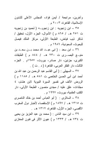 ‫ﻭﺁﺨﺭﻴﻥ، ﻤﺭﺍﺠﻌﺔ / ﺃﻴﻤﻥ ﻓﺅﺍﺩ، ﺍﻟﻤﺠﻠﺱ ﺍﻷﻋﻠﻰ ﻟﻠﺸﺌﻭﻥ‬
                           ‫ﺍﻹﺴﻼﻤﻴﺔ، ﺍﻟﻘﺎﻫﺭﺓ، ٣٠٠٢ ﻡ .‬
‫٥٣ – ﺍﺒﻥ ﺯﻨﺠﻭﻴﻪ : ﺍﺒﻥ ﺯﻨﺠﻭﻴـﻪ ) ﻟﺤﻤﻴﺩ ﺒﻥ ﺯﻨﺠﻭﻴﻪ‬
‫ﺕ ١٥٢ ﻫـ / ٥٦٨ ﻡ ( ﺍﻷﻤﻭﺍل، ﺍﻟﺠﺯﺀ ﺍﻷﻭل، ﺘﺤﻘﻴﻕ /‬
‫ﺸﺎﻜﺭ ﺫﻴﺏ ﻓﻴﺎﺽ، ﺍﻟﻁﺒﻌﺔ ﺍﻷﻭﻟﻰ، ﻤﺭﻜﺯ ﺍﻟﻤﻠﻙ ﻓﻴﺼل‬
                           ‫ﻟﻠﺒﺤﻭﺙ، ﺍﻟﺴﻌﻭﺩﻴﺔ، ٦٨٩١ ﻡ .‬
‫٦٣ – ﺍﺒﻥ ﺴﻌﺩ : ) ﺍﺒﻰ ﻋﺒـﺩ ﺍﷲ ﻤﺤﻤﺩ ﺒـﻥ ﺴﻌـﺩ ﺒﻥ‬
‫ﻤﻨﻴـﻊ ﺍﻟﺒﺼـﺭﻯ ﺕ ٠٣٢ ﻫـ / ٤٤٨ ﻡ ( ﺍﻟﻁﺒﻘﺎﺕ‬
‫ﺍﻟﻜﺒﺭﻯ، ﺠﺯﺌﻴﻥ، ﺩﺍﺭ ﺼﺎﺩﺭ، ﺒﻴﺭﻭﺕ، ٧٥٩١ﻡ . ﺍﻟﺠﺯﺀ‬
            ‫ﺍﻟﺜﺎﻟﺙ، ﺩﺍﺭ ﺍﻟﻔﻜﺭ ﺍﻟﻌﺭﺒﻰ، ﺍﻟﻘﺎﻫﺭﺓ ) ﺩ . ﺕ ( .‬
‫٧٣ – ﺍﻟﺴﻬﻴﻠﻰ : ) ﺃﺒﻰ ﺍﻟﻘﺎﺴﻡ ﻋﺒﺩ ﺍﻟﺭﺤﻤﻥ ﺒﻥ ﻋﺒﺩ ﺍﷲ ﺒﻥ‬
‫ﺃﺤﻤﺩ ﺍﺒﻥ ﺃﺒﻰ ﺍﻟﺤﺴﻥ ﺍﻟﺨﺜﻌﻤﻰ ﺕ ١٨٥ ﻫـ / ٥٨١١ ﻡ (‬
‫ﺍﻟﺭﻭﺽ ﺍﻷﻨﻑ ﻓﻰ ﺘﻔﺴﻴﺭ ﺍﻟﺴﻴﺭﺓ ﺍﻟﻨﺒﻭﻴﺔ ﻻﺒﻥ ﻫﺸﺎﻡ، ٤‬
‫ﻤﺠﻠﺩﺍﺕ، ﻋﻠﻕ ﻋﻠﻴﻪ / ﻤﺠﺩﻯ ﻤﻨﺼﻭﺭ، ﺍﻟﻁﺒﻌﺔ ﺍﻷﻭﻟﻰ، ﺩﺍﺭ‬
                       ‫ﺍﻟﻜﺘﺏ ﺍﻟﻌﻠﻤﻴﺔ، ﺒﻴﺭﻭﺕ، ٧٩٩١ ﻡ .‬
‫٨٣ – ﺍﻟﺴﻼﻭﻯ : ) ﺃﺒﻭ ﺍﻟﻌﺒﺎﺱ ﺃﺤﻤﺩ ﺒﻥ ﺨﺎﻟﺩ ﺍﻟﻨﺎﺼﺭﻯ‬
‫ﺕ ٥١٣١ ﻫـ / ٧٩٨١ ﻡ ( ﺍﻹﺴﺘﻘﺼﺎﺀ ﻷﺨﺒﺎﺭ ﺩﻭل ﺍﻟﻤﻐﺭﺏ‬
             ‫ﺍﻷﻗﺼﻰ، ﺍﻟﺠﺯﺀ ﺍﻷﻭل، ﺍﻟﻘﺎﻫﺭﺓ، ٢١٣١ ﻫـ .‬
‫٩٣ – ﺍﺒﻥ ﺴﻴﺩ ﺍﻟﻨﺎﺱ : ) ﻤﺤﻤﺩ ﺒﻥ ﻋﺒﺩ ﺍﻟﻌﺯﻴﺯ ﺒﻥ ﻴﺤﻴﻰ‬
‫ﺕ ٤٣٧ ﻫـ / ٣٣٣١ ﻡ ( ﻋﻴﻭﻥ ﺍﻷﺜﺭ ﻓﻰ ﻓﻨﻭﻥ ﺍﻟﻤﻐﺎﺯﻯ‬
 