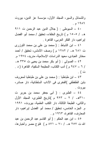 ‫ﻭﺍﻟﺸﻤﺎﺌل ﻭﺍﻟﺴﻴﺭ، ﺍﻟﻤﺠﻠﺩ ﺍﻷﻭل، ﻤﺅﺴﺴﺔ ﻋﺯ ﺍﻟﺩﻴﻥ، ﺒﻴﺭﻭﺕ‬
                                               ‫٦٨٩١ ﻡ .‬
‫٠٤ – ﺍﻟﺴﻴﻭﻁﻰ : ) ﺠﻼل ﺍﻟﺩﻴﻥ ﻋﺒﺩ ﺍﻟﺭﺤﻤﻥ ﺕ ١١٩‬
‫ﻫـ / ٥٠٥١ ﻡ ( ﺘﺎﺭﻴﺦ ﺍﻟﺨﻠﻔﺎﺀ، ﺘﺤﻘﻴﻕ / ﻤﺤﻤﺩ ﺃﺒﻭ ﺍﻟﻔﻀل‬
                      ‫ﺇﺒﺭﺍﻫﻴﻡ، ﺩﺍﺭ ﺍﻟﻔﻜﺭ ﺍﻟﻌﺭﺒﻰ، ﺍﻟﻘﺎﻫﺭﺓ .‬
‫١٤ – ﺍﺒﻥ ﺍﻟﺸﺒﺎﻁ : ) ﻤﺤﻤﺩ ﺒﻥ ﻋﻠﻰ ﺒﻥ ﻤﺤﻤﺩ ﺍﻟﺘﻭﺯﺭﻯ‬
‫ﺕ ١٨٦ ﻫـ / ٢٨٢١ ﻡ ( ﻭﺼﻑ ﺍﻷﻨﺩﻟﺱ، ﺘﺤﻘﻴﻕ / ﺃﺤﻤﺩ‬
‫ﻤﺨﺘﺎﺭ ﺍﻟﻌﺒﺎﺩﻯ، ﻤﻌﻬﺩ ﺍﻟﺩﺭﺍﺴﺎﺕ ﺍﻹﺴﻼﻤﻴﺔ، ﻤﺩﺭﻴﺩ، ٤٧٩١ ﻡ.‬
‫٢٤ – ﺍﻟﺼﻭﻟﻰ : ) ﺃﺒﻭ ﺒﻜﺭ ﻤﺤﻤﺩ ﺒﻥ ﻴﺤﻴﻰ ﺕ ٥٣٣ ﻫـ‬
‫/ ٦ – ٧٤٩ ﻡ ( ﺃﺩﺏ ﺍﻟﻜﺘﺎﺏ، ﺍﻟﻤﻁﺒﻌﺔ ﺍﻟﺴﻠﻔﻴﺔ، ﺍﻟﻘﺎﻫﺭﺓ ) ﺩ .‬
                                                    ‫ﺕ(.‬
‫٣٤ – ﺍﺒﻥ ﻁﺒﺎﻁﺒﺎ : ) ﻤﺤﻤﺩ ﺒﻥ ﻋﻠﻰ ﺒﻥ ﻁﺒﺎﻁﺒﺎ ﻟﻤﻌﺭﻭﻑ‬
‫ﺒﺎﺒﻥ ﺍﻟﻁﻘﻁﻘﻰ (ﺍﻟﻔﺨﺭﻯ ﻓﻰ ﺍﻵﺩﺍﺏ ﺍﻟﺴﻠﻁﺎﻨﻴﺔ، ﺩﺍﺭ ﺼﺎﺩﺭ،‬
                                                  ‫ﺒﻴﺭﻭﺕ .‬
‫٤٤ – ﺍﻟﻁﺒﺭﻯ : ) ﺃﺒﻰ ﺠﻌﻔﺭ ﻤﺤﻤﺩ ﺒﻥ ﺠﺭﻴﺭ ﺕ‬
‫٠١٣ﻫـ / ٢ – ٣٢٩ ﻡ (ﺘﺎﺭﻴﺦ ﺍﻟﻁﺒﺭﻯ، ﺍﻟﻤﺠﻠﺩ ﺍﻷﻭل‬
‫ﻭﺍﻟﺜﺎﻨﻰ، ﺍﻟﻁﺒﻌﺔ ﺍﻟﺜﺎﻟﺜﺔ، ﺩﺍﺭ ﺍﻟﻜﺘﺏ ﺍﻟﻌﻠﻤﻴﺔ، ﺒﻴﺭﻭﺕ، ١٩٩١‬
‫ﻡ. ﺍﻟﺠﺯﺀ ﺍﻟﺨﺎﻤﺱ، ﺘﺤﻘﻴﻕ / ﻤﺤﻤﺩ ﺃﺒﻭ ﺍﻟﻔﻀل ﺇﺒﺭﺍﻫﻴﻡ، ﺩﺍﺭ‬
                               ‫ﺍﻟﻤﻌﺎﺭﻑ، ﺍﻟﻘﺎﻫﺭﺓ، ٣٦٩١ ﻡ .‬
‫٥٤ – ﺍﺒﻥ ﻋﺒﺩ ﺍﻟﺤﻜﻡ : ) ﺃﺒﻭ ﺍﻟﻘﺎﺴﻡ ﻋﺒﺩ ﺍﻟﺭﺤﻤﻥ ﺒﻥ ﻋﺒﺩ‬
‫ﺍﷲ ﺕ ٧٥٢ ﻫـ / ٠٧ – ١٧٨ ﻡ ( ﻓﺘﻭﺡ ﻤﺼﺭ ﻭﺃﺨﺒﺎﺭﻫﺎ،‬
 