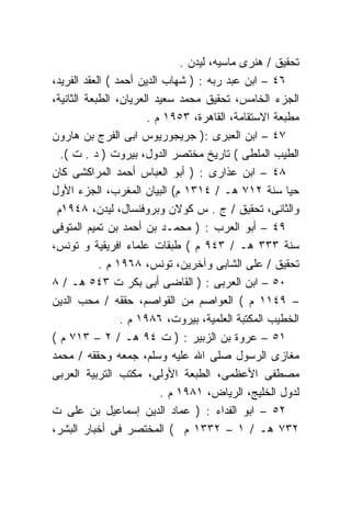 ‫ﺘﺤﻘﻴﻕ / ﻫﻨﺭﻯ ﻤﺎﺴﻴﻪ، ﻟﻴﺩﻥ .‬
‫٦٤ – ﺍﺒﻥ ﻋﺒﺩ ﺭﺒﻪ : ) ﺸﻬﺎﺏ ﺍﻟﺩﻴﻥ ﺃﺤﻤﺩ ( ﺍﻟﻌﻘﺩ ﺍﻟﻔﺭﻴﺩ،‬
‫ﺍﻟﺠﺯﺀ ﺍﻟﺨﺎﻤﺱ، ﺘﺤﻘﻴﻕ ﻤﺤﻤﺩ ﺴﻌﻴﺩ ﺍﻟﻌﺭﻴﺎﻥ، ﺍﻟﻁﺒﻌﺔ ﺍﻟﺜﺎﻨﻴﺔ،‬
                       ‫ﻤﻁﺒﻌﺔ ﺍﻻﺴﺘﻘﺎﻤﺔ، ﺍﻟﻘﺎﻫﺭﺓ، ٣٥٩١ ﻡ .‬
‫٧٤ – ﺍﺒﻥ ﺍﻟﻌﺒﺭﻯ :) ﺠﺭﻴﺠﻭﺭﻴﻭﺱ ﺍﺒﻰ ﺍﻟﻔﺭﺝ ﺒﻥ ﻫﺎﺭﻭﻥ‬
  ‫ﺍﻟﻁﻴﺏ ﺍﻟﻤﻠﻁﻰ ( ﺘﺎﺭﻴﺦ ﻤﺨﺘﺼﺭ ﺍﻟﺩﻭل، ﺒﻴﺭﻭﺕ ) ﺩ . ﺕ (.‬
‫٨٤ – ﺍﺒﻥ ﻋﺫﺍﺭﻯ : ) ﺃﺒﻭ ﺍﻟﻌﺒﺎﺱ ﺃﺤﻤﺩ ﺍﻟﻤﺭﺍﻜﺸﻰ ﻜﺎﻥ‬
‫ﺤﻴﺎ ﺴﻨﺔ ٢١٧ ﻫـ / ٤١٣١ ﻡ( ﺍﻟﺒﻴﺎﻥ ﺍﻟﻤﻐﺭﺏ، ﺍﻟﺠﺯﺀ ﺍﻷﻭل‬
 ‫ﻭﺍﻟﺜﺎﻨﻰ، ﺘﺤﻘﻴﻕ / ﺝ . ﺱ ﻜﻭﻻﻥ ﻭﺒﺭﻭﻓﻨﺴﺎل، ﻟﻴﺩﻥ، ٨٤٩١ﻡ‬
‫٩٤ – ﺃﺒﻭ ﺍﻟﻌﺭﺏ : ) ﻤﺤﻤـﺩ ﺒﻥ ﺃﺤﻤﺩ ﺒﻥ ﺘﻤﻴﻡ ﺍﻟﻤﺘﻭﻓﻰ‬
‫ﺴﻨﺔ ٣٣٣ ﻫـ / ٣٤٩ ﻡ ( ﻁﺒﻘﺎﺕ ﻋﻠﻤﺎﺀ ﺍﻓﺭﻴﻘﻴﺔ ﻭ ﺘﻭﻨﺱ،‬
            ‫ﺘﺤﻘﻴﻕ / ﻋﻠﻰ ﺍﻟﺸﺎﺒﻰ ﻭﺁﺨﺭﻴﻥ، ﺘﻭﻨﺱ، ٨٦٩١ ﻡ .‬
‫٠٥ – ﺍﺒﻥ ﺍﻟﻌﺭﺒﻰ : ) ﺍﻟﻘﺎﻀﻰ ﺃﺒﻰ ﺒﻜﺭ ﺕ ٣٤٥ ﻫـ / ٨‬
‫– ٩٤١١ ﻡ ( ﺍﻟﻌﻭﺍﺼﻡ ﻤﻥ ﺍﻟﻘﻭﺍﺼﻡ، ﺤﻘﻘﻪ / ﻤﺤﺏ ﺍﻟﺩﻴﻥ‬
                 ‫ﺍﻟﺨﻁﻴﺏ ﺍﻟﻤﻜﺘﺒﺔ ﺍﻟﻌﻠﻤﻴﺔ، ﺒﻴﺭﻭﺕ، ٦٨٩١ ﻡ .‬
‫١٥ – ﻋﺭﻭﺓ ﺒﻥ ﺍﻟﺯﺒﻴﺭ : ) ﺕ ٤٩ ﻫـ / ٢ – ٣١٧ ﻡ (‬
‫ﻤﻐﺎﺯﻯ ﺍﻟﺭﺴﻭل ﺼﻠﻰ ﺍﷲ ﻋﻠﻴﻪ ﻭﺴﻠﻡ، ﺠﻤﻌﻪ ﻭﺤﻘﻘﻪ / ﻤﺤﻤﺩ‬
‫ﻤﺼﻁﻔﻰ ﺍﻷﻋﻅﻤﻰ، ﺍﻟﻁﺒﻌﺔ ﺍﻷﻭﻟﻰ، ﻤﻜﺘﺏ ﺍﻟﺘﺭﺒﻴﺔ ﺍﻟﻌﺭﺒﻰ‬
                           ‫ﻟﺩﻭل ﺍﻟﺨﻠﻴﺞ، ﺍﻟﺭﻴﺎﺽ، ١٨٩١ ﻡ .‬
‫٢٥ – ﺍﺒﻭ ﺍﻟﻔﺩﺍﺀ : ) ﻋﻤﺎﺩ ﺍﻟﺩﻴﻥ ﺇﺴﻤﺎﻋﻴل ﺒﻥ ﻋﻠﻰ ﺕ‬
‫٢٣٧ ﻫـ / ١ – ٢٣٣١ ﻡ ( ﺍﻟﻤﺨﺘﺼﺭ ﻓﻰ ﺃﺨﺒﺎﺭ ﺍﻟﺒﺸﺭ،‬
 