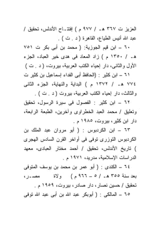 ‫ﺍﻟﻌﺯﻴﺯ ﺕ ٧٦٣ ﻫـ / ٧٧٩ ﻡ ( ﺇﻓﺘﺘـﺎﺡ ﺍﻷﻨﺩﻟﺱ، ﺘﺤﻘﻴﻕ /‬
                ‫ﻋﺒﺩ ﺍﷲ ﺃﻨﻴﺱ ﺍﻟﻁﻴﺎﻉ، ﺍﻟﻘﺎﻫﺭﺓ ) ﺩ . ﺕ ( .‬
‫٠٦ – ﺍﺒﻥ ﻗﻴﻡ ﺍﻟﺠﻭﺯﻴﺔ: ) ﻤﺤﻤﺩ ﺒﻥ ﺃﺒﻰ ﺒﻜﺭ ﺕ ١٥٧‬
‫ﻫـ / ٠٥٣١ ﻡ ( ﺯﺍﺩ ﺍﻟﻤﻌﺎﺩ ﻓﻰ ﻫﺩﻯ ﺨﻴﺭ ﺍﻟﻌﺒﺎﺩ، ﺍﻟﺠﺯﺀ‬
‫ﺍﻷﻭل ﻭﺍﻟﺜﺎﻨﻰ، ﺩﺍﺭ ﺇﺤﻴﺎﺀ ﺍﻟﻜﺘﺏ ﺍﻟﻌﺭﺒﻴﺔ، ﺒﻴﺭﻭﺕ، ) ﺩ . ﺕ (‬
‫١٦ – ﺍﺒﻥ ﻜﺜﻴﺭ : )ﺍﻟﺤﺎﻓﻅ ﺃﺒﻰ ﺍﻟﻔﺩﺍﺀ ﺇﺴﻤﺎﻋﻴل ﺒﻥ ﻜﺜﻴﺭ ﺕ‬
‫٤٧٧ ﻫـ / ٢٧٣١ ﻡ ( ﺍﻟﺒﺩﺍﻴﺔ ﻭﺍﻟﻨﻬﺎﻴﺔ، ﺍﻟﺠﺯﺀ ﺍﻟﺜﺎﻨﻰ‬
     ‫ﻭﺍﻟﺜﺎﻟﺙ، ﺩﺍﺭ ﺇﺤﻴﺎﺀ ﺍﻟﻜﺘﺏ ﺍﻟﻌﺭﺒﻴﺔ، ﺒﻴﺭﻭﺕ ) ﺩ . ﺕ ( .‬
‫٢٦ – ﺍﺒﻥ ﻜﺜﻴﺭ : ﺍﻟﻔﺼﻭل ﻓﻰ ﺴﻴﺭﺓ ﺍﻟﺭﺴﻭل، ﺘﺤﻘﻴﻕ‬
‫ﻭﺘﻌﻠﻴﻕ / ﻤﺤﻤﺩ ﺍﻟﻌﺒﺩ ﺍﻟﺨﻁﺭﺍﻭﻯ ﻭﺁﺨﺭﻴﻥ، ﺍﻟﻁﺒﻌﺔ ﺍﻟﺭﺍﺒﻌﺔ،‬
                        ‫ﺩﺍﺭ ﺍﺒﻥ ﻜﺜﻴﺭ، ﺒﻴﺭﻭﺕ، ٥٨٩١ ﻡ .‬
‫٣٦ – ﺍﺒﻥ ﺍﻟﻜﺭﺩﺒﻭﺱ : ) ﺃﺒﻭ ﻤﺭﻭﺍﻥ ﻋﺒﺩ ﺍﻟﻤﻠﻙ ﺒﻥ‬
‫ﺍﻟﻜﺭﺩﺒﻭﺱ ﺍﻟﺘﻭﺯﺭﻯ ﺘﻭﻓﻰ ﻓﻰ ﺃﻭﺍﺨﺭ ﺍﻟﻘﺭﻥ ﺍﻟﺴﺎﺩﺱ ﺍﻟﻬﺠﺭﻯ‬
‫( ﺘﺎﺭﻴﺦ ﺍﻷﻨﺩﻟﺱ، ﺘﺤﻘﻴﻕ / ﺃﺤﻤﺩ ﻤﺨﺘﺎﺭ ﺍﻟﻌﺒﺎﺩﻯ، ﻤﻌﻬﺩ‬
                    ‫ﺍﻟﺩﺭﺍﺴﺎﺕ ﺍﻹﺴﻼﻤﻴﺔ، ﻤﺩﺭﻴﺩ، ١٧٩١ ﻡ .‬
‫٤٦ – ﺍﻟﻜﻨﺩﻯ : ) ﺃﺒﻭ ﻋﻤﺭ ﺒﻥ ﻤﺤﻤﺩ ﺒﻥ ﻴﻭﺴﻑ ﺍﻟﻤﺘﻭﻓﻰ‬
‫ﻤﺼـﺭ،‬         ‫ﻭﻻﺓ‬      ‫ﺒﻌﺩ ﺴﻨﺔ ٥٥٣ ﻫـ / ٥ – ٦٦٩ ﻡ (‬
     ‫ﺘﺤﻘﻴﻕ / ﺤﺴﻴﻥ ﻨﺼﺎﺭ، ﺩﺍﺭ ﺼﺎﺩﺭ، ﺒﻴﺭﻭﺕ، ٩٥٩١ ﻡ .‬
‫٥٦ – ﺍﻟﻤﺎﻟﻜﻰ : ) ﺃﺒﻭﺒﻜﺭ ﻋﺒﺩ ﺍﷲ ﺒﻥ ﺃﺒﻰ ﻋﺒﺩ ﺍﷲ ﺘﻭﻓﻰ‬
 