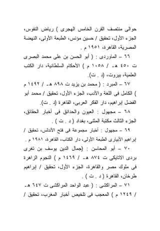 ‫ﺤﻭﺍﻟﻰ ﻤﻨﺘﺼﻑ ﺍﻟﻘﺭﻥ ﺍﻟﺨﺎﻤﺱ ﺍﻟﻬﺠﺭﻯ ( ﺭﻴﺎﺽ ﺍﻟﻨﻔﻭﺱ،‬
‫ﺍﻟﺠﺯﺀ ﺍﻷﻭل، ﺘﺤﻘﻴﻕ / ﺤﺴﻴﻥ ﻤﺅﻨﺱ، ﺍﻟﻁﺒﻌﺔ ﺍﻷﻭﻟﻰ، ﺍﻟﻨﻬﻀﺔ‬
                             ‫ﺍﻟﻤﺼﺭﻴﺔ، ﺍﻟﻘﺎﻫﺭﺓ، ١٥٩١ ﻡ .‬
‫٦٦ – ﺍﻟﻤﺎﻭﺭﺩﻯ : ) ﺃﺒﻭ ﺍﻟﺤﺴﻥ ﺒﻥ ﻋﻠﻰ ﻤﺤﻤﺩ ﺍﻟﺒﺼﺭﻯ‬
‫ﺕ ٠٥٤ ﻫـ / ٨٥٠١ ﻡ ( ﺍﻷﺤﻜﺎﻡ ﺍﻟﺴﻠﻁﺎﻨﻴﺔ، ﺩﺍﺭ ﺍﻟﻜﺘﺏ‬
                                 ‫ﺍﻟﻌﻠﻤﻴﺔ، ﺒﻴﺭﻭﺕ، )ﺩ . ﺕ(.‬
‫٧٦ – ﺍﻟﻤﺒﺭﺩ : ) ﻤﺤﻤﺩ ﺒﻥ ﻴﺯﻴﺩ ﺕ ٨٩٨ ﻫـ / ٢٩٤١ ﻡ‬
‫( ﺍﻟﻜﺎﻤل ﻓﻰ ﺍﻟﻠﻐﺔ ﻭﺍﻷﺩﺏ، ﺍﻟﺠﺯﺀ ﺍﻷﻭل، ﺘﺤﻘﻴﻕ / ﻤﺤﻤﺩ ﺃﺒﻭ‬
       ‫ﺍﻟﻔﻀل ﺇﺒﺭﺍﻫﻴﻡ، ﺩﺍﺭ ﺍﻟﻔﻜﺭ ﺍﻟﻌﺭﺒﻰ، ﺍﻟﻘﺎﻫﺭﺓ )ﺩ . ﺕ(.‬
‫٨٦ – ﻤﺠﻬﻭل : ﺍﻟﻌﻴﻭﻥ ﻭﺍﻟﺤﺩﺍﺌﻕ ﻓﻰ ﺃﺨﺒﺎﺭ ﺍﻟﺤﻘﺎﺌﻕ،‬
             ‫ﺍﻟﺠﺯﺀ ﺍﻟﺜﺎﻟﺙ ﻤﻜﺘﺒﺔ ﺍﻟﻤﺜﻨﻰ، ﺒﻐﺩﺍﺩ ) ﺩ . ﺕ ( .‬
‫٩٦ – ﻤﺠﻬﻭل : ﺃﺨﺒﺎﺭ ﻤﺠﻤﻭﻋﺔ ﻓﻰ ﻓﺘﺢ ﺍﻷﻨﺩﻟﺱ، ﺘﺤﻘﻴﻕ /‬
‫ﺇﺒﺭﺍﻫﻴﻡ ﺍﻷﺒﻴﺎﺭﻯ ﺍﻟﻁﺒﻌﺔ ﺍﻷﻭﻟﻰ، ﺩﺍﺭ ﺍﻟﻜﺘﺎﺏ، ﺍﻟﻘﺎﻫﺭﺓ، ١٨٩١ ﻡ .‬
‫٠٧ – ﺃﺒﻭ ﺍﻟﻤﺤﺎﺴﻥ : )ﺠﻤﺎل ﺍﻟﺩﻴﻥ ﻴﻭﺴﻑ ﺒﻥ ﺘﻐﺭﻯ‬
‫ﺒﺭﺩﻯ ﺍﻻﺘﺎﻴﻜﻰ ﺕ ٤٧٨ ﻫـ / ٩٦٤١ ﻡ ( ﺍﻟﻨﺠﻭﻡ ﺍﻟﺯﺍﻫﺭﺓ‬
‫ﻓﻰ ﻤﻠﻭﻙ ﻤﺼﺭ ﻭﺍﻟﻘﺎﻫﺭﺓ، ﺍﻟﺠﺯﺀ ﺍﻷﻭل، ﺘﺤﻘﻴﻕ / ﺇﺒﺭﺍﻫﻴﻡ‬
                              ‫ﻁﺭﺨﺎﻥ، ﺍﻟﻘﺎﻫﺭﺓ ) ﺩ . ﺕ ( .‬
‫١٧ – ﺍﻟﻤﺭﺍﻜﺸﻰ : ) ﻋﺒﺩ ﺍﻟﻭﺍﺤﺩ ﺍﻟﻤﺭﺍﻜﺸﻰ ﺕ ٧٤٦ ﻫـ‬
‫/ ٩٤٢١ ﻡ ( ﺍﻟﻤﻌﺠﺏ ﻓﻰ ﺘﻠﺨﻴﺹ ﺃﺨﺒﺎﺭ ﺍﻟﻤﻐﺭﺏ، ﺘﺤﻘﻴﻕ /‬
 
